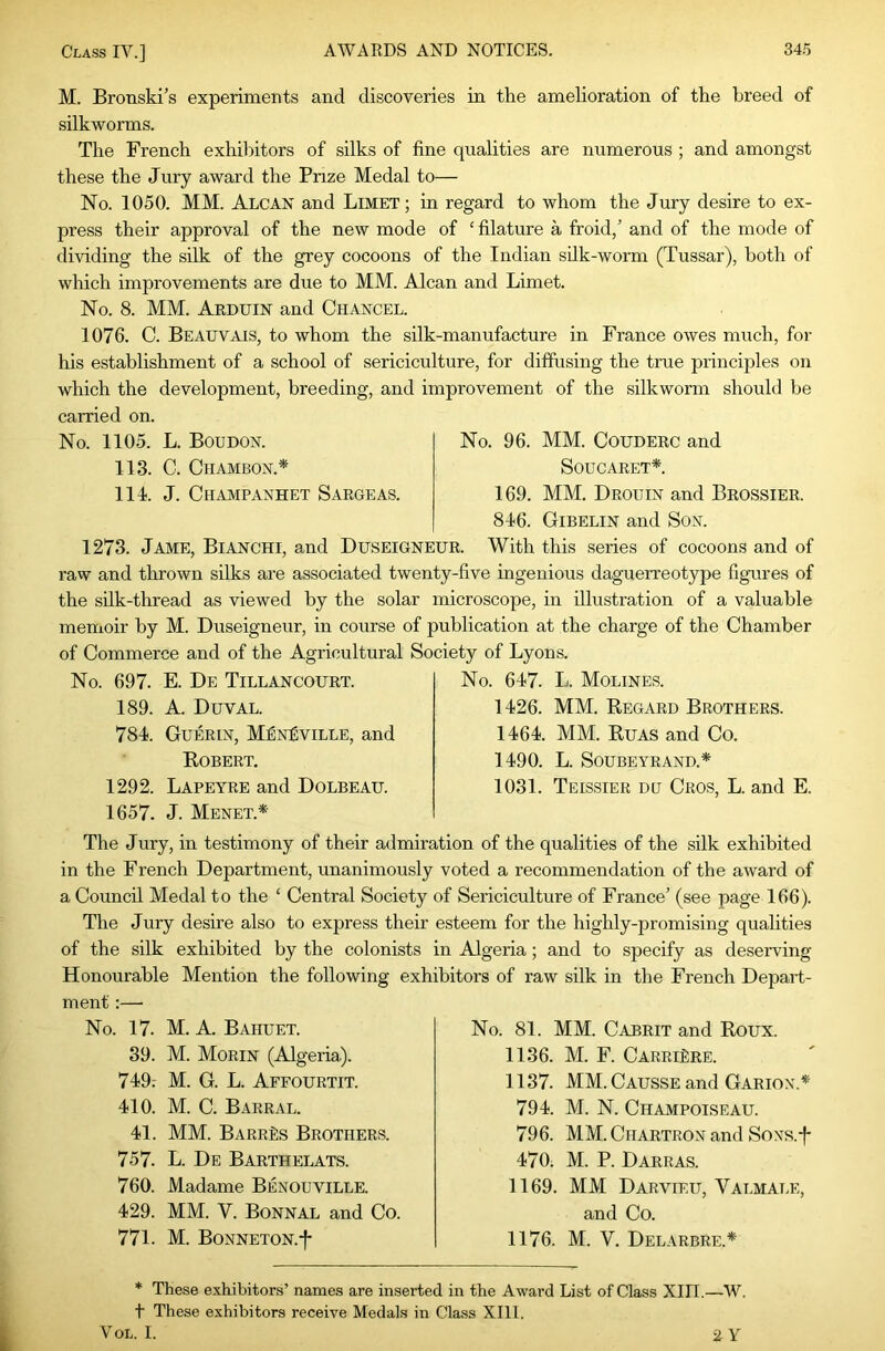 M. Bronski’s experiments and discoveries in the amelioration of the breed of silkworms. The French exhibitors of silks of fine qualities are numerous ; and amongst these the Jury award the Prize Medal to— No. 1050. MM. Alcan and Limet; in regard to whom the Jury desire to ex- press their approval of the new mode of ‘ filature a froid/ and of the mode of dividing the sdk of the grey cocoons of the Indian sdk-worm (Tussar), both of which improvements are due to MM. Alcan and Limet. No. 8. MM. Arduin and Chancel. 1076. C. Beauvais, to whom the silk-manufacture in France owes much, for his establishment of a school of sericiculture, for diffusing the true principles on which the development, breeding, and improvement of the silkworm should be carried on. No. 1105. L. Boudon. 113. C. ClIAMBON.* 111. J. Champanhet Sargeas. No. 96. MM. CouDERC and Soucaret*. 169. MM. Drouin and Brossier. 816. Gibelin and Son. 1273. Jame, Bianchi, and Duseigneur. With this series of cocoons and of raw and thrown silks are associated twenty-five ingenious daguerreotype figures of the sdk-thread as viewed by the solar microscope, in illustration of a valuable memoir by M. Duseigneur, in course of publication at the charge of the Chamber of Commerce and of the Agricultural Society of Lyons. No. 697. E. De Tillancourt. 189. A. Duval. 781. Guerin, M^nISville, and Robert. 1292. Lapeyre and Dolbeau. 1657. J. Menet.* No. 617. L. Molines. 1126. MM. Regard Brothers. 1161. MM. Ruas and Co. 1190. L. SOUBEYRAND.* 1031. Teissier du Cros, L. and E. The Jury, in testimony of their admiration of the qualities of the silk exhibited in the French Department, unanimously voted a recommendation of the award of a Council Medal to the ‘ Central Society of Sei’iciculture of France’ (see page 166). The Jury desire also to express their esteem for the highly-promising qualities of the silk exhibited by the colonists in Algeria; and to specify as deserving Honourable Mention the following exhibitors of raw silk in the French Depart- ment :— No. 17. M. A. Bahuet. 39. M. Morin (Algeria,). 719r M. G. L. Affourtit. 110. M. C. Barral. 11. MM. BARRfis Brothers. 757. L. De Barthelats. 760. Madame Benouville. 129. MM. V. Bonnal and Co. 771. M. BONNETON.f No. 81. MM. Cabrit and Roux. 1136. M. F. CarriSre. 1137. MM. Causse and Garion.*' 791. M. N. Champoiseau. 796. MM. CiiARTRON and SoNS.f 170. M. P. DARRAS. 1169. MM Darvieu, Valmale, and Co. 1176. M. V. Delarbre.* * These exhibitors’ names are inserted in the Award List of Class XIII.—W. t These exhibitors receive Medals in Class XIll. V OL. I. 2 Y