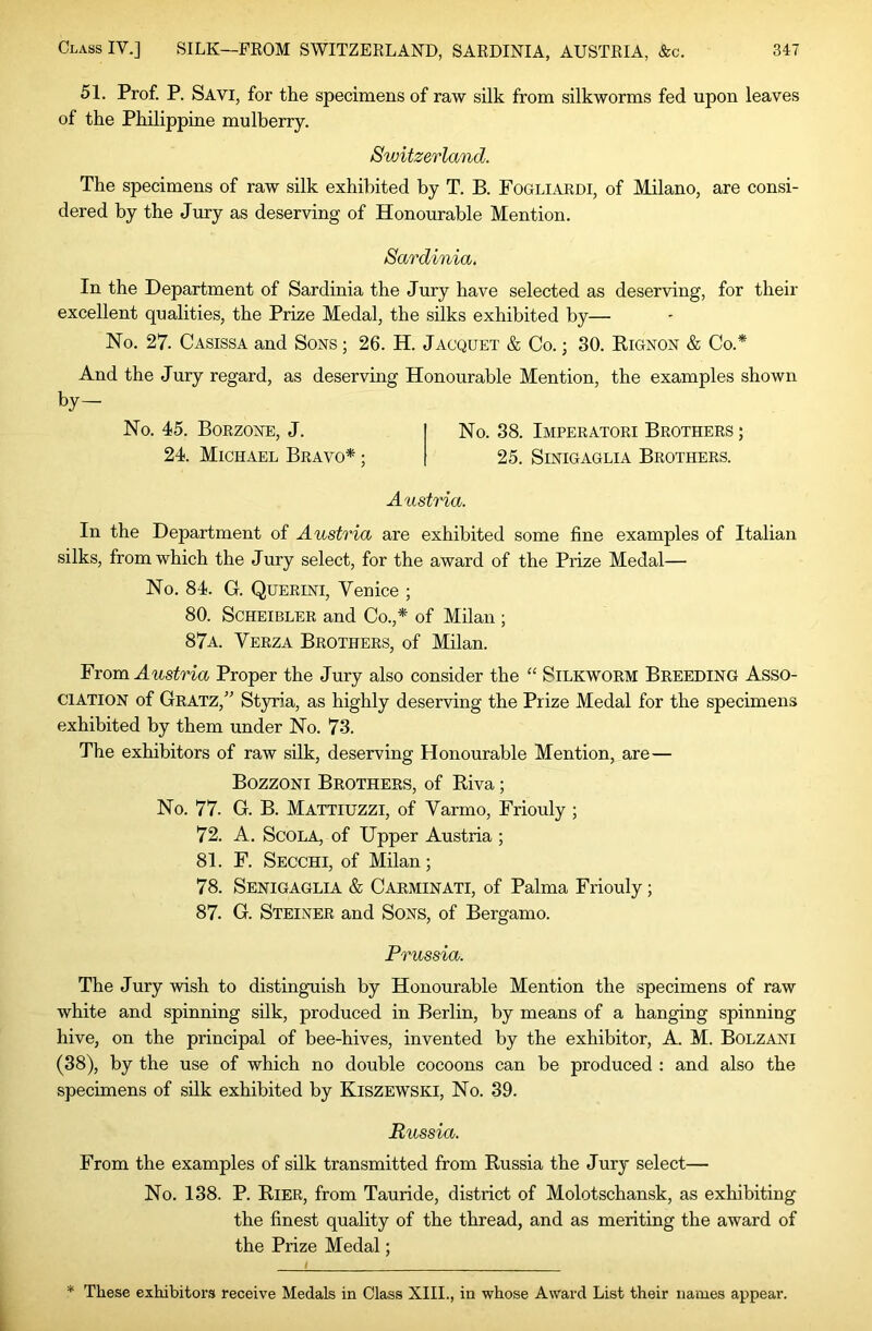 51. Prof. P. Savi, for the specimens of raw silk from silkworms fed upon leaves of the Philippine mulberry. Switzerland. The specimens of raw silk exhibited by T. B. Fogliardi, of Milano, are consi- dered by the Jury as deserving of Honourable Mention. Sardinia. In the Department of Sardinia the Jury have selected as deserving, for their excellent qualities, the Prize Medal, the silks exhibited by— No. 27. Casissa and Sons ; 26. H. Jacquet & Co.; 30. Kignon & Co.* And the Jury regard, as deserving Honourable Mention, the examples shown by— No. 45. Borzone, J. No. 38. Imperatori Brothers ; 24. Michael Bravo* ; 25. Sinigaglia Brothers. Austria. In the Department of Austria are exhibited some fine examples of Italian silks, from which the Jury select, for the award of the Prize Medal— No. 84. G. Querini, Venice ; 80. SCHEIBLER and Co.,* of Milan ; 87a. Verza Brothers, of Milan. From Austria Proper the Jury also consider the “ Silkworm Breeding Asso- ciation of Gratz,” Styria, as highly deserving the Prize Medal for the specimens exhibited by them under No. 73. The exhibitors of raw silk, deserving Honourable Mention, are— Bozzoni Brothers, of Riva; No. 77. G. B. Mattiuzzi, of Varmo, Friouly ; 72. A. ScOLA, of Upper Austria ; 81. F. Secchi, of Milan; 78. Senigaglia & Carminati, of Palma Friouly; 87. G. Steiner and Sons, of Bergamo. Prussia. The Jury wish to distinguish by Honourable Mention the specimens of raw white and spinning silk, produced in Berlin, by means of a hanging spinning hive, on the principal of bee-hives, invented by the exhibitor, A. M. Bolzani (38), by the use of which no double cocoons can be produced : and also the specimens of silk exhibited by Kiszewski, No. 39. Russia. From the examples of silk transmitted from Russia the Jury select— No. 138. P. Rier, from Tauride, district of Molotschansk, as exhibiting the finest quality of the thread, and as meriting the award of the Prize Medal; * These exhibitors receive Medals in Class XIII., in whose Award List their names appear.