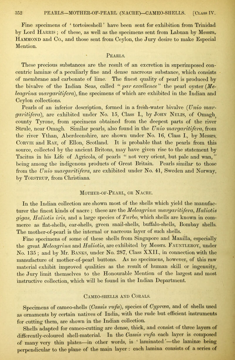 Fine specimens of ‘ tortoiseshell ’ have been sent for exhibition from Trinidad by Lord Harris ; of these, as well as the specimens sent from Labuan by Messrs, Hammond and Co., and those sent from Ceylon, the Jury desire to make Especial Mention. ‘ Pearls. These precious substances are the result of an excretion in superimposed con- centric laminae of a peculiarly fine and dense nacreous substance, which consists of membrane and carbonate of lime. The finest quality of pearl is produced by the bivalve of the Indian Seas, called “ par excellence ” the pearl oyster (Me- leagnna margaritifera), fine specimens of which are exhibited in the Indian and Ceylon collections. Pearls of an inferior description, formed in a fresh-water bivalve (JJnio mar- garitifera), are exhibited under No. 15, Class I., by John Nelis, of Omagh^ county Tyrone, from specimens obtained from the deepest parts of the river Stride, near Omagh. Similar pearls, also found in the Unio margaritifera, from the river Ythan, Aberdeenshire, are shown under No. 16, Class I., by Messrs. CORVIE and Kae, of Ellon, Scotland. It is probable that the pearls from this source, collected by the ancient Britons, may have given rise to the statement by Tacitus in his Life of Agricola, of pearls “ not very orient, but pale and wan, ” being among the indigenous products of Great Britain. Pearls similar to those from the Unio margaritifera, are exhibited under No. 41, Sweden and Norway, by Torstrup, from Christiana. Mother-of-Pearl, or Nacre. In the Indian collection are shown most of the shells which yield the manufac- turer the finest kinds of nacre ; these are the Meleagrirva margaritifera, Haliotis gigas, Haliotis iris, and a large species of Turbo, which shells are known in com- merce as flat-shells, ear-shells, green snail-shells, buffalo-shells, Bombay shells. The mother-of-pearl is the internal or nacreous layer of such shells. Fine specimens of some of these shells from Singapore and Manilla, especially the great Meleagrina and Haliotis, are exhibited by Messrs. Fauntleroy, under No. 135 ; and by Mr. B.anks, under No. 287, Class XXII., in connection with the manufacture of mother-of-pearl buttons. As no specimens, however, of this raw material exhibit improved qualities as the result of human skill or ingenuity, the Jury limit themselves to the Honourable Mention of the largest and most instructive collection, which will be found in the Indian Department. C^lMEO-SHELLS AND CORALS. Specimens of cameo-shells {Cassis rufa), species of Cy}or(xa, and of shells used as ornaments by certain natives of India, with the rude but efficient instruments for cutting them, are shown in the Indian collection. Shells adapted for cameo-cutting are dense, thick, and consist of three layers of differently-coloured shell-material. In the Cassis rufa each layer is composed of many very thin plates—in other words, is ‘ laminated ’—the laminae being perpendicular to the plane of the main layer : each lamina consists of a series of