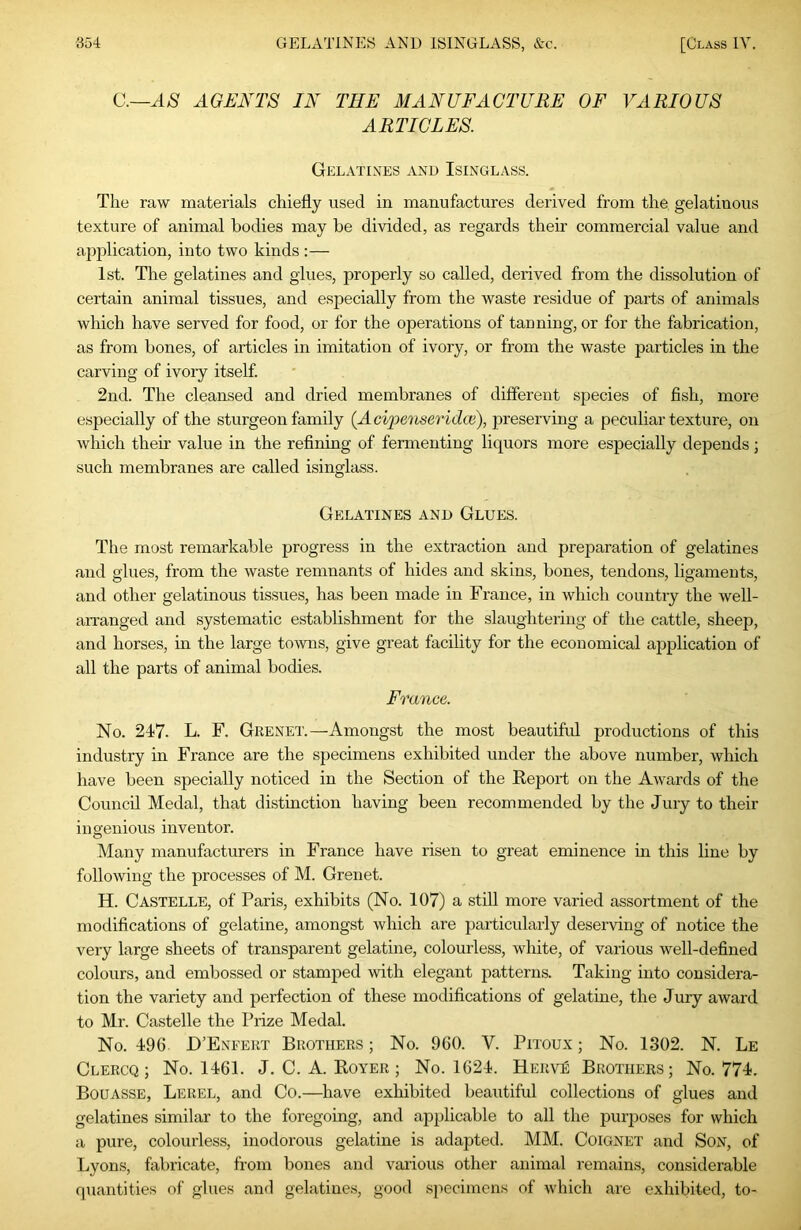 C.—AGENTS IN THE 3IANUFAGTURE OF VARIOUS ARTICLES. Gelatines and Isinglass. The raw materials chiefly used in manufactures derived from the gelatinous texture of animal bodies may be divided, as regards their commercial value and application, into two kinds ;— 1st. The gelatines and glues, properly so called, derived from the dissolution of certain animal tissues, and especially from the waste residue of parts of animals which have served for food, or for the operations of tauning, or for the fabrication, as from bones, of articles in imitation of ivory, or from the waste particles in the carving of ivory itself. 2nd. The cleansed and dried membranes of different species of fish, more especially of the sturgeon family (Acipe'iiseridce), preserving a peculiar texture, on which their value in the refining of fermenting liquors more especially depends; such membranes are called isinglass. Gelatines and Glues. The most remarkable progress in the extraction and preparation of gelatines and glues, from the waste remnants of hides and skins, bones, tendons, ligaments, and other gelatinous tissues, has been made in France, in which country the well- an'anged and systematic establishment for the slaughtering of the cattle, sheep, and horses, in the large towns, give great facility for the economical application of all the parts of animal bodies. France. No. 247. L. F. Grenet.—Amongst the most beautiful productions of this industry in France are the specimens exhibited under the above number, which have been specially noticed in the Section of the Report on the Awards of the Council Medal, that distinction having been recommended by the Jury to their ingenious inventor. Many manufacturers in France have risen to great eminence in this line by following the processes of M. Grenet. H. Castelle, of Paris, exhibits (No. 107) a still more varied assortment of the modifications of gelatine, amongst which are particularly deserving of notice the very large sheets of transparent gelatine, colourless, white, of various well-defined colours, and embossed or stamped with elegant patterns. Taking into considera- tion the variety and perfection of these modifications of gelatine, the Jury award to Mr. Castelle the Prize Medal. No. 496. D’Enfert Brothers ; No. 960. V. Pitoux ; No. 1302. N. Le Clercq ; No. 1461. J. C. A. Royer ; No. 1624. Herve Brothers; No. 774. Bouasse, Lerel, and Co.—have exhibited beautiful collections of glues and gelatines similar to the foregoing, and applicable to all the purposes for which a pure, colourless, inodorous gelatine is adapted. MM. Coignet and Son, of Lyons, fabricate, from bones and various other animal remains, considerable quantities of glues and gelatines, good specimens of which are exhibited, to-