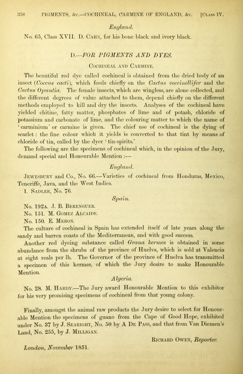 England. No. 65, Class XVII. D. Cahn, for his bone black and ivory black. l).—FOR PIGMENTS AND DYES. Cochineal and Carmine. The beautiful red dye called cochineal is obtained from the dried body of an insect (Coccus cacti), which feeds chiefly on the Cactus coccinellifer and the Cactus Og)untia. The female insects, which are wingless, are alone collected, and the different degrees of value attached to them, depend chiefly on the different methods employed to kill and dry the insects. Analyses of the cochineal have pelded chitine, fatty matter, phosphates of lime and of potash, chloride of potassium and carbonate of lime, and the colouring matter to which the name of ‘ carminium ’ or carmine is given. The chief use of cochineal is the dying of scarlet: the fine colour which it pelds is converted to that tint by means of chloride of tin, called by the dyer ‘ tin-spirits.’ The following are the specimens of cochineal which, in the opinion of the Jury, demand special and Honourable Mention :— England. Jewesbury and Co., No. 66.—Varieties of cochineal from Honduras, Mexico, Teneriffe, Java, and the West Indies. 1. Sadler, No. 76. Spain. No. 192a. J. B. Berenguer. No. 151. M. Gomez Alcaide. No. 150. E. Meron. The culture of cochineal in Spain has extended itself of late years along the sandy and barren coasts of the Mediterranean, and with good success. Another red dyeing substance called Grana kermes is obtained in some abundance from the shrubs of the province of Huelva, which is sold at Valencia at eight reals per lb. The Governor of the province of Huelva has transmitted a specimen of this kermes, of which the Jury desire to make Honourable Mention. A Igeria. No. 28. M. Hardy.—The Jury award Honourable Mention to this exhibitor for his very promising specimens of cochineal from that young colony. Finally, amongst the animal raw products the Jury desire to select for Honour- able Mention the specimens of guano from the Cape of Good Hope, exhibited under No. 87 by J. Searight, No. 50 by A De Pass, and that from Van Diemen’s Land, No. 255, by J. Milligan. Richard Owen, Repm'ter. London, November 1851.