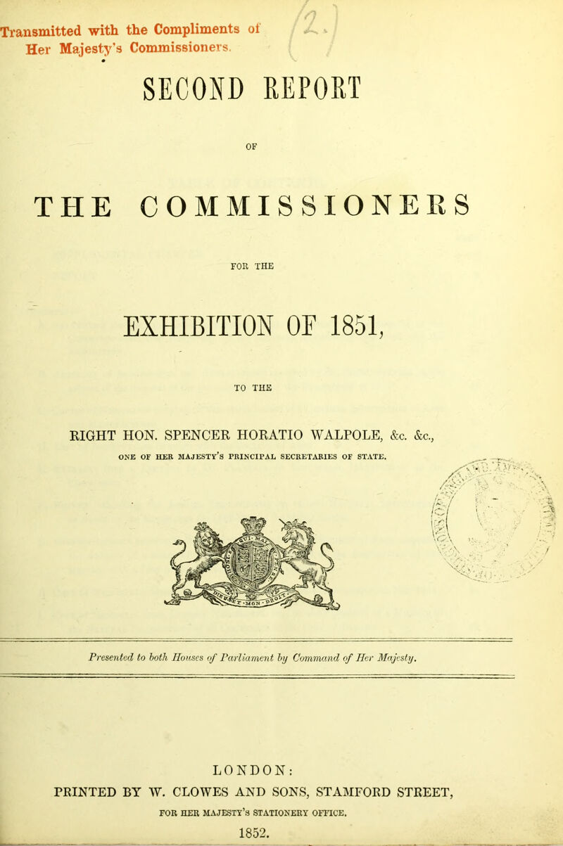 Transmitted with the Compliments of Her Majesty’s Commissioners. SECOND REPORT OF THE COMMISSIONERS FOR THE EXHIBITION OF 1851, TO THE RIGHT HON. SPENCER HORATIO WALPOLE, &c. &c., Presented to both Houses of Parliament by Command of Her Majesty. LONDON: PRINTED BY W. CLOWES AND SONS, STAMFORD STREET, FOR HER MAJESTY’8 STATIONERY OFFICE. 1852. - ***■