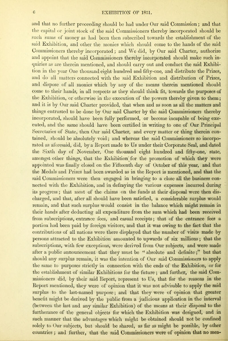 and that no further proceeding should be had under Our said Commission; and that the capital or joint stock of the said Commissioners thereby incorporated should be such sums of money as had been then subscribed towards the establishment of the said Exhibition, and other the monies which should come to the hands of the said Commissioners thereby incorporated; and We did, by Our said Charter, authorize and appoint that the said Commissioners thereby incorporated should make such in- quiries as are therein mentioned, and should carry out and conduct the said Exhibi- tion in the year One thousand eight hundred and fifty-one, and distribute the Prizes, and do all matters connected with the said Exhibition and distribution of Prizes, and dispose of all monies which by any of the means therein mentioned should come to their hands, in all respects as they should think fit, towards the purposes of the Exhibition, or otherwise in the execution of the powers thereby given to them; and it is by Our said Charter provided, that when and as soon as all the matters and things entrusted to be done by Our said Charter by the said Commissioners thereby incorporated, should have been fully performed, or become incapable of being exe- cuted, and the same should have been certified in writing to one of Our Principal Secretaries of State, then Our said Charter, and every matter or thing therein con- tained, should be absolutely void; and whereas the said Commissioners so incorpo- rated as aforesaid, did, by a Eeport made to Us under their Corporate Seal, and dated the Sixth day of November, One thousand eight hundred and fifty-one, state, amongst other things, that the Exhibition for the promotion of which they were appointed was finally closed on the Fifteenth day of October of this year, and that the Medals and Prizes had been awarded as in the Report is mentioned, and that the said Commissioners were then engaged in bringing to a close all the business con- nected with the Exhibition, and in defraying the various expenses incurred during its progress; that most of the claims on the funds at their disposal were then dis- charged, and that, after all should have been satisfied, a considerable surplus would remain, and that such surplus would consist in the balance which might remain in their hands after deducting all expenditure from the sum which had been received from subscriptions, entrance fees, and casual receipts; that of the entrance fees a portion had been paid by foreign visitors, and that it was owing to the fact that the contributions of all nations were there displayed that the number of visits made by persons attracted to the Exhibition amounted to upwards of six millions; that the subscriptions, with few exceptions, were derived from Our subjects, and were made after a public announcement that they must be “ absolute and definitebut that should any surplus remain, it was the intention of Our said Commissioners to apply the same to purposes strictly in connection with the ends of the Exhibition, or for the establishment of similar Exhibitions for the future; and further, the said Com- missioners did, by their said Report, represent to Us, that for the reasons in the Report mentioned, they were of opinion that it was not advisable to apply the said surplus to the last-named purpose; and that they were of opinion that greater benefit might be derived by the public from a judicious application in the interval (between the last and any similar Exhibition) of the means at their disposal to the furtherance of the general objects for which the Exhibition was designed, and in such manner that the advantages which might be obtained should not be confined solely to Our subjects, but should be shared, as far as might be possible, by other countries; and further, that the said Commissioners were of opinion that no mea-