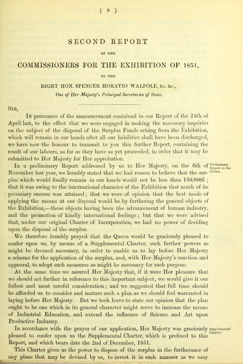 SECOND REPORT OF THE COMMISSIONERS FOR THE EXHIBITION OF 1851, TO THE ItIGHT IION. SPENCER HORATIO WALPOLE, &c. &c., One of Her Majesty's Principal Secretaries of State. Sir, In pursuance of the announcement contained in our Report of the 24-th of April last, to the effect that we were engaged in making the necessary inquiries on the subject of the disposal of the Surplus Funds arising from the Exhibition, which will remain in our hands after all our liabilities shall have been discharged, we have now the honour to transmit to you this further Report, containing the result of our labours, as far as they have as yet proceeded, in order that it may be submitted to Her Majesty for Her approbation. In a preliminary Report addressed by us to Her Majesty, on the 6th of e November last year, we humbly stated that we had reason to believe that the sur- Crown- plus which would finally remain in our hands would not be less than 150,000?.; that it was owing to the international character of the Exhibition that much of its pecuniary success was attained; that we were of opinion that the best mode of applying the means at our disposal would be by furthering the general objects of the Exhibition,—those objects having been the advancement of human industry, and the promotion of kindly international feelings ; but that we were advised that, under our original Charter of Incorporation, we had no power of deciding upon the disposal of the surplus. We therefore humbly prayed that the Queen would be graciously pleased to confer upon us, by means of a Supplemental Charter, such further powers as might be deemed necessary, in order to enable us to lay before Her Majesty a scheme for the application of the surplus, and, with Her Majesty’s sanction and approval, to adopt such measures as might be necessary for such purpose. At the same time we assured Her Majesty that, if it were Her pleasure that we should act further in reference to this important subject, we would give it our fullest and most careful consideration; and we suggested that full time should be afforded us to consider and mature such a plan as we should feel warranted in laying before Her Majesty. But we took leave to state our opinion that the plan ought to be one which in its general character might serve to increase the means of Industrial Education, and extend the influence of Science and Art upon Productive Industry. In accordance with the prayer of our application, Her Majesty was graciously supplemental pleased to confer upon us the Supplemental Charter, which is prefixed to this Report, and which bears date the 2nd of December, 1851. This Charter gives us the power to dispose of the surplus in the furtherance of any plans that may be devised by us, to invest it in such manner as we may