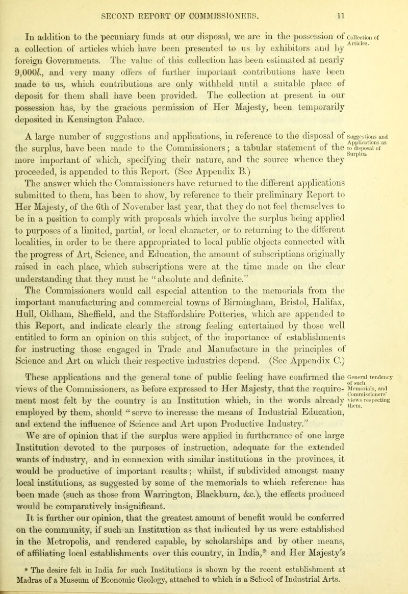 In addition to the pecuniary funds at our disposal, we are in the possession of collection of a collection of articles which have been presented to us by exhibitors and by ' foreign Governments. The value of this collection has been estimated at nearly 9,000/., and very many offers of further important contributions have been made to us, which contributions are only withheld until a suitable place of deposit for them shall have been provided. The collection at present in our possession has, by the gracious permission of Her Majesty, been temporarily deposited in Kensington Palace. A large number of suggestions and applications, in reference to the disposal of suggestions ana the surplus, have been made to the Commissioners ; a tabular statement of the to disposal of r -O . Surplus. more important of which, specifying their nature, and the source whence they proceeded, is appended to this Report. (See Appendix B.) The answer which the Commissioners have returned to the different applications submitted to them, has been to show, by reference to their preliminary Report to Her Majesty, of the 6tli of November last year, that they do not feel themselves to be in a position to comply with proposals which involve the surplus being applied to purposes of a limited, partial, or local character, or to returning to the different localities, in order to be there appropriated to local public objects connected with the progress of Art, Science, and Education, the amount of subscriptions originally raised in each place, which subscriptions were at the time made on the clear understanding that they must be “ absolute and definite.” The Commissioners would call especial attention to the memorials from the important manufacturing and commercial towns of Birmingham, Bristol, Halifax, Hull, Oldham, Sheffield, and the Staffordshire Potteries, which are appended to this Report, and indicate clearly the strong feeling entertained by those well entitled to form an opinion on this subject, of the importance of establishments for instructing those engaged in Trade and Manufacture in the principles of Science and Aid on which their respective industries depend. (See Appendix C.) These applications and the general tone of public feeling have confirmed the General tendency views of the Commissioners, as before expressed to Her Majesty, that the require- Memorials, and 1 , Commissioners' ment most felt by the country is an Institution which, in the words already ^ews respecting employed by them, should “ serve to increase the means of Industrial Education, and extend the influence of Science and Art upon Productive Industry.” We are of opinion that if the surplus were applied in furtherance of one large Institution devoted to the purposes of instruction, adequate for the extended wants of industry, and in connexion with similar institutions in the provinces, it would be productive of important results; whilst, if subdivided amongst many local institutions, as suggested by some of the memorials to which reference has been made (such as those from Warrington, Blackburn, &c.), the effects produced would be comparatively insignificant. It is further our opinion, that the greatest amount of benefit would be conferred on the community, if such an Institution as that indicated by us were established in the Metropolis, and rendered capable, by scholarships and by other means, of affiliating local establishments over this country, in India,* and Her Majesty’s * The desire felt in India for such Institutions is shown by the recent establishment at Madras of a Museum of Economic Geology, attached to which is a School of Industrial Aits.