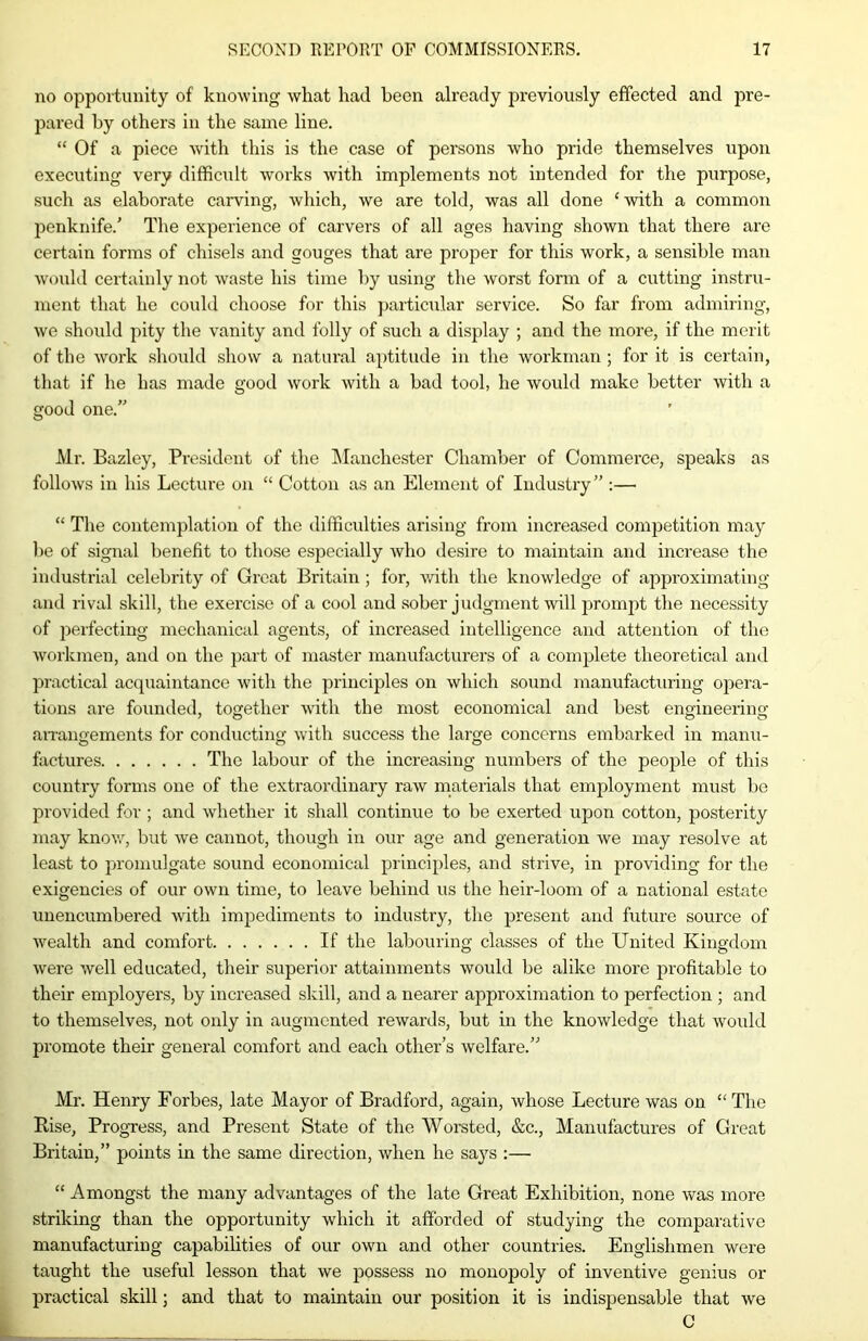 no opportunity of knowing what had been already previously effected and pre- pared by others in the same line. “ Of a piece with this is the case of persons who pride themselves upon executing very difficult works with implements not intended for the purpose, such as elaborate carving, which, we are told, was all done ‘ with a common penknife/ The experience of carvers of all ages having shown that there are certain forms of chisels and gouges that are proper for this work, a sensible man would certainly not waste his time by using the worst form of a cutting instru- ment that he could choose for this particular service. So far from admiring, we should pity the vanity and folly of such a display ; and the more, if the merit of the work should show a natural aptitude in the workman; for it is certain, that if he has made good work with a bad tool, he would make better with a good one.” Mr. Bazley, President of the Manchester Chamber of Commerce, speaks as follows in his Lecture on “ Cotton as an Element of Industry” :— “ The contemplation of the difficulties arising from increased competition may be of signal benefit to those especially who desire to maintain and increase the industrial celebrity of Great Britain ; for, with the knowledge of approximating and rival skill, the exercise of a cool and sober judgment will prompt the necessity of perfecting mechanical agents, of increased intelligence and attention of the workmen, and on the part of master manufacturers of a complete theoretical and practical acquaintance with the principles on which sound manufacturing opera- tions are founded, together with the most economical and best engineering arrangements for conducting with success the large concerns embarked in manu- factures The labour of the increasing numbers of the people of this country forms one of the extraordinary raw materials that employment must be provided for ; and whether it shall continue to be exerted upon cotton, posterity may know, but we cannot, though in our age and generation we may resolve at least to promulgate sound economical principles, and strive, in providing for the exigencies of our own time, to leave behind us the heir-loom of a national estate unencumbered with impediments to industry, the present and future source of wealth and comfort If the labouring classes of the United Kingdom were well educated, their superior attainments would be alike more profitable to their employers, by increased skill, and a nearer approximation to perfection ; and to themselves, not only in augmented rewards, but in the knowledge that would promote their general comfort and each other’s welfare.” Mr. Henry Forbes, late Mayor of Bradford, again, Avhose Lecture was on “The Rise, Progress, and Present State of the Worsted, &c., Manufactures of Great Britain,” points in the same direction, when he says :—■ “ Amongst the many advantages of the late Great Exhibition, none was more striking than the opportunity which it afforded of studying the comparative manufacturing capabilities of our own and other countries. Englishmen were taught the useful lesson that we possess no monopoly of inventive genius ox- practical skill; and that to maintain our position it is indispensable that we C