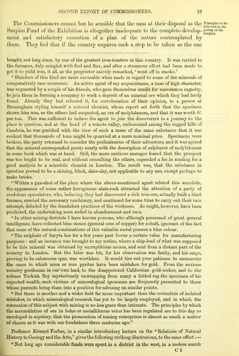 The Commissioners cannot but be sensible that the sum at their disposal as the Surplus Fund of the Exhibition is altogether inadequate to the complete develop- ment and satisfactory execution of a plan of the nature contemplated by them. They feel that if the country requires such a step to be taken as the one bought, not long since, by one of the greatest iron-masters in this country. It was carried to the furnaces, duly mingled with fuel and flux, and after a strenuous effort had been made to get it to yield iron, it all, as the proprietor naively remarked, ‘ went off in smoke.’ “ Blunders of this kind are more excusable when made in regard to some of the minerals of comparatively rare occurence. An active agent of my acquaintance, a man of high character, was requested by a couple of his friends, who gave themselves credit for uncommon sagacity, to join them in forming a company to work a deposit of an unusual ore which they had lately found. Already they had referred it, for corroboration of their opinion, to a person at Birmingham styling himself a mineral chemist, whose report set forth that the specimen shown him was, as the others had suspected, au ore of molybdenum, and that it was worth 81. per ton. This was sufficient to induce the agent to join the discoverers in a journey to the place in question, and at the head of a remote valley, embosomed among the rugged hills of Cambria, he was gratified with the view of such a mass of the same substance that it was evident that thousands of tons might be quarried at a mere nominal price. Specimens were broken, the party returned to consider the preliminaries of their adventure, and it was agreed that the mineral corresponded pretty nearly with the description of sulphuret of molybdenum in some book which was at hand. Still, the more cautious manager feared that the prospect was too bright to be real, and without consulting the others, expended a fee in sending for a good analysis to a scientific chemist in London. The result was, that the substance in question proved to be a shining, black, slate-clay, not applicable to any use, except perhaps to make bricks. “Within a gun-shot of the place where the above-mentioned agent related this anecdote, the appearance of some rather ferruginous slate-rock attracted the attention of a party of credulous speculators, who, believing they had discovered a rich iron-ore, actually built a blast furnace, erected the necessary machinery, and continued for some time to carry out their vain attempt, deluded by the fraudulent practices of the workmen. As might, however, have been predicted, the undertaking soon ended in abandonment and ruin. “ In other mining districts I have known persons, who although possessed of great general intelligence, have collected blue stones (general ores of copper) for cobalt, ignorant of the fact that none of the natural combinations of this valuable metal possess a blue colour. “ The sulphate of baryta has for a few years past borne a certain value for manufacturing purposes : and an instance was brought to my notice, where a ship-load of what was supposed to be this mineral was obtained by surreptitious means, and sent from a distant part of the country to London. But the biter was bit, for his observation was faulty, and his cargo, proving to be calcareous spar, was worthless. It would tire out your patience to enumerate the cases in which mica or iron pyrites have been mistaken for gold. From the anxious country gentleman in our own land, to the disappointed Californian gold-seeker, and to the solemn Turkish Bey mysteriously un wrapping from many a folded rag the specimen of his expected wealth, such victims of mineralogical ignorance are frequently presented to those whose pursuits bring them into a position for advising on similar points. “ But there is another and a wider field far more important than the correction of isolated mistakes, in winch mineralogical research has yet to be largely employed, and in which the connexion of this subject with mining is no less grave than intimate. The principles by which the accumulation of ore in lodes or metalliferous veins has been regulated are to this day so enveloped in mystery, that the prosecution of mining enterprises is ahnost as much a matter of chance as it was with our forefathers three centuries ago.” Professor Edward Forbes, in a similar introductory lecture on the “Relations of Natural History to Geology and the Arts,” gives the following striking illustrations, to the same effect:—• “ Not long ago considerable funds were spent in a district in the west, in a useless search C 2 Principles to be followed in dis- posing of the Surplus.