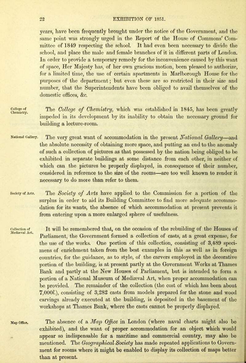 College of Chemistry. National Gallery. Society of Arts. Collection of Medieval Art. Map Office. years, have been frequently brought under the notice of the Government, and the same point was strongly urged in the Report of the House of Commons’ Com- mittee of 1849 respecting the school. It had even been necessary to divide the school, and place the male and female branches of it in different parts of London. In order to provide a temporary remedy for the inconvenience caused by this want of space, Her Majesty has, of her own gracious motion, been pleased to authorize, for a limited time, the use of certain apartments in Marlborough House for the purposes of the department; but even these are so restricted in their size and number, that the Superintendents have been obliged to avail themselves of the domestic offices, &c. The College of Chemistry, which was established in 1845, has been greatly impeded in its development by its inability to obtain the necessary ground for building a lecture-room. The very great want of accommodation in the present National Gallery—and the absolute necessity of obtaining more space, and putting an end to the anomaly of such a collection of pictures as that possessed by the nation being obliged to be exhibited in separate buildings at some distance from each other, in neither of which can the pictures be properly displayed, in consequence of their number, considered in reference to the size of the rooms—are too well known to render it necessary to do more than refer to them. The Society of Arts have applied to the Commission for a portion of the surplus in order to aid its Building Committee to find more adequate accommo- dation for its wants, the absence of which accommodation at present prevents it from entering upon a more enlarged sphere of usefulness. It will be remembered that, on the occasion of the rebuilding of the Houses of Parliament, the Government formed a collection of casts, at a great expense, for the use of the works. One portion of this collection, consisting of 3,489 speci- mens of enrichment taken from the best examples in this as well as in foreign countries, for the guidance, as to style, of the carvers employed in the decorative portion of the building, is at present partly at the Government Works at Thames Bank and partly at the New Houses of Parliament, but is intended to form a portion of a National Museum of Mediaeval Art, when proper accommodation can be provided. The remainder of the collection (the cost of which has been about 7,000Z.), consisting of 3,282 casts from models prepared for the stone and wood carvings already executed at the building, is deposited in the basement of the workshops at Thames Bank, where the casts cannot be properly displayed. The absence of a Map Office in London (where naval charts might also be exhibited), and the want of proper accommodation for an object which would appear so indispensable for a maritime and commercial country, may also be mentioned. The Geographical Society has made repeated applications to Govern- ment for rooms where it might be enabled to display its collection of maps better than at present.