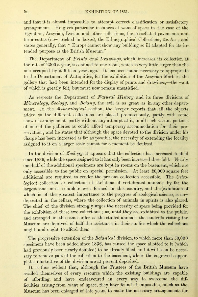 and that it is almost impossible to attempt correct classification or satisfactory arrangement. He gives particular instances of want of space in the case of the Egyptian, Assyrian, Lycian, and other collections, the tessellated pavements and terra-cottas (now packed in boxes), the Ethnographical Collections, &c. &c.; and states generally, that “ Europe cannot show any building so ill adapted for its in- tended purpose as the British Museum.” The Department of Prints and Drawings, which increases its collection at the rate of 2300 a year, is confined to one room, which is very little larger than the one occupied by it fifteen years ago. It has been found necessary to appropriate to the Department of Antiquities, for the exhibition of the Assyrian Marbles, the gallery that had been intended for the display of prints and drawings,—the want of which is greatly felt, but must now remain unsatisfied. As respects the Department of Natural History, and its three divisions of Mineralogy, Zoology, and Botany, the evil is as great as in any other depart- ment. In the Mineralogical section, the keeper reports that all the objects added to the different collections are placed promiscuously, partly with some show of arrangement, partly without any attempt at it, in all such vacant portions of one of the galleries as could afford temporary accommodation for their pre- servation ; and he states that although the space devoted to the division under his charge has been increased as far as possible, the necessity of extending the locality assigned to it on a larger scale cannot for a moment be doubted. In the division of Zoology, it appears that the collection has increased tenfold since 1836, while the space assigned to it has only been increased threefold. Nearly one-half of the additional specimens are kept in rooms on the basement, which are only accessible to the public on special permission. At least 20,000 square feet additional are required to render the present collection accessible. The Osteo- logical collection, or collection of skeletons of vertebrated animals, by far the largest and most complete ever formed in this country, and the [exhibition of which is of the greatest importance to the progress of zoological science, is now deposited in the cellars, where the collection of animals in spirits is also placed. The chief of the division strongly urges the necessity of space being provided for the exhibition of these two collections ; as, until they are exhibited to the public, and arranged in the same order as the stuffed animals, the students visiting the Museum are deprived of half the assistance in their studies which the collections might, and ought to afford them. The progressive extension of the Botanical division, to Avhich more than 50,000 specimens have been added since 1836, has caused the space allotted to it (which had previously been nearly doubled) to be already filled, and it will soon be neces- sary to remove part of the collection to the basement, where the engraved copper- plates illustrative of the division are at present deposited. It is thus evident that, although the Trustees of the British Museum have availed themselves of every resource which the existing buildings are capable of affording, and have endeavoured in every way to overcome the dif- ficulties arising from want of space, they have found it impossible, much as the Museum has been enlarged of late years, to make the necessary arrangements for