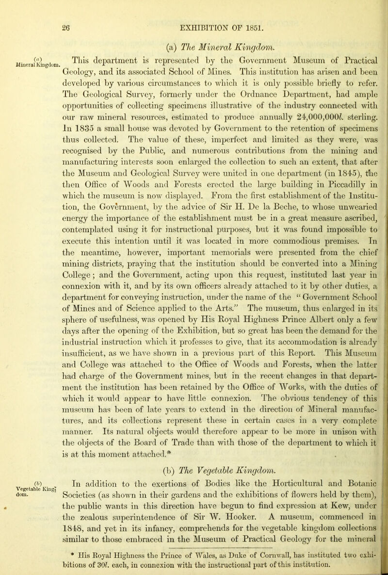 (a) The Mineral Kingdom. Mmerauikigtium This department is represented by the Government Museum of Practical Geology, and its associated School of Mines. This institution has arisen and been developed by various circumstances to which it is only possible briefly to refer. The Geological Survey, formerly under the Ordnance Department, had ample opportunities of collecting specimens illustrative of the industry connected with our raw mineral resources, estimated to produce annually 24,000,000?. sterling. In 1835 a small house was devoted by Govei’nment to the retention of specimens thus collected. The value of these, imperfect and limited as they were, was recognised by the Public, and numerous contributions from the mining and manufacturing interests soon enlarged the collection to such an extent, that after the Museum and Geological Survey were united in one department (in 1845), the then Office of Woods and Forests erected the large building in Piccadilly in which the museum is now displayed. From the first establishment of the Institu- tion, the Government, by the advice of Sir H. De la Beche, to whose unwearied energy the importance of the establishment must be in a great measure ascribed, contemplated using it for instructional purposes, but it was found impossible to execute this intention until it was located in more commodious premises. In the meantime, however, important memorials were presented from the chief mining districts, praying that the institution should be converted into a Mining College ; and the Government, acting upon this request, instituted last year in connexion 'with it, and by its own officers already attached to it by other duties, a department for conveying instruction, under the name of the “ Government School of Mines and of Science applied to the Arts.” The museum, thus enlarged in its sphere of usefulness, was opened by His Royal Highness Prince Albert only a few days after the opening of the Exhibition, but so great has been the demand for the industrial instruction which it professes to give, that its accommodation is already insufficient, as we have shown in a previous part of this Report. This Museum and College was attached to the Office of Woods and Forests, when the latter had charge of the Government mines, but in the recent changes in that depart- ment the institution has been retained by the Office of Works, with the duties of which it would appear to have little connexion. The obvious tendency of this museum has been of late years to extend in the direction of Mineral manufac- tures, and its collections represent these in certain cases in a very complete manner. Its natural objects would therefore appear to be more in unison with the objects of the Board of Trade than with those of the department to Avhich it is at this moment attached.* CD Vegetable King, dom. (b) The Vegetable Kingdom. In addition to the exertions of Bodies like the Horticultural and Botanic Societies (as shown in their gardens and the exhibitions of flowers held by them), the public wants in this direction have begun to find expression at Kew, under the zealous superintendence of Sir W. Hooker. A museum, commenced in 1848, and yet in its infancy, comprehends for the vegetable kingdom collections similar to those embraced in the Museum of Practical Geology for the mineral * His Royal Highness the Prince of Wales, as Duke of Cornwall, has instituted tvvo exhi- bitions of 30?. each, in connexion with the instructional part of this institution. L