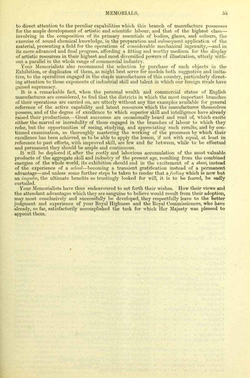 to direct attention to the peculiar capabilities which this branch of manufacture possesses for the ample development of artistic and scientific labour, and that of the highest class— involving in the composition of its primary essentials of bodies, glazes, and colours, the exercise of sound chemical knowledge, in the preparation and subsequent application of the material, presenting a field for the operations of considerable mechanical ingenuity,—and in its more advanced and final progress, affording a fitting and worthy medium for the display of artistic resources in their highest and most diversified powers of illustration, utterly with- out a parallel in the whole range of commercial industry. Your Memorialists also recommend the selection by purchase of such objects in the Exhibition, or duplicates of them, as might best serve for models both suggestive and imita- tive, to the operatives engaged in the staple manufactures of this country, particularly direct- ing attention to those exponents of industrial skill and talent in which our foreign rivals have gained supremacy. It is a remarkable fact, when the personal wealth and commercial status of English manufactures are considered, to find that the districts in which the most important branches of their operations are carried on, are utterly without any fine examples available for general reference of the active capability and latent resources which the manufactures themselves possess, and of the degree of excellence to which superior skill and intelligence have already raised their productions.—Great successes are occasionally heard and read of, which excite either the marvel or incredulity of those engaged in the branches of labour to which they refer, but the opportunities of seeing, studying, and appreciating such results, and by con- tinued examination, so thoroughly mastering the working of the processes by which their excellence has been achieved, as to be able to apply the lesson, if not with equal, at least in reference to past efforts, with improved skill, are few and far between, while to be effectual and permanent they should be ample and continuous. It will be deplored if, after the costly and laborious accumulation of the most valuable products of the aggregate skill and industry of the present age, resulting from the combined energies of the whole world, its exhibition should end in the excitement of a show, instead of the experience of a school—becoming a transient gratification instead of a permanent advantage—and unless some further steps be taken to render that a feeling which is now but an impulse, the ultimate benefits so trustingly looked for will, it is to be feared, be sadly curtailed. Your Memorialists have thus endeavoured to set forth their wishes. How their views and the attendant advantages which they are sanguine to believe would result from their adoption, may most conclusively and successfully be developed, they respectfully leave to the better judgment and experience of your Royal Highness and the Royal Commissioners, who have already, so far, satisfactorily accomplished the task for which Her Majesty was pleased to appoint them.