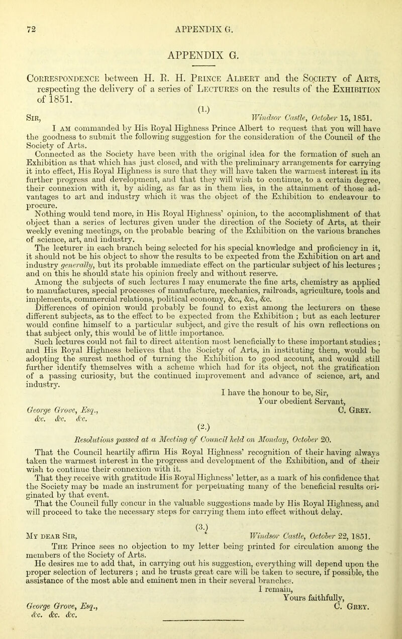 APPENDIX G. Correspondence between H. E. H. Prince Albert and the Society of Arts, respecting the delivery of a series of Lectures on the results of the Exhibition of 1851. (i.) Sir, Windsor Castle, October 15, 1851. I am commanded by His Royal Highness Prince Albert to request that you will have the goodness to submit the following suggestion for the consideration of the Council of the Society of Arts. Connected as the Society have been with the original idea for the formation of such an Exhibition as that which has just closed, and with the preliminary arrangements for carrying it into effect, His Royal Highness is sure that they will have taken the warmest interest in its further progress and development, and that they will wish to continue, to a certain degree, their counexion with it, by aiding, as far as in them lies, in the attainment of those ad- vantages to art and industry which it was the object of the Exhibition to endeavour to procure. Nothing would tend more, in His Royal Highness’ opinion, to the accomplishment of that object than a series of lectures given under the direction of the Society of Arts, at their weekly evening meetings, on the probable bearing of the Exhibition on the various branches of science, art, and industry. The lecturer in each branch being selected for his special knowledge and proficiency in it, it should not be his object to show the results to be expected from the Exhibition on art and industry generally, but its probable immediate effect on the particular subject of his lectures ; and on this he should state his opinion freely and without reserve. Among the subjects of such lectures I may enumerate the fine arts, chemistry as applied to manufactures, special processes of manufacture, mechanics, railroads, agriculture, tools and implements, commercial relations, political economy, &c., &c., &c. Differences of opinion would probably be found to exist among the lecturers on these different subjects, as to the effect to be expected from the Exhibition ; but as each lecturer would confine himself to a particular subject, and give the result of his own reflections on that subject only, this would be of little importance. Such lectures could not fail to direct attention most beneficially to these important studies; and His Royal Highness believes that the Society of Arts, in instituting them, would be adopting the surest method of turning the Exhibition to good account, and would still further identify themselves with a scheme which had for its object, not the gratification of a passing curiosity, but the continued improvement and advance of science, art, and industry. I have the honour to be, Sir, Your obedient Servant, George Grove, Esq., C. Grey. cfcc. ifee. d'C. (2.) Resolutions passed at a Meeting of Council held on Monday, October 20. That the Council heartily affirm His Royal Highness’ recognition of their having always taken the warmest interest in the progress and development of the Exhibition, and of their wish to continue their connexion with it. That they receive with gratitude His Royal Highness’ letter, as a mark of his confidence that the Society may be made an instrument for perpetuating many of the beneficial results ori- ginated by that event. That the Council fully concur in the valuable suggestions made by His Royal Highness, and will proceed to take the necessary steps for carrying them into effect without delay. (3.) My dear Sir, Windsor Castle, October 22, 1851. The Prince sees no objection to my letter being printed for circulation among the members of the Society of Arts. He desires me to add that, in carrying out his suggestion, everything will depend upon the proper selection of lecturers ; and he trusts great care will be taken to secure, if possible, the assistance of the most able and eminent men in their several branches. I remain, Yours faithfully, C. Grey. George Grove, Esq., Ac. &c. &c.