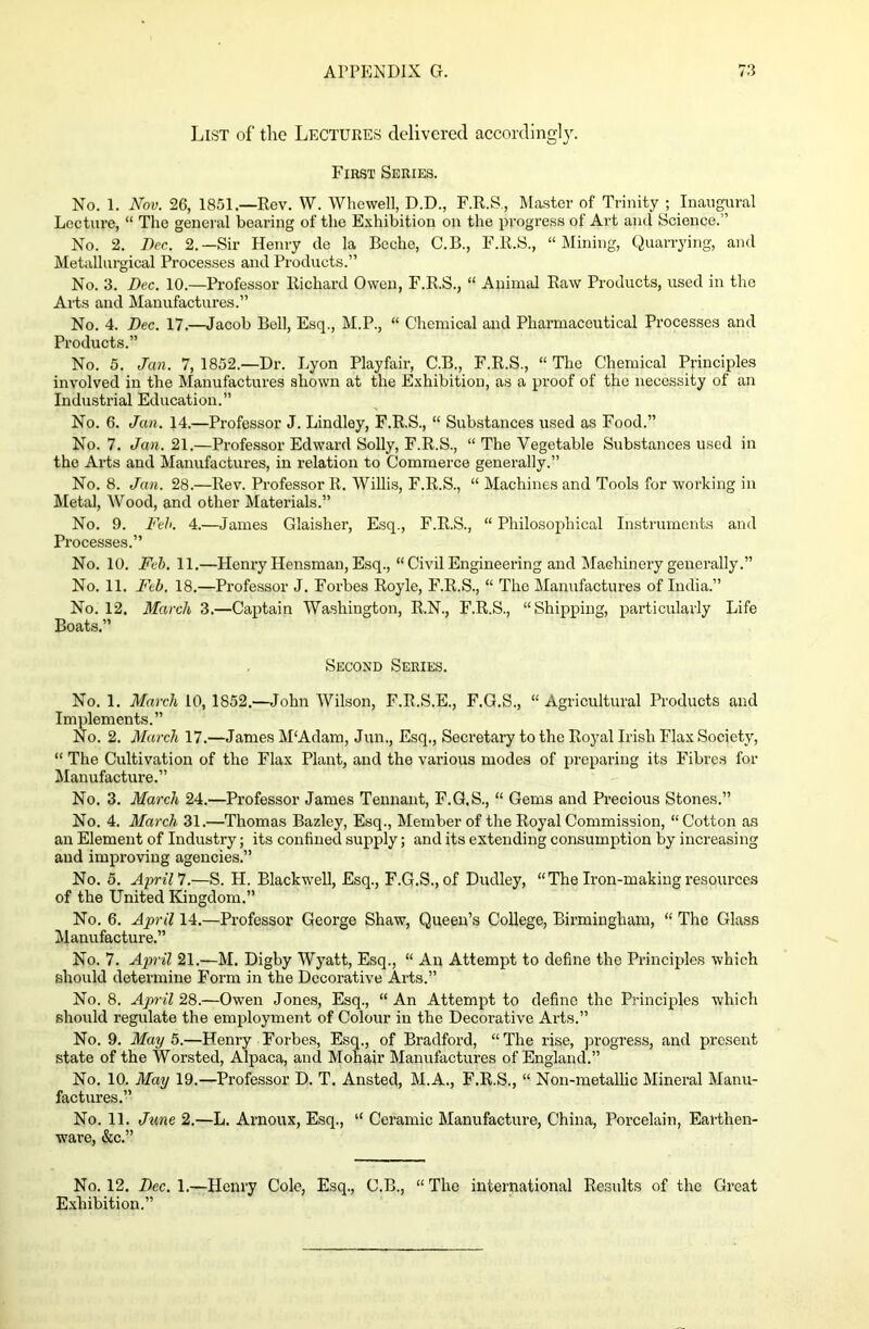 List of the Lectures delivered accordingly. First Series. No. 1. Nov. 26, 1851.—Rev. W. Whewell, D.D., F.R.S., Master of Trinity ; Inaugural Lecture, “ The general bearing of the Exhibition on the progress of Art and Science.” No. 2. Dec. 2.—Sir Henry de la Beche, C.B., F.R.S., “Mining, Quarrying, and Metallurgical Processes and Products.” No. 3. Dec. 10.—Professor Richard Owen, F.R.S., “ Animal Raw Products, used in the Arts and Manufactures.” No. 4. Dec. 17.—Jacob Bell, Esq., M.P., “ Chemical and Pharmaceutical Processes and Products.” No. 5. Jan. 7, 1852.—Dr. Lyon Playfair, C.B., F.R.S., “ The Chemical Principles involved in the Manufactures shown at the Exhibition, as a proof of the necessity of an Industrial Education.” No. 6. Jan. 14.—Professor J. Lindley, F.R.S., “ Substances used as Food.” No. 7. Jan. 21.—Professor Edward Solly, F.R.S., “ The Vegetable Substances used in the Arts and Manufactures, in relation to Commerce generally.” No. 8. Jan. 28.—Rev. Professor R. Willis, F.R.S., “ Machines and Tools for working in Metal, Wood, and other Materials.” No. 9. Feh. 4.—James Glaisher, Esq., F.R.S., “ Philosophical Instruments and Processes.” No. 10. Feb. 11.—Henry Hensman, Esq., “ Civil Engineering and Machinery generally.” No. 11. Feb. 18.—Professor J. Forbes Royle, F.R.S., “ The Manufactures of India.” No. 12. March 3.—Captain Washington, R.N., F.R.S., “Shipping, particularly Life Boats.” Second Series. No. 1. March 10, 1852.—John Wilson, F.R.S.E., F.G.S., “Agricultural Products and Implements.” No. 2. March 17.—Janies M‘Adam, Jun., Esq., Secretary to the Royal Irish Flax Society, “ The Cultivation of the Flax Plant, and the various modes of preparing its Fibres for Manufacture.” No. 3. March 24.—Professor James Tennant, F.G.S., “ Gems and Precious Stones.” No. 4. March 31.—Thomas Bazley, Esq., Member of the Royal Commission, “Cotton as an Element of Industry; its confined supply; and its extending consumption by increasing and improving agencies.” No. 5. April 7.—S. PI. Blackwell, Esq., F.G.S., of Dudley, “The Iron-making resources of the United Kingdom.” No. 6. April 14.—Professor George Shaw, Queen’s College, Birmingham, “ The Glass Manufacture.” No. 7. April 21.—M. Digby Wyatt, Esq., “ An Attempt to define the Principles which should determine Form in the Decorative Aids.” No. 8. April 28.—Owen Jones, Esq., “An Attempt to define the Principles which should regulate the employment of Colour in the Decorative Arts.” No. 9. May 5.—Henry Forbes, Esq., of Bradford, “The rise, progress, and present state of the Worsted, Alpaca, and Mohair Manufactures of England.” No. 10. May 19.—Professor D. T. Ansted, M.A., F.R.S., “ Non-metallic Mineral Manu- factures.” No. 11. June 2.—L. Arnoux, Esq., “ Ceramic Manufacture, China, Porcelain, Earthen- ware, &c.” No. 12. Dec. 1.—Henry Cole, Esq., C.B., “The international Results of the Great Exhibition.”