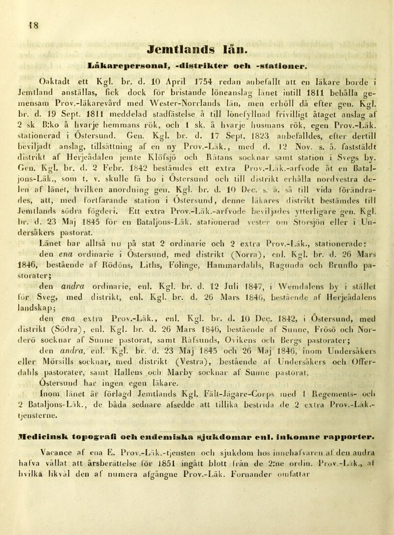 Jcmtlands län. Iiåkarefiersonal, >distrikter ocli -stationer. Oaktadt ett Kgl. br. d. 10 April 1754 redan anbefallt alt en läkare borde i Jemtland anställas, fick dock för bristande löneanslag länet intill 1811 behälla ge- mensam Prov.-läkarevård med Wester-Norrlands län, men erhöll då efter gen. Kgl. br. d. 19 Sept. 1811 meddelad stadfästelse å till lönefyllnad frivilligt åtaget anslag af 2 sk B:ko å h varje hemmans rök, och 1 sk. å hvarje husmans rök, egen Prov.-Läk. stationerad i Östersund. Gen. Kgl. br. d. 17 Sept. 1823 anbefalldes, efter dertill beviljadt anslag, tillsättning af en ny Prov.-Läk., med fl. 12 Nov. s. å. faststäldt distrikt af Herjeådalen jemte Klöfsjö och Rätans socknar samt station i Svegs by. Gen. Kgl. br. d. 2 Febr. 1842 bestämdes ett extra Prov.-Läk.-arfvode åt en Batal- jons-Läk., som t. v. skulle få bo i Östersund och till distrikt erhålla nordvestra de- len af länet, hvilken anordning gen. Kgl. br. d. 10 l)ec. s. ä. så till vida förändra- des, att, med fortfarande station i Östersund, denne läkares distrikt bestämdes till Jemllands södra fögderi. Ett extra Prov.-Läk.-arfvode beviljades ytterligare gen. Kgl. br. d. 23 Maj 1845 lör en Bataljons-Läk. stationerad vester om Storsjön eller i Un- dersåkers pastorat. Länet har alltså nu på stat 2 ordinarie och 2 extra Prov.-Läk., stationerade: den ena ordinarie i Östersund, med distrikt (Norra), enl. Kgl. br. d. 26 Mars 1846, bestående af Rödöns, Liths, Fölinge, Hammardahls, Ragunda och Brunflo pa- storater; den andra ordinarie, enl. Kgl. br. d. 12 Juli 1847, i Wemdalens by i stället för Sveg, med distrikt, enl. Kgl. br. d. 26 Mars 1846, bestående af Herjeådalens landskap; den ena extra Prov.-Läk., enl. Kgl. br. d. 10 Dec. 1842, i Östersund, med distrikt (Södra), enl. Kgl. br. d. 26 Mars 1846, bestående af Sunnc, Frösö och Nor- derö socknar af Sunne pastorat, samt Räfsunds, Ovikens och Bergs pastorater; den andra, enl. Kgl. br. d. 23 Maj 1845 och 26 Maj 1846, inom Undersåkers eller Mörsills socknar, med distrikt (Vestra), bestående af Undersåkers och OfTer- dahls pastorater, samt Hallens och Marby socknar af Sunne pastorat. Östersund har ingen egen läkare. Inom länet är förlagd Jemllands Kgl. Fält-Jägare-Corps med 1 Regements- ocli 2 Bataljons-Läk., de båda sednare afsedde att tillika bestrida de 2 extra Prov.-Läk.- tjensterne. Medicinsk. topograli ocli enileniigka ^jukdoinar enl. inkomne rapporter. Vacance af ena E. Prov.-Läk.-tjensten och sjukdom hos innehål varen af den andra hafva vållat att årsberättelse lör 1851 ingått blott från de 2:ne ordin. Prov.-Lik,, af hvilka likväl den af numera afgångne Prov.-Läk. Fornander omfattar