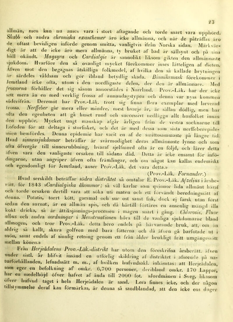 allmän, men kun nu anses vara i stort aflugande ocli torde snart vara upphörd. Skabb och andra chroniska exanthemer äro icke allmänna, och när de påträffas äro de oftast bevisligen införde genom smitta, vanligtvis ifrån Norska sidan. Märkvär- digt äi att de icke äro mera allmänna, ty bruket af bad är sällsynt och på sina håll okändt. Magsyra och Cardialgie är sannolikt liksom gikten den allmännaste sjukdom. Hvårföre den så ovanligt mycket förekommer inses lätteligen af dieten. Äfven mot den begagnas åtskilliga lolkmedel, af hvilka den så kallade brytningen är särdeles våldsam och gör ibland betydlig skada. Binnikemask förekommer i Jemtland icke olta, utom i den nordligaste delen, der den är allmännare. Med jrossorna förhåller det sig såsom annorstädes i Norrland. Prov.-Läk. har der icke sett mera än en med verklig frossa af annaudagstypen och denna var nyss kommen söderifrån. Deremot har Prov.-Läk. trott sig finna flera exemplar med larverad frossa. Nerfjeber går mera eller mindre, mest hvarje år, är sällan dödlig, men har ofta den egenheten att gå huset rund och successivt nedlägga allt husfolket innan den upphör. Mycket ungt manskap algår årligen från de vestra socknarne till Lo (öden för att deltaga i storfisket, och det är med dessa som sista nerffeberepide- imen hemfördes. Denna epidemie har varit en af de smittosammaste på längre tid. livad sinnessjukdomat beträffar är svarmodighet deras allmännaste lynne och som ofta öfvergår till sinnesrubbning, hvaraf sjelfmord ofta är en följd, och lärer detta äfven vaia den vanligaste orsaken till sadana dad. Detta är icke ensamt för infö- dmgarne, utan angriper äfven ofta främlingar, och om något kan kallas endemiskt och egendomligt för Jemtland, anser Prov.-Läk. det vara detta.» (Prov.-Läk. Fornander.') Hvad serskildt beträffar södra distriktet så omtalar L. Prov.-Läk. Afzelius i årsbe- ritt. för 1843 »Cardiulgiska åkommor; så väl karlar som qvinnor lida allmänt häraf och torde orsaken dertill vara att söka uti maten och ett förvändt beredningssätt af denna. Potatis, torrt kött, gammal och sur ost samt fisk, dock ej färsk utan först sedan den surnat, är en allmän spis, och då härtill lortäres en ansenlig mängd illa kokt dricka, så är ättiksjäsnings-processen i magen snart i gång. Chlorosis,° Fluor albus och andra oordningar i Menstruationen höra till de vanliga sjukdomarne bland allmogen, och tror Prov.-Läk. detta bero endels på härvarande bruk, att, om än aldrig så kallt, skura golfven med bara fotterna och då äfven gå barfotade ut i snön, samt endels af sinnlig retning genom ett från ålder brukligt fritt unmönoessätt mellan könen.» ° ö & biån Hetjeädalens Prov.-Läk.-distrikt har utom den föreskrifna årsberätt. äfven under sistl. år blifvit insänd en utförlig skildring af distriktet i afseeude på na- turförhållanden, lefnadssätt m. m., af hvilken hufvudsakl. inhämtas: att Herjeådalen, som eger en befolkning af omkr. 6,700 personer, deribland omkr. 170 Lappar’ har en medelhöjd öfver hafvet af ända till 2000 fot. »Jordmånen i Sveg, likasom öfver hufvud taget i hela Herjeådalen är sand. Lera finnes icke, och der någon tillstymmelse deraf kan förmärkas, är denna så sandblandad, alt den icke ens duqer