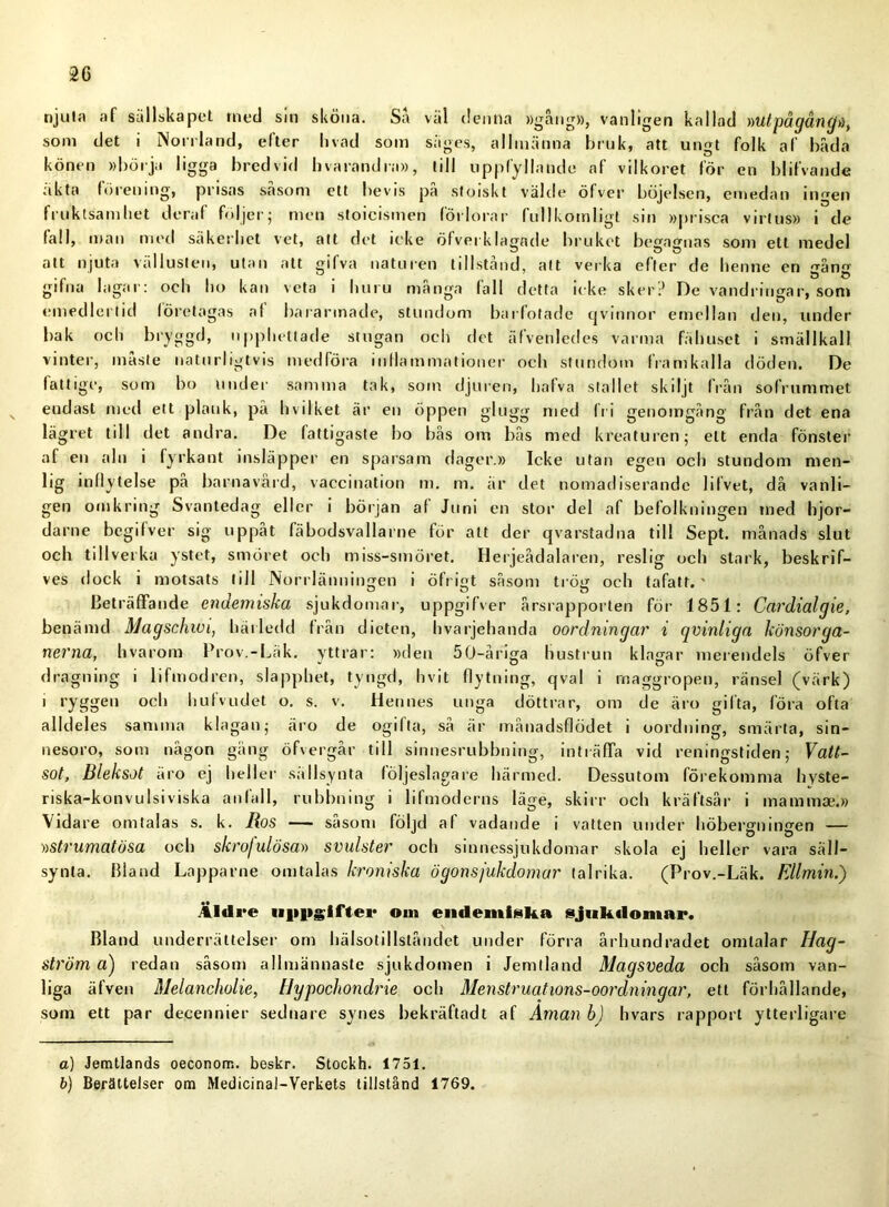2G njuta af sällskapet rned sm sköna. Sa vål denna »gång», vanligen kallad »utpågångd, som det i Norrland, efter livad som siiges, allmänna bruk, att ungt folk af båda könen »börja ligga bredvid hvarandra», till uppfyllande af vilkoret för en blifvande äkta förening, prisas såsom ett bevis på stoiskt välde öfver böjelsen, emedan ingen fruktsamhet deraf följer; men stoicismen förlorar fullkomligt sin »prisca virtus» i de fall, man med säkerhet vet, att det ieke öfverklagnde bruket begagnas som ett medel att njuta vällusten, utan alt gifva naturen tillstånd, att verka efter de henne en gång gifna lagar: och ho kan veta i huru många fall detta icke sker? De vandringar, som emedlertid företagas af bararmade, stundom barfotade qvinnor emellan den, under bak och bryggd, upphettade stugan och det äfvenledes varma fähuset i smällkall vinter, måste naturligtvis medföra inflammationer och stundom framkalla döden. De fattige, som bo under samma tak, som djuren, hafva stallet skiljt från sofrummet endast med ett plank, på hvilket är en öppen glugg med fri genomgång från det ena lägret till det andra. De fattigaste bo bås om bås med kreaturen; ett enda fönster af en aln i fyrkant insläpper en sparsam dager.» Icke utan egen och stundom men- lig inflytelse på barnavård, vaccination m. m. är det nomadiserande 1 ifvet, då vanli- gen omkring Svantedag eller i början af Juni en stor del af befolkningen med hjor- darne begifver sig uppåt fäbodsvallarne för att der qvarstadna till Sept. månads slut och tillverka ystet, smöret och miss-smöret. Herjeådalaren, reslig och stark, beskrif- ves dock i motsats till Norrlänningen i öfrigt såsom trög och tafatt.' Beträffande endemiska sjukdomar, uppgifver årsrapporten för 1851: Cardialgie, benänid Magschwi, härledd från dieten, hvarjehanda oordningar i qvinliga könsorga- nerna, hvarom Prov.-Läk. yttrar: »den 50-åriga hustrun klagar merendels öfver dragning i lifmodren, slapphet, tyngd, hvit flytning, qval i maggropen, ränsel (värk) 1 ryggen och hufvudet o. s. v. Hennes unga döttrar, om de äro gifta, föra ofta alldeles samma klagan; äro de ogilla, så är månadsflödet i oordning, smärta, sin- nesoro, som någon gäng öfvergår till sinnesrubbning, inträffa vid reningstiden; Vatt- sot, Bleksot äro ej heller sällsynta följeslagare härmed. Dessutom förekomma hyste- riska-konvulsiviska anfall, rubbning i lifmoderns läge, skirr och kräftsår i mamtnae.» Vidare omtalas s. k. Ros — såsom följd af vadande i vatten under höbergningen -— ))Strumatösa och skroj ulösa» svulster och sinnessjukdomar skola ej heller vara säll- synta. Bland Lapparne omtalas kroniska ögonsjukdomar talrika. (Prov.-Läk. Ellmin.) Äldre uppgifter oin endemiska sjukdomar. Bland underrättelser om hälsotillståndet under förra århundradet omtalar Hag- Ström a) redan såsom allmännaste sjukdomen i Jemtland Magsveda och såsom van- liga äfven Melancholie, Hypocliondrie och Menstruations-oordningar, ett förhållande, som ett par decennier sednare synes bekräftadt af Aman b) hvars rapport ytterligare o) Jemtiands oeconom. beskr. Stockh. 1751. b) Berättelser om Medicinal-Verkets tillstånd 1769.