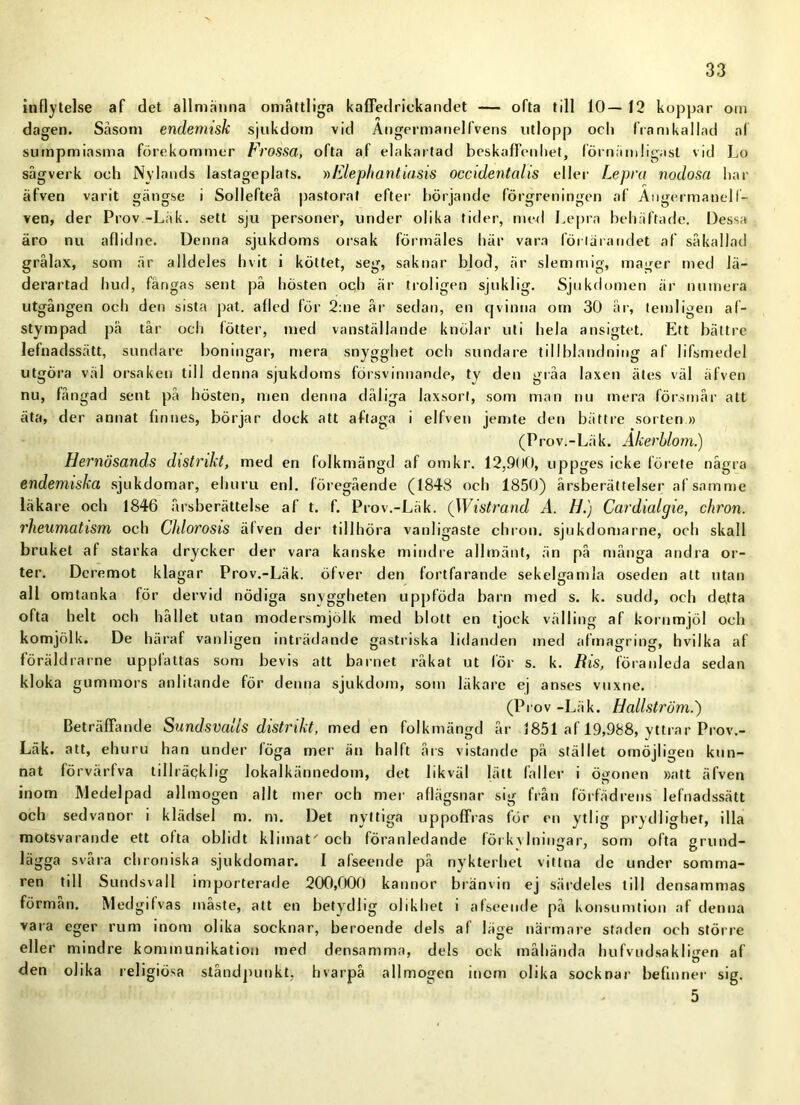 inflytelse af det allmänna omåttliga kaffedrickandet — ofta till 10— 12 koppar om dagen. Såsom endemisk sjukdom vid Angermanell vens utlopp ocli framkallad af sumpmiasma förekommer Frossa, ofta af elakartad beskaffenhet, förnämligast vid Lo sågverk och Nylands lastageplats. »Elephantiasis occidentalis eller Le pra nodosa har äfven varit gängse i Sollefteå pastorat efter börjande förgreningen af Angermanelf- ven, der Prov -Läk. sett sju personer, under olika tider, med Lepra behäftade. Dessa äro nu aflidne. Denna sjukdoms orsak förmäles här vara förtärandet af sä kallad grålax, som är alldeles hv it i köttet, seg, saknar blod, är slemmig, mager med lä- derartad hud, fångas sent på hösten och är troligen sjuklig. Sjukdomen är numera utgången och den sista pat. afled för 2:ne år sedan, en qvinna om 30 år, temligen al- stympad på tår och lotter, med vanställande knölar uti hela ansigtet. Ett bättre lefnadssätt, sundare boningar, mera snygghet och sundare tillblandning af lifsmedel utgöra väl orsaken till denna sjukdoms försvinnande, ty den gråa laxen ätes väl äfven nu, fångad sent på hösten, men denna dåliga laxsort, som man nu mera försmår att äta, der annat finnes, börjar dock att aftaga i elfven jemte den bättre sorten » (Prov.-Läk. Åkerblom.) Hernösands distrikt, med en folkmängd af omkr. 12,900, uppges icke förete några endemiska sjukdomar, ehuru enl. föregående (1848 oeh 1850) årsberättelser af samme läkare och 1846 årsberättelse af t. f. Prov.-Läk. (Wistrand A. H.) Cardialgie, chron. rheumatism och Cldorosis älven der tillhöra vanligaste chron. sjukdomarne, och skall bruket af starka drycker der vara kanske mindre allmänt, än på många andra or- ter. Dcremot klagar Prov.-Läk. öfver den fortfarande sekelgamla oseden att utan all omtanka lör dervid nödiga snyggheten uppföda barn med s. k. sudd, och detta ofta helt och hållet utan modersmjölk med blott en tjock välling af kornmjöl och komjölk. De häraf vanligen inträdande gastriska lidanden med afmagring, hvilka af föräldra rne upplattas som bevis att barnet råkat ut för s. k. Ris, föranleda sedan kloka gummors anlitande för denna sjukdom, som läkare ej anses vuxne. (Prov -Läk. Hallström.') Beträffande Sundsvalls distrikt, med en folkmängd år 1851 af 19,988, yttrar Prov.- Läk. att, ehu ru han under löga mer än halft års vistande på stället omöjligen kun- nat förvärfva tillräqklig lokalkännedom, det likväl lätt faller i ögonen »att äfven inom Medelpad allmogen allt mer och mer aflägsnar sig från förfädrens lefnadssätt och sedvanor i klädsel m. m. Det nyttiga uppoffras för en ytlig prydlighet, illa motsvarande ett ofta oblidt klimat' och föranledande förkylningar, som ofta grund- lägga svara chroniska sjukdomar. I alseende på nykterhet vittna de under somma- ren tdl Sundsvall importerade 200,000 kannor bränvin ej särdeles till densammas förmån. Medgilvas måste, att en betydlig olikhet i afseende på konsumtion af denna vara eger rum inom olika socknar, beroende dels af läge närmare staden och större eller mindre kommunikation med densamma, dels ock måhända hufvndsakligen af den olika religiösa ståndpunkt, hvarpå allmogen inom olika socknar befinner sig. 5