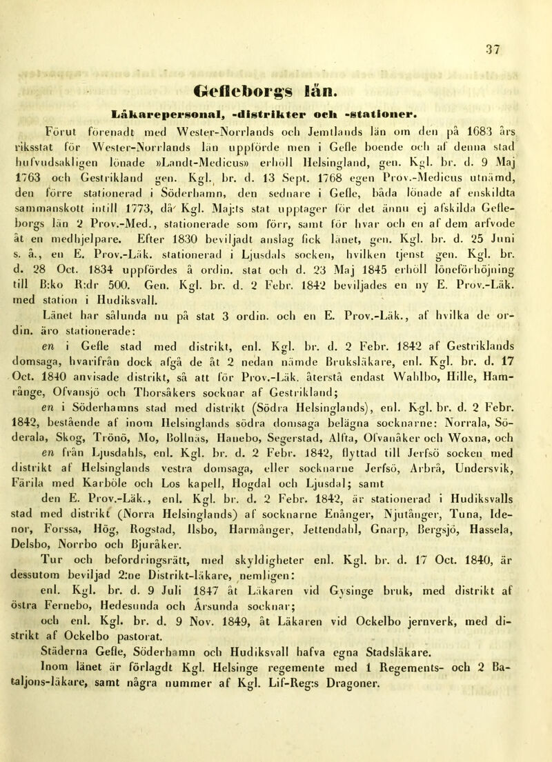 €reficborgs lån. liåkarepea*sonal, -distriktet* oelt -stationer. Förut förenadt med Wester-Norrlands och Jemllands län oin den på 1G83 års riksstat för Wester-Norrlands län uppförde men i Gefle boende oeli al denna siad luifvudsakligen lönade »Landt-Medicus» erhöll llelsingland, gen. Kgl. br. d. 9 Maj 1763 och Geslrikland gen. Kgl. br. d. 13 Sept. 1768 egen Prov.-Medicus utnämd, den förre stationerad i Söderhamn, den sed na re i Gefle, båda lönade af enskildta sammanskott intill 1773, då' Kgl. Maj:ts stat upptager lör del ännu ej afskilda Gelle- borgs län 2 Prov.-Med., stationerade som förr, samt för hvar och en af dem arfvode åt en medhjelpare. Efter 1830 be v i I jad t anslag fick länet, gen. Kgl. br. d. 25 Juni s. å., en E. Prov.-Läk. stationerad i Ljusdals socken, hvilken tjpnst gen. Kgl. br. d. 28 Oct. 1834 uppfördes å ordin, stat och d. 23 Maj 1845 erhöll löneförhöjning till B:ko R:dr 500. Gen. Kgl. br. d. 2 Febr. 1842 beviljades en ny E. Prov.-Läk. med station i Hudiksvall. Länet har sålunda nu på stat 3 ordin, och en E. Prov.-Läk., af h vil ka de or- din. äro stationerade: en i Gefle stad med distrikt, enl. Kgl. br. d. 2 Febr. 1842 af Gestriklands domsaga, hvarifrån dock algå de åt 2 nedan nämde Bruksläkare, enl. Kgl. br. d. 17 Oct. 1840 anvisade distrikt, så att för Prov.-Läk. återstå endast Wahlbo, Hille, Ham- rånge, Ofvansjö och Thorsåkers socknar af Geslrikland; en i Söderhamns stad med distrikt (Södra Helsinglands), enl. Kgl. br. d. 2 Febr. 1842, bestående af inom Helsinglands södra domsaga belägna socknarne: Norrala, Sö- derala, Skog, Trönö, Mo, Bollnäs, Hanebo, Segerstad, Alfta, Ofvanåker och Woxna, och en från Ljusdahls, enl. Kgl. br. d. 2 Febr. 1842, flyttad till Jerfsö socken med distrikt af Helsinglands vestra domsaga, eller socknarne Jerfsö, Arbrå, Undersvik, Färila med Karböie och Los kapell, Högdal och Ljusdal; samt den E. Prov.-Läk., enl. Kgl. br. d. 2 Febr. 1842, är stationerad i Hudiksvalls stad med distrikt (Norra Helsinglands) af socknarne Enånger, Njutånger, Tuna, Ide- nor, Forssa, Hög, Rogstad, llsbo, Harmånger, Jettendahl, Gnarp, Bergsjö, Hassela, Delsbo, Norrbo och Bjuråker. Tur och befordringsrätt, med skyldigheter enl. Kgl. br. d. 17 Oct. 1840, är dessutom beviljad 2:ne Distrikt-läkare, nemligen: enl. Kgl. br. d. 9 Juli 1847 åt Läkaren vid Gysinge bruk, med distrikt af östra Fernebo, Hedesunda och Arsunda socknar; och enl. Kgl. br. d. 9 Nov. 1849, åt Läkaren vid Ockelbo jernverk, med di- strikt af Ockelbo pastorat. Städerna Gefle, Söderhamn och Hudiksvall hafva egna Stadsläkare. Inom länet är förlagdt Kgl. Helsinge regemente med 1 Regements- och 2 Ba- O O ö O O taljons-läkare, samt några nummer af Kgl. Lif-Reg:s Dragoner.