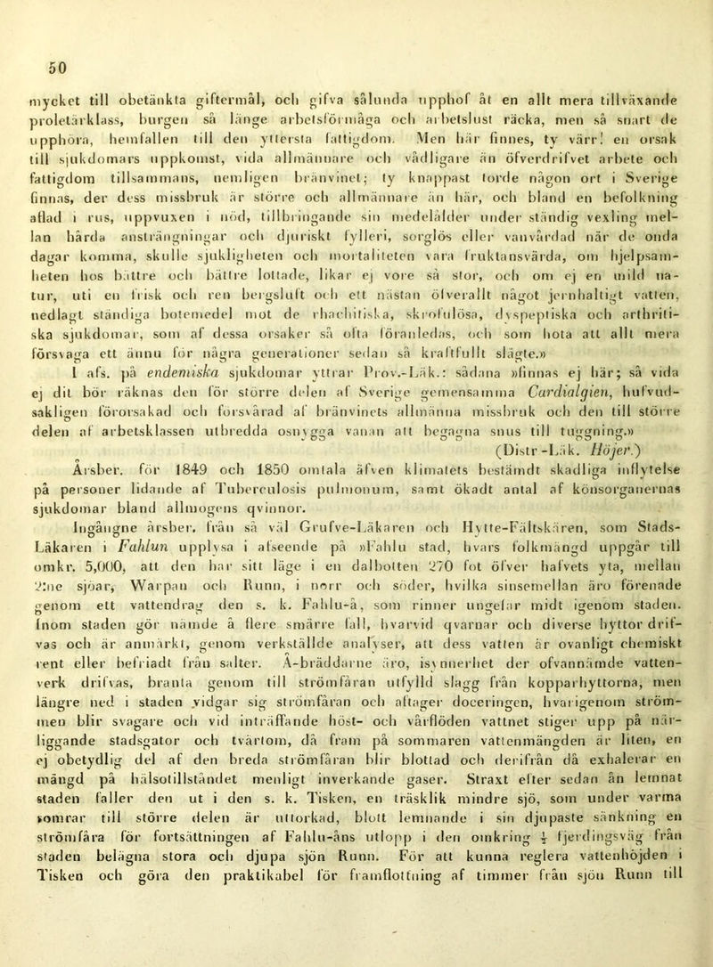 mycket till obetänkta giftermål, ocli gifva sålunda upphof åt en allt mera tillväxande proletärklass, burgen så länge arbetsförmåga ocli arbetslust räcka, men så snart de upphöra, hemfallen till den yttersta fattigdom. Men här finnes, ty värr! en orsak till sjukdomars uppkomst, vida allmännare och vådligare än öfverdrifvet arbete och fattigdom tillsammans, nemligen bränvinet; ty knappast torde någon ort i Sverige finnas, der dess missbruk är större och allmännare än här, och bland en befolkning aflad i rus, uppvuxen i nöd, tillbringande sin medelålder under ständig vexling mel- lan hårda ansträngningar och djuriskt fylleri, sorglös eller vanvårdad när de onda dagar komma, skulle sjukligheten och mortaliteten vara fruktansvärda, om hjelpsam- heten hos bättre och bättre lottade, likar ej vore så stor, och om ej en mild na- tur, uti en frisk och ren bergsluft och ett nästan ölverallt något jernhaltigt vatten, nedlagt ständiga botemedel mot de rhachitiska, skrolulösa, dvspeptiska och arthrili- ska sjukdomar, som af dessa orsaker så olta föranledas, och som hota att allt mera försvaga ett ännu för några generationer sedan så kraftfullt slägte.» I afs. pä endemiska sjukdomar yttrar Prov.-Läk.: sådana »finnas ej här; så vida ej dit bör räknas den för större delen af Sverige gemensamma Cardialgien, hufvud- sakli<ren förorsakad och försvårad af bränvinets allmänna missbruk och den till större delen af arbetsklassen utbredda osnvgga vanan alt begagna snus till tuggning.» (Distr-Läk. Höjer.) Arsber. för 1849 och 1850 omtala äfven klimatets bestämdt skadliga inflytelse på personer lidande af Tubereulosis pulmonum, samt ökadt antal af könsorganernas sjukdomar bland allmogens qvinnor. lngångne arsber. från så väl Grufve-Läkaren och Hytte-Fältskären, som Stads- Läkaren i Fahlun upplysa i afseende på »Fahlu stad, hvars folkmängd uppgår till omkr. 5,000, att den har sitt läge i en dalbotten 270 fot ölver hafvets yta, mellan 2:ne sjoar, Warpan och Runn, i norr och söder, hvilka sinsemellan äro förenade genom ett vattendrag den s. k. Fahlu-å, som rinner ungefar rnidt igenom staden, (nom staden gör nämde å flere smärre fall, hvarvid qvarnar och diverse hyttor drit- vas och är anmärkt, genom verkställde analyser, att dess vatten år ovanligt chemiskt rent eller belriadt från salter. A-bräddarne äro, isynnerhet der ofvannämde vatten- verk drifvas, branta genom till strömfåran utfylld slagg från kopparhyttorna, men längre ned i staden vidgar sig strömfåran och aftager doceringen, hvai igenom ström- men blir svagare och vid inträffande höst- och vårflöden vattnet stiger upp på när- liggande stadsgator och tvärtom, då fram på sommaren vattenmängden är liten, en ej obetydlig del af den breda strömfåran blir blottad ocli derifrån då exhalerar en mängd på hälsotillståndet menligt inverkande gaser. Straxt elter sedan ån lernnat staden fäller den ut i den s. k. Tisken, en träsklik mindre sjö, som under varma somrar till större delen är uttorkad, blott lemnande i sin djupaste sänkning en strömfåra för fortsättningen af Fahlu-åns utlopp i den omkring | fjerdingsväg från staden belägna stora och djupa sjön Runn. För att kunna reglera vattenhöjden i Tisken och göra den praktikabel för framflottning af timmer från sjön Runn till