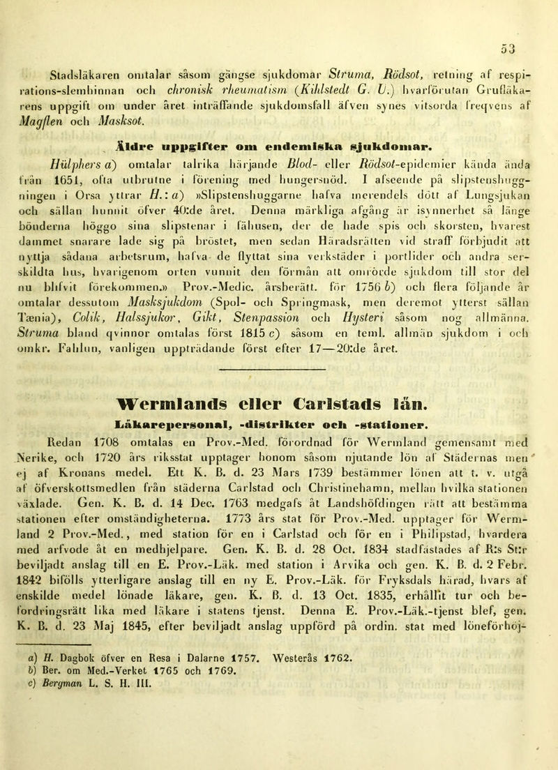 Stadsläkaren omtalar såsom gängse sjukdomar Struma, Rödsot, retning af respi- rations-slemhinnan och chronisk rheumatism (Kililstedt G. Ii.) hvarförutan Grufläka- rens uppgift om under året inträffande sjukdomsfall äfven synes vitsorda freqvens af Ma g fl en och Masksot. Äldre uppgifter om endemiska sjukdomar. Hulphers a) omtalar talrika härjande Blod- eller iiöJsoGepidemier kända ända från 1651, ofta utbrutne i förening med hungersnöd. I afseende på slipstenshugg- ningen i Orsa yttrar H.: a) »Slipstenshuggarne liafva merendels dött af Lungsjukan och sällan hunnit öfver 40:de året. Denna märkliga afgång är isynnerhet så länge bönderna höggo sina slipstenar i fähusen, der de hade spis och skorsten, hvarest dammet snarare lade sig på bröstet, men sedan Häradsrätten vid straff förbjudit att nyttja sådana arbetsrum, halva de flyttat sina verkstäder i portlider och andra ser- skildta hus, hvarigenom orten vunnit den förmån att omrörde sjukdom till stor del nu blifvit förekommen.» Prov.-Medic. årsberätt. för 1756 b') och flera följande år omtalar dessutom Masksjukdom (Spol- och Springmask, men deremot ytterst sällan Taenia), Cohk, Halssjukor, Gikt, Stenpassion och Hysteri såsom nog allmänna. Struma bland qvinnor omtalas först 1815 c) såsom en teml. allmän sjukdom i och om kr. Fahlun, vanligen uppträdande först efter 17—20.'de aret. Werfinlands eller Carlstads län. liåkarepersonal, -distriktet* ock -stationer. Redan 1708 omtalas en Prov.-Med. förordnad för Wermland gemensamt med Nerike, och 1720 års riksstat upptager honom såsom njutande lön af Städernas men ej af Kronans medel. Ett K. B. d. 23 Mars 1739 bestämmer lönen att t. v. utgå af öfverskottsmedlen från städerna Carlstad och Chrislinehamn, mellan h v il ka stationen växlade. Gen. K. B. d. 14 Dec. 1763 medgafs åt Landshöfdingen rätt alt bestämma stationen efter omständigheterna. 1773 års stat för Prov.-Med. upptager för Werm- land 2 Prov.-Med., med station för en i Carlstad och för en i Philipstad, hvardera med arfvode åt en medhjelpare. Gen. K. B. d. 28 Oct. 1834 stadfastades af Ris StJr beviljadt anslag till en E. Prov.-Läk. med station i Arvika och gen. K. B. d. 2 Febr. 1842 bifölls ytterligare anslag till en ny E. Prov.-Läk. för Fryksdals härad, hvars af enskilde medel lönade läkare, gen. K. B. d. 13 Oct. 1835, erhållit tur och be- lordringsrätt lika med läkare i statens tjenst. Denna E. Prov.-Läk.-tjenst blef, gen. K. B. d. 23 Maj 1845, efter beviljadt anslag uppförd på ordin, stat med löneförhöj- a) H. Dagbok öfver en Resa i Dalarne 1757. Westerås 1762. b) Ber. om Med.-Verket 1765 och 1769. c) Bergman L. S. H. III.