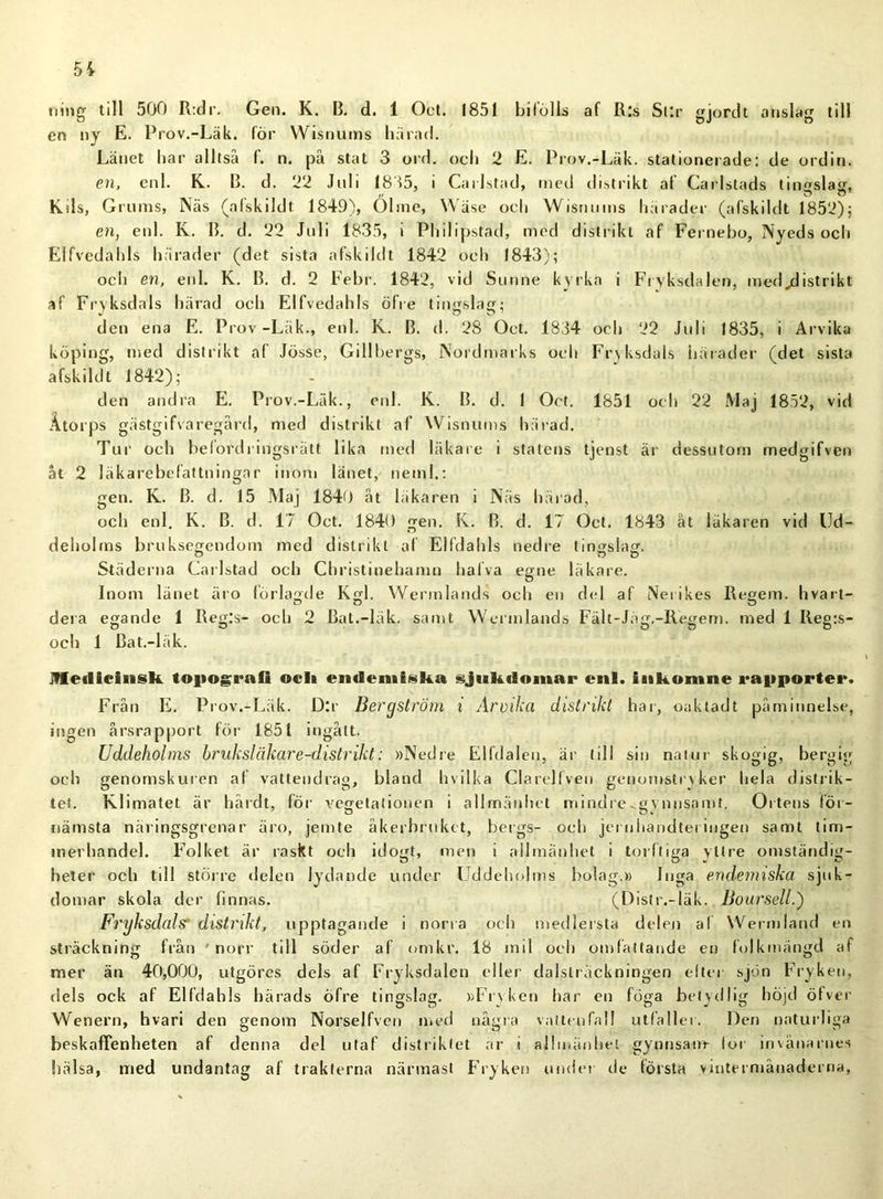 ning till 500 R:dr. Gen. K. B. d. 1 Oet. 1851 bifölls af Ris Sr.r gjord t anslag till en ny E. Prov.-Läk. för Wisnums härad. Länet har alltså f. n. på stat 3 ord. och 2 E. Prov.-Läk. stationerade: de ordin. en, enl. K. B. d. 22 Juli 1835, i Carlstad, med distrikt af Carlstads tingslag, Kds, Grums, Näs (afskildt 1849), Ölmc, Wäse och Wisnums härader (afskildt 1852); en, enl. K. B. d. 22 Juli 1835, i Philipsfåd, med distrikt af Fernebo, Nyeds och Elfvedahls härader (det sista afskildt 1842 och 1843); och en, enl. K. B. d. 2 Febr. 1842, vid Sunne kyrka i Frvksdalen, medjdistrikt af Frvksdals härad och Elfvedahls öfre tingslag; den ena E. Prov -Läk., enl. K. B. d. 28 Oet. 1834 och 22 Juli 1835, i Arvika köping, med distrikt af Jösse, Gillbergs, Nordmarks och Fryksdals härader (det sista afskildt 1842); den andra E. Prov.-Läk., enl. K. B. d. I Oet. 1851 och 22 Maj 1852, vid Åtorps gästgifvaregård, med distrikt af Wisnums härad. Tur och belordringsrätt lika med läkare i statens tjenst är dessutom medgifven åt 2 läkarebefattningar inom länet, neml.: gen. K. B. d. 15 Maj 1840 åt läkaren i Näs härad, och enl. K. B. d. 17 Oet. 1840 gen. K. B. d. 17 Oet. 1843 åt läkaren vid Ud- deholms bruksegendom med distrikt af Elfdahls nedre tingslag. Städerna Carlstad och Christinehamn halva egne läkare. Inom länet äro förlagde Kgl. Wermlands och en del af Neiikes Regem. hvart- o o o dera egande 1 Reg:s- och 2 Bat.-läk. samt Wermlands Fält-Jäg.-Regem. med 1 Reg:s- och 1 Bat.-läk. jVIeilieiiisk topografi och endemiska sjukdomar enl. inkomne rapporter. Från E. Prov.-Läk. D:r Bergström i Arvika distrikt har, oaktadt påminnelse, ingen årsrapport för 1851 ingått. Uddeholms hruksläkare-distrikt: »Nedre Elfdaleu, är till sin natur skogig, bergig och genomskuren af vattendrag, bland hvilka Clarelfveu genomstryker hela distrik- tet. Klimatet är hårdt, för vegetationen i allmänhet mindre.gynnsamt. Ortens för- nämsta näringsgrenar äro, jemte åkerbruket, bergs- och jeruiiandtei ingen samt tim- merhandel. Folket är raskt och idogt, men i allmänhet i torftiga yttre omständig- heter och till större delen lydande under Uddeholms bolag.» Inga endemiska sjuk- domar skola der finnas. (Distr.-läk. Boursell.') Fryksdalsi* distrikt, upptagande i norra och medlersta delen af Wermland en sträckning från ' norr till söder af omkr. 18 mil och omfattande en folkmängd af mer än 40,000, utgöres dels af Fryksdalen eller dalsträckningen efter sjön Fryken, dels ock af Elfdahls härads öfre tingslag. »Frvken har en föga betydlig höjd öfver Wenern, hvari den genom Norselfven med några vattenfall utfaller. Den naturliga beskaffenheten af denna del utaf distriktet ar i allmänhet gynnsam- for invånarnes hälsa, med undantag af trakterna närmast Fryken under de första vintermånaderna,