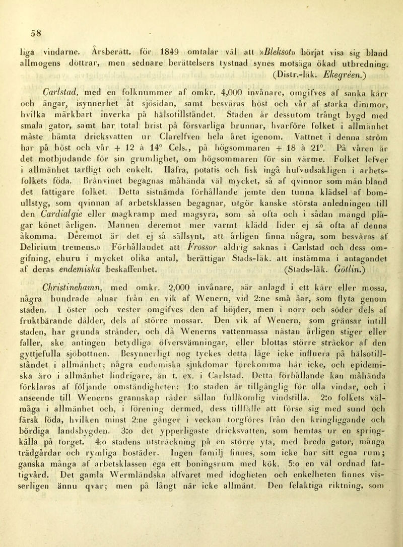 liga vindarne. Ärsberätt. för 1849 omtalar väl att »Bleksot» börjat visa sig bland allmogens döttrar, men sednare berättelsers tystnad synes motsäga ökad utbredning. (Distr.-läk. Ekegréen.) Carlstad, med en folknummer af omkr. 4,000 invånare, omgifves af sanka kärr och ängar, isynnerhet åt sjösidan, samt besväras höst och vår af starka dimmor, hvilka märkbart inverka på hälsotillståndet. Staden är dessutom trångt bygd med smala gator, samt har total brist på försvarliga brunnar, hvarföre folket i allmänhet måste hämta dricksvatten ur Clarelfven hela året igenom. Vattnet i denna ström har på höst och vår + 12 å 14° Cels., på högsommaren + 18 å 21°. På våren är det motbjudande för sin grumlighet, om högsommaren för sin värme. Folket lefver i allmänhet tarfligt och enkelt. Hafra, potatis och fisk ingå hufvudsakligen i arbets- folkets föda. Bränvinet begagnas måhända väl mycket, så af qvinnor som män bland det fattigare folket. Detta sistnämda förhållande jemte den tunna klädsel af bom- ullstyg, som qvinnan af arbetsklassen begagnar, utgör kanske största anledningen till den Cardialgie eller magkramp med magsyra, som så ofta och i sådan mängd plå- gar könet årligen. Mannen deremot mer varmt klädd lider ej så ofta af denna åkomma. Deremot är det ej så sällsynt, att årligen finna några, som besväras af Delirium tremens.» Förhållandet att Frossor aldrig saknas i Carlstad och dess om- gifning, ehuru i mycket olika antal, berättigar Stads-Iäk. att instämma i antagandet af deras endemiska beskaffenhet. (Stads-läk. Götlin.') Christinehamn, med omkr. 2,000 invånare, »är anlagd i ett kärr eller mossa, några hundrade alnar från en vik af Wenern, vid 2:ne små åar, som flyta genom staden. 1 öster och Vester omgifves den af höjder, men i norr och söder dels af fruktbärande dälder, dels af större mossar. Den vik af Wenern, som gränsar intill staden, har grunda stränder, och då Wenerns vattenmassa nästan årligen stiger eller faller, ske antingen betydliga öfversvämningar, eller blottas större sträckor af den gyttjefulla sjöbottnen. Besynnerligt nog tyckes detta läge icke influera på hälsotill- ståndet i allmänhet; några endemiska sjukdomar förekomma här icke, och epidemi- ska äro i allmänhet lindrigare, än t. ex. i Carlstad. Detta förhållande kan måhända förklaras af följande omständigheter: l:o staden är tillgänglig lör alla vindar, och i anseende till Wenerns grannskap råder sällan fullkomlig vindstilla. 2:o folkets väl- måga i allmänhet och, i förening dermed, dess tilllälle att förse sig med sund och färsk föda, hvilken minst 2:ne gånger i veckan torgföres från den kringliggande och bördiga landsbygden. 3:o det ypperligaste dricksvatten, som hemtas ur en spring- källa på torget. 4:o stadens utsträckning på en större yta, med breda gator, många trädgårdar och rymliga bostäder. Ingen familj finnes, som icke har sitt egna rum; ganska många af arbetsklassen ega ett boningsrum med kök. 5:o en väl ordnad fat- tigvård. Det gamla Wermländska alfvaret med idogheten och enkelheten finnes vis- serligen ännu qvar; men på långt när icke allmänt. Den felaktiga riktning, som