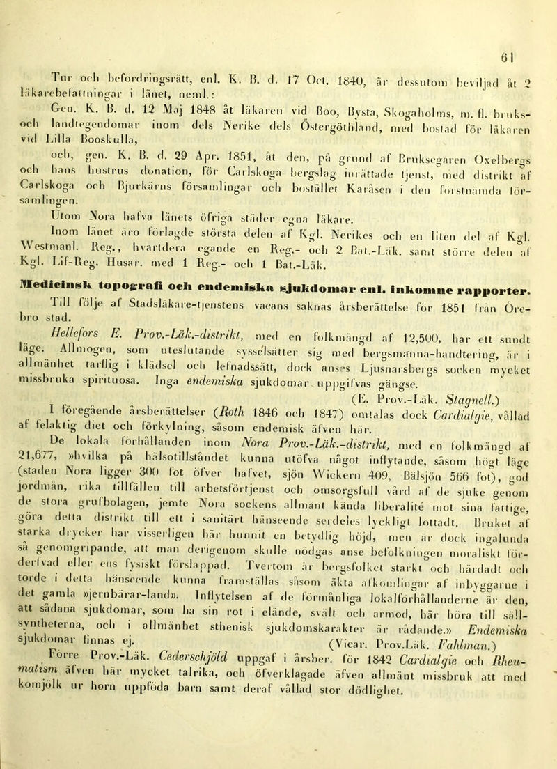 01 Tur och beford rings rätt, enl. K. B. d. 17 Oct. 1840, är dessutom beviljad åt 2 läkarcbelaltningar i länet, neml.: Gen. K. B. d. 12 Maj 1848 åt läkaren vid Boo, Bysta, Skogaholms, m. fl. bruks- och landtegendomar inom dels Nerike dels Östergötliiand, med bostad för läkaren vid Lilla Booskulla, och, gen. K. B. d. 29 Api. 1851, at den, pa grund af Bruksegaren Oxelbergs och hans hustrus dunation, för Carlskoga bergslag inrättade tjenst,°med distrikt af Carlskoga och Bjurkärns församlingar och bostället Karåsen i den förstnämda lör- samlingen. Utom Nora halva lånets öfnga st åder egna läkare. Inom länet äro förlagde största delen af Kgl. Nerikes och en liten del af Kgl. Westman 1. Reg., hvartdera egande en Reg.- och 2 Bat.-Läk. samt större delen °af Kgl. Lif-Reg. Husar, med 1 Reg.- och 1 Bat.-Läk. Medicinsk topografi ock endemiska sjukdomar enl. inkomne rapporter. Idl lolje al Stadsläkare-tjenstens vacans saknas årsberättelse för 1851 frän Öre- bro stad. IJe/lefois E. Pro V.-Lä k.-dist n k t, med en folkmängd af 12,500, har ett sundt 'äfe- Allmogen, som uteslutande sysselsätter sig med bergsmffnna-handtering, är i allmänhet tarlJig i klädsel och lefnadssätt, dock anses Ljusnarsbei gs socken mycket missbruka spirituösa. Inga endemiska sjukdomar uppgifvas gängse. (E- Prov.-Läk. Stagnell.) I föregående årsberättelser (Roth 1846 och 1847) omtalas dock Cardialgie, vållad af felaktig diet och förkylning, såsom endemisk äfven här. Pe lokala förhållanden inom Nora Pr ov.-Läk.-distrikt, med en folkmängd af 21,6//, »hvilka på hälsotillståndet kunna utöfva något inflytande, såsom höoMä^e (staden Nora ligger 300 löt öfver halvet, sjön Wickern 409, Bälsjön 566 fot), god jordmån, rika tillfällen till arbetsförtjenst och omsorgsfull vård af de sjuke genom de stora grufbolagen, jemte Nora sockens allmänt kända liberalité mot sina fattige, göra detta distrikt till ett i sanitärt hänseende serdeles lyckligt lottadt. Bruket af starka drycker har visserligen här hunnit en betydlig höjd, men är dock ingalunda sa genomgripande, att man derigenom skulle nödgas anse befolkningen moraliskt för- derlvad eller ens fysiskt förslåppad. Tvertom år bergsfolket starkt och härdadt och torde i detta hänseende kunna framställas såsom äkta afkon,lingar af inbyggarne i det gamla »jernbarar-land». Inflytelsen af de förmånliga lokalförhållanderne är den, att sådana sjukdomar, som ha sin rot i elände, svält och armod, här höra till säll- svnthctei na, och i allmänhet sthenisk sjukdomskarakter är rådande.» Endemiska sjukdomar finnas ej. (Vicar. Prov.Läk. Fahlman.) rorre Prov.-Läk. Cederschjöld uppgaf i årsber. för 1842 Cardialgie och Rheu- matism alven här mycket talrika, och öfverklagade äfven allmänt missbruk att med komjolk ur horn uppföda barn samt deraf vållad stor dödlmhet. ö *