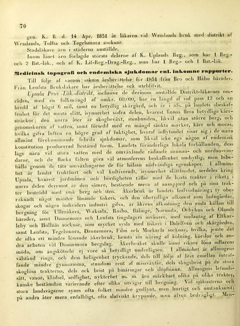 „en K. B. d. 14 Apr. 1851 åt läkaren vid Wesslands bruk med distrikt af Wesslands, Tolfta ocli Tegelsmora socknar. Stadsläkare äro i städerna anställde. Inom länet äro förlagde största delarne af K. Uplands Reg., som har 1 Rcg.- ocli 2 Bat.-läk., och af K. Lif-Reg.-Drag.-Reg., som har 1 Reg.- och 1 Bat.-läk. Medicinsk topografi ocl» endemiska sjukdomar enl. inkomne rapporter. Till följe af vacans saknas årsberättelse för 1851 från Bro och Habo häiadet. Fi ån Lenfsla Bruk släkare har årsberättelse ock utebhlvit. Upsala Prov -Läk.-distrikt, inclusive de derinom anställde Distrikt-läkarnes om- råden, med en folkmängd af omkr. 60.000, har en längd af vid pass 12 och en bredd al högst 6 mil, samt en betydlig skärgård, och ar i als. på landets »beskaf- fenhet för det mesta slätt, isynnerhet södra delen, hvarest finnas flera betydliga kärr- sträckor; den norra åter är skogbeväxt, stenbuudcn, likväl utan större berg, och genomskuren af vatten, samt försedd med en mangel sänkta marker, kärr och moras, B vilka gifva luften en högre grad af fuktighet, hvaraf inflytandet visar sig i de mera allmänt förekommande febrila sjukdomar, som likväl icke ega någon al endemisk konstitution producerad bestämd form. Landets föränderliga lokala förhållanden, dess läge nära vid stora \atten med de omväxlande rådande sunnan- och nordan-vin- darne, och de flacka fälten göra väl atmosferens beskaffenhet ombytlig, men bibe- hålla genom de täta omväxlingarne de för hälsan nödvändiga egenskaper. I allmän- het är landet fruktbart och väl kultiveradt, isynnerhet slättlandet, serdeles kring Upsala, hvarest jordmånen och bördigheten täflar med de bästa trakter i riket; i norra delen deremot är den sämre, bestående mera af sumpjord och på sina trak- ter beströdd med små berg och sten. Åkerbruk är landets hufvudnärmg; ty obe- räknadt något mindre lönande flskeri, och den obetydliga afkomst som ladugardar, sk o ar och några individers industri gifva, är åkrens af kastning den enda källan til! bergning lör Ulleråkers, Waksala, Rasbo, Bälinge, Norunda, Orbyhus och Olands härader,0 samt Dannemora och Leufsta tingslagers invånare, med undanlag af Ellkar- leby och Iiollnäs socknar, som mycket sysla med liskeri i Dalellven och skargården, samt Leufsta, Tegelsmora, Dannemora, Film och Morkarla socknar, hvilka, jemte det de idka ett mindre lönande åkerbruk, hemta sin näring af kolning, körslor och. an- dra arbeten vid Dannemora bergslag. Åkerbruket skulle annu rikare löna odlarens möda, om ängskötseln ej vore så betydligt underlägsen. I allmänhet är allmogens välstånd ringa, och dess belägenhet tryckande, dels till följe af litet emellan mtral- fande mindre gynnsamma, stundom rent af rnissväxtår, dels skogsbrist pa de stora skoglösa trakterna, dels ock brist på binäringar och slöjdsinne. Allmogens leloads- sätt, vanor, klädsel, sedlighet, nykterhet m. m. äro märkbart olika på olika trakter, kanske bestämdast varierande efter olika utvägar till bergning. Vid sjökusterna och stora landsvägarne synes ofta folket mindre godlynt, men hurtigt och omtänksamt; på andra åter mera enfalldigt, ofta slafviskt krypande, men älven bedrägligt. Men-