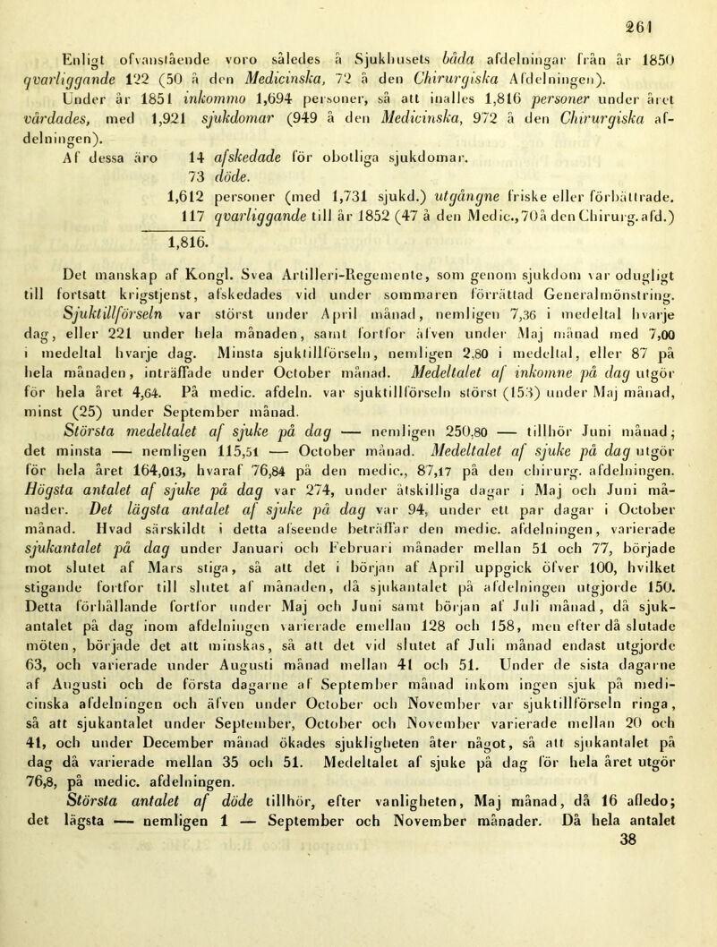 Enligt ofvanslående voro således å Sjukhusets båda afdelningar från år 1850 qvarliggande 122 (50 å den Medicinska, 72 å den Chirurgiska Afdelningen). Under år 1851 inkommo 1,694 personer, så att inalles 1,816 personer under året vårdades, med 1,921 sjukdomar (949 å den Medicinska, 972 å den Chirurgiska af- delningen). Af dessa äro 14 afskedade för obotliga sjukdomar. 73 döde. 1,612 personer (med 1,731 sjukd.) utgångne friske eller förbättrade. 117 qvarliggande till år 1852 (47 å den Medic.,70å den Chirurg.afd.) 1,816. Det manskap af Kongl. Svea Artilleri-Regemente, som genom sjukdom var odugligt till fortsatt krigstjenst, afskedades vid under sommaren förrättad Generalmönstring. Sjuktillförseln var störst under April månad, nemligen 7,36 i medeltal hvarje dag, eller 221 under hela månaden, samt fortfor åfven under Maj månad med 7,00 i medeltal hvarje dag. Minsta sjuktillförseln, nemligen 2,80 i medeltal, eller 87 på hela månaden, inträffade under October månad. Medeltalet a/ inkomne på dag utgör för hela året. 4,64. På medic. afdeln. var sjuktillförseln störst (153) under Maj månad, minst (25) under September månad. Största medeltalet af sjuke på dag — nemligen 250,80 — tillhör Juni månad $ det minsta — nemligen 115,51 — October månad. Medeltalet af sjuke på dag utgör för hela året 164,013, hvaraf 76,84 på den medic., 87,17 på den chirurg. afdelningen. Högsta antalet af sjuke på dag var 274, under åtskilliga dagar i Maj och Juni må- nader. Det lägsta antalet af sjuke pä dag var 94, under ett par dagar i October månad. Hvad särskildt i detta alseende beträffar den medic. afdelningen, varierade sjukantalet på dag under Januari och Februari månader mellan 51 och 77, började mot slutet af Mars stiga, så att det i början af April uppgick öfver 100, hvilket stigande fortfor till slutet af månaden, då sjukantalet på afdelningen utgjorde 150. Detta förhållande fortfor under Maj och Juni samt början af Juli månad, då sjuk- antalet på dag inom afdelningen varierade emellan 128 och 158, men efter då slutade möten, började det att minskas, så att det vid slutet af Juli månad endast utgjorde 63, och varierade under Augusti månad mellan 41 och 51. Under de sista dagarne af Augusti och de första dagarne af September månad inkom ingen sjuk på medi- cinska afdelningen och älven under October och November var sjuktillförseln ringa, så att sjukantalet under September, October och November varierade mellan 20 och 41, och under December månad ökades sjukligheten åter något, så att sjukantalet på dag då varierade mellan 35 och 51. Medeltalet af sjuke på dag lör hela året utgör 76,8, på inedic. afdelningen. Största antalet af döde tillhör, efter vanligheten, Maj månad, då 16 afledo; det lägsta — nemligen 1 — September och November månader. Då hela antalet 38