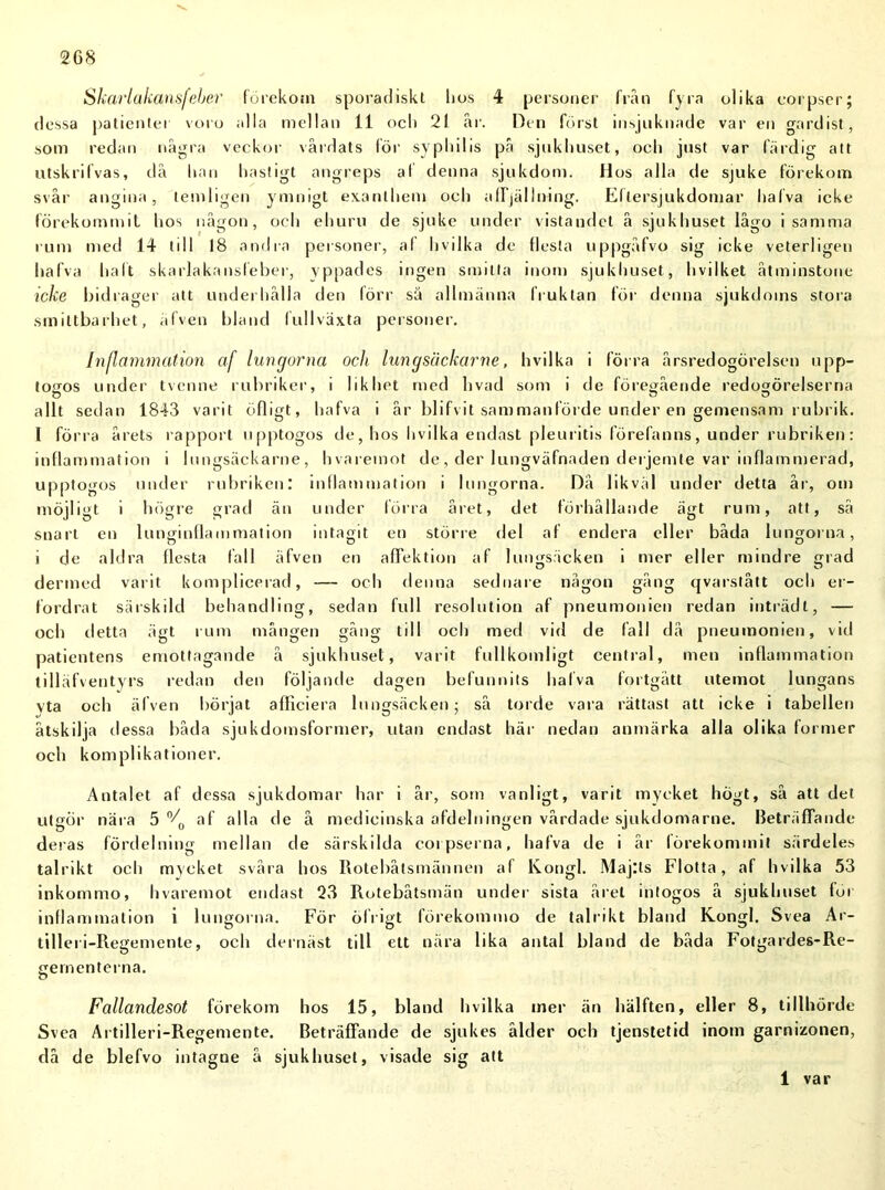 Skarlakansfeber förekom sporadiskt hos 4 personer från fyra olika corpser; dessa patienter voro alla mellan 11 och 21 år. Den först insjuknade var en gardist, som redan några veckor vårdats för syphilis på sjukhuset, och just var färdig att utskrifvas, då han hastigt angreps al denna sjukdom. Hos alla de sjuke förekom svår angina , lemligen ymnigt exanlhem och affjälining. Ellersjukdomar halva icke förekommit hos någon, och ehuru de sjuke under vistandet å sjukhuset lågo isamma rum med 14 till 18 andra personer, af hvilka de flesta uppgåfvo sig icke veterligen halva haft skarlakansfeber, yppades ingen smitta inom sjukhuset, liviIket åtminstone icke bidrager att underhålla den förr sä allmänna fruktan för denna sjukdoms stora smittbarhet, äfven bland fullväxta personer. Inflammation cif lungorna och lungsächarne, hvilka i förra årsredogörelsen upp- tosros under tvenne rubriker, i likhet med livad som i de föregående redogörelserna allt sedan 1843 varit öfligt, hafva i år blifvit sammanförde under en gemensam rubrik. 1 förra årets rapport upptogos de, hos hvilka endast pleuritis förefanns, under rubriken: inflammation i lungsäckarne, hvaremot de, der lungväfnaden derjemte var inflammerad, upptogos under rubriken: inflammation i lungorna. Då likväl under detta år, om möjligt i högre grad än under förra året, det förhållande ägt rum, att, så snart en lunginflammation intagit en större del af endera eller båda lungorna, i de aldra flesta fall äfven en afTektion af lungsäcken i mer eller mindre grad denned varit komplicerad, — och denna sednare någon gång qvarstått och er- fordrat särskild behandling, sedan full resolution af pneumonien redan inträdi, — och detta ägt rum mången gång till och med vid de (a 11 då pneumonien, vid patientens emottagande å sjukhuset, varit fullkomligt central, men inflammation tilläfventyrs redan den följande dagen befunnits hafva fortgått utemot lungans vta och äfven börjat afliciera lungsäcken; så torde vara rättast att icke i tabellen åtskilja dessa båda sjukdomsformer, utan endast här nedan anmärka alla olika former och komplikationer. Antalet af dessa sjukdomar har i år, som vanligt, varit mycket högt, så att det utgör nära 5 °/0 af alla de å medicinska afdelningen vårdade sjukdomarne. Beträffande deras fördelning mellan de särskilda corpserna, hafva de i år förekommit särdeles talrikt och mycket svåra hos Rotebåtsmännen af Kongl. Maj:ts Flotta, af hvilka 53 inkommo, hvaremot endast 23 Rotebåtsmän under sista året intogos å sjukhuset for inflammation i lungorna. För ölrigt förekommo de talrikt bland Kongl. Svea Ar- tilleri-Regemente, och dernäst till ett nära lika antal bland de båda Fotgardes-Re- gernenterna. Fallandesot förekom hos 15, bland hvilka mer än hälften, eller 8, tillhörde Svea Artilleri-Regemente. Beträffande de sjukes ålder och tjenstetid inom garnizonen, då de blefvo intagne å sjukhuset, visade sig att i var