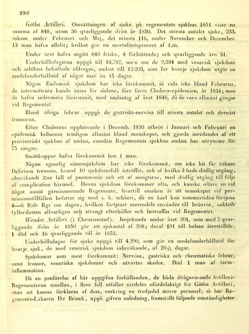 Götha Artilleri. Omsättningen af sjuke på regementets sjukhus 1851 visar en summa af 848, utom 36 qvarliggande ifrån år 1850. Det största antalet sjuke, 233, inkom under Februari och Maj, det minsta 116, under November oeb December. 13 man iiafva aflidit; hvilket gör en mortalitetsproeent af 1,66. Under året hafva utgått 849 friske, 4 förbättrade; och qvarliggande äro 31. Underhål Isdagarna uppgå till 14,797, men om de 2,594 med venerisk sjukdom och saltfluss behäftade aldragas, endast till 12>203, som för hvarje sjukdom utgör en medelunderhällstid af något mer än 15 dagar. o D Någon Endemisk sjukdom har icke förekommit, så vida icke bland Febrarna, de intermittenta kunde anses för sådane, före förra Cholera-epidemien, år 1834; men de hafva sedermera försvunnit, med undantag af året 1848, då de voro allmänt gängse vid Regementet. Bland öfriga febrar uppgå de gastriskt-nervösa till största antalet och dernäst frossorna. Efter Cholerans upphörande i Decemb. 1850 utbröt i Januari och Februari en epidemisk lniluenza temligen allmänt bland manskapet, och gjorde inredandet af ett provisoriskt sjukhus af nöden, emedan Regementets sjukhus endast har utrymme för 75 sängar. Smittkoppor hafva förekommit hos 1 man. Någon egentlig sinnessjukdom har icke förekommit, om icke hit får räknas Delirium tremens, livaraf 10 sjukdomsfall inträffat, och af hvilka 3 hade dödlig utgång, oberäknadt 3:ne fall af pneumonie och ett af ansigtsros, med dödlig utgång till följe af complication härmed. Denna sjukdom förekommer ofta, och kanske oftare än vid något annat garnisonerande Regemente, hvartill orsaken är att manskapet vid per- missionstillfällen befattar sig med s. k. schåeri, då en karl kan sommartiden förtjena 4 g R:dr Rgs om dagen, hvilken förtjenst merendels användes till bränvin, oaktadt fyllerilasten allvarligen ocji strängt efterhålles och bestraffas vid Regementet. Wendes Artilleri (i Christianstad). Insjuknade under året 201, som med 7 qvar- liggande ifrån år 1850 gör ett sjukantal af 208; deraf 191 till helsan återställde, 1 död och 16 qvarliggande till år 1852. Underhållsdagar lör sjuke uppgå till 4,200, som gör en medelunderhällstid för hvarje sjuk, de med venerisk sjukdom inberäknade, af 20^ dagar. Sjukdomar som mest förekommit; Nervösa, gastriska och rheumatiska febrar, samt frossor, veneriska sjukdomar och utvärtes skador. Död 1 man af tarm- inflarnmation. Då en jemförelse af här uppgifna förhållanden, de båda ifrågavarande Artilleri— Regementerna emellan, i flere fall utfaller särdeles ofördelaktigt för Götha Artilleri, utan alt kunna förklaras af dess, omkring en tredjedel större personal; så har Re- gements-Läkaren D:r Brinck, uppå gifven anledning, framställt följande omständigheter