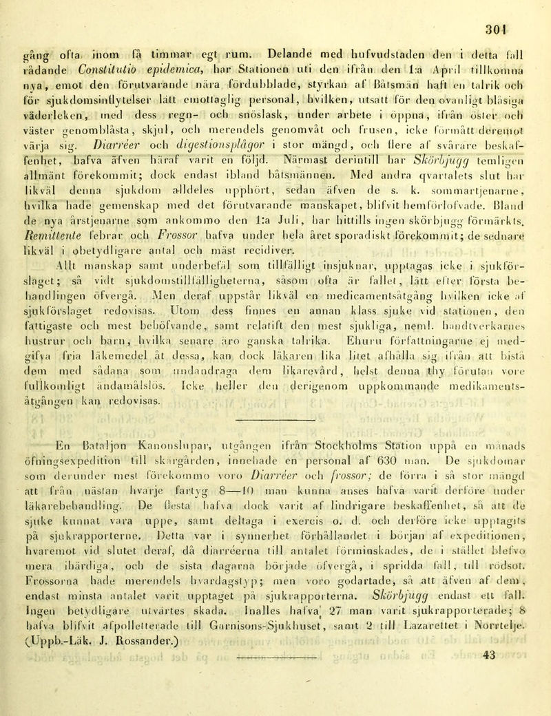 gång ofta inom få timmar egt rum. Delande med hufvudstaden den i detta fall lådande Constitutio epitlemica, har Stationen uti den ifrån den l:a Aprd tillkomna nya, emot den förutvarande nära fördubblade, styrkan af Båtsmän haft en talrik och lör sjukdomsintlytelser lätt emottaglig personal, hvilken, utsatt för den ovanligt blåsiga väderleken, med dess regn- ocli snöslask, under arbete i öppna, ifrån öster och väster genomblåsta, skjul, och merendels genomvåt och frusen, icke förmått deremot värja sig. Diarréer och digestionsplågor i stor mängd, oeh (lere af svårare beskaf- fenhet, hafva äfven häraf varit en följd. Närmast derintill liar Skörbjugg temligen allmänt förekommit; dock endast ibland båtsmännen. Med andra qvartalets slut har likväl denna sjukdom a-lldeles upphört, sedan äfven de s. k. sommartjenarne, hvilka hade gemenskap med det förutvarande manskapet, blifvit hemförlofvade. Bland de nya årstjenarne som ankommo den l:a Juli, har hittills ingen skörbjugg förmärkts. Remittente febrar och Frossar hafva under hela året sporadiskt förekommit; de sednare likväl i obetydligare antal och mäst recidiver. Allt manskap samt underbefäl som tillfälligt insjuknar, upptagas icke i sjuklör- slaget; så vidt sjukdomstidlälligheterna, såsom ofta är fallet, lätt efter första be- handlingen öfvergå. Men deraf uppstår likväl en medicamentsåtgång hvilken icke af sjuk förslaget redovisas. Utom dess finnes en annan klass sjuke vid stationen, den fattigaste och mest behöfvande, samt relatift den mest sjukliga, nemi. handtverkarnes hustrur och barn, hvilka senare äro ganska talrika. Ehuru förfaltningarne ej med- gifva fria läkemedel åt dessa, kan dock läkaren lika litet afhälla sig ilrån att bistå dem med sådana som undandraga dem likarevård, helst denna tliy förutan vore fullkomligt ändamålslös. Icke heller den derigenom uppkommande medikaments- åtgången kan redovisas. O U En Bataljon Kanonslupar, utgången ifrån Stockholms Station uppå en månads öfningsexpedition till skärgården, innehade en personal af 630 man. De sjukdomar som derunder mest lörekommo voro Diarréer och frossor; de förra i så stor mängd att från nästan hvarje fartyg 8—10 man kunna anses hafva varit derföre under läkarebehandling. De flesta hafva dock varit af lindrigare beskaffenhet, så att de sjuke kunnat vara uppe, samt deltaga i exercis o. d. och derföre icke upptagits på sjukrappoi terne. Detta var i synnerhet förhållandet i början af expeditionen, hvaremot vid slutet deraf, då diarréerna till antalet förminskades, de i stället blefvo mera ihärdiga, och de sista dagarna började öfvergå, i spridda fall, till rödsot. Frossorna hade merendels hvardagstyp; men voro godartade, så att äfven af dem, endast minsta antalet varit upptaget på sjukrappoi terna. Skörbjugg endast ett fall. Ingen betydligare utvärtes skada. Inalles hafva] 27 man varit sjukrapporterade; 8 hafva blifvit al polletterade till Garnisons-Sjukhuset, samt 2 till Lazarettet i Norrtelje. (Uppb.-Läk. J. Rossander.) 43