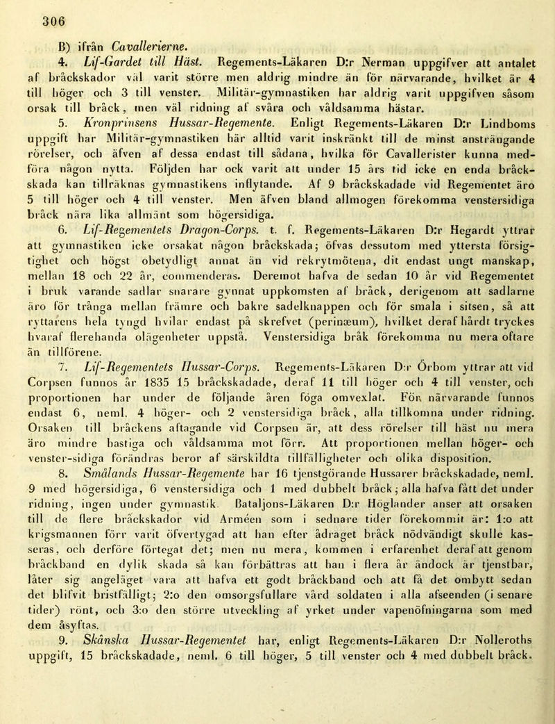 B) ifrån Cuvallerierne. 4. Lif-Gardet till Häst. Regements-Läkaren D:r Nerman uppgifver att antalet af bråckskador val varit större men aldrig mindre än för närvarande, hvilket är 4 till höger och 3 till venster. Militär-gymnastiken har aldrig varit uppgifven såsom orsak till bråck, men väl ridning af svåra och våldsamma hästar. 5. Kronprinsens Hussar-Begemente. Enligt Regements-Läkaren D:r Lindboms uppgift *lar Militär-gymnastiken här alltid varit inskränkt till de minst ansträngande rörelser, och äfven af dessa endast till sådana, hvilka för Cavallerister kunna med- föra någon nytta. Följden har ock varit att under 15 års tid icke en enda bråek- skada kan tillräknas gymnastikens inflytande. Af 9 bråckskadade vid Regementet äro 5 till höger och 4 till venster. Men äfven bland allmogen förekomma venstersidiga bråck nära lika allmänt som högersidiga. 6. Lif-Regementets Dragon-Corps. t. f. Regements-Läkaren D.*r Hegardt yttrar att gymnastiken icke orsakat någon bråckskada; öfvas dessutom med yttersta försig- tighet och högst obetydligt annat än vid rekrytmötena, dit endast ungt manskap, mellan 18 och 22 år, commenderas. Deremot hafva de sedan 10 år vid Regementet i bruk varande sadlar snarare gynnat uppkomsten af bråck, derigenoin att sadlarne äro för trånga mellan främre och bakre sadelknappen och för smala i sitsen, så att ryttarens hela tyngd hvilar endast på skrefvet (perinoeum), hvilket deraf hårdt tryckes hvaraf flerehanda olägenheter uppstå. Venstersidiga bråk förekomma nu mera oftare än tillförene. 7. Lif-Regementets Hussar-Corps. Regements-Läkaren D:r Örbom yttrar att vid Corpsen funnos år 1835 15 bråckskadade, deraf 11 till höger och 4 till venster, och proportionen har under de följande åren föga omvexlat. För, närvarande funnos endast 6, neml. 4 höger- och 2 venstersidiga bråck, alla tillkomna under ridning. Orsaken till bråckens aftagande vid Corpsen är, att dess rörelser till häst nu mera äro mindre hastiga och våldsamma mot förr. Att proportionen mellan höger- och venster-sidiga förändras beror af särskildta tillfälligheter och olika disposition. 8. Smålands Hussar-Regemente har 16 tjenstgörande Hussarer bråckskadade, neml. 9 med högersidiga, 6 venstersidiga och 1 med dubbelt bråck ; alla hafva fått det under ridning, ingen under gymnastik Bataljons-Läkaren D:r Höglander anser att orsaken till de flere bråckskador vid Arméen som i sednare tider förekommit är: l:o att krigsmannen förr varit öfvertygad att han efter ådraget bråck nödvändigt skulle kas- seras, och derföre förtegat det; men nu mera, kommen i erfarenhet deraf att genom bråckband en dylik skada så kan förbättras att han i flera år ändock är tjenstbar, låter sig angeläget vara att hafva ett godt bråckband och att få det ombytt sedan det blifvit bristfälligt; 2:o den omsoigsfullare vård soldaten i alla afseenden (i senare tider) rönt, och 3:o den större utveckling af yrket under vapenöfningarna som med dem åsyftas. 9. Skånska Hussar-Regementet har, enligt Regements-Läkaren D:r Nolleroths uppgift, 15 bråckskadade, neml. 6 till höger, 5 till venster och 4 med dubbelt bråck.