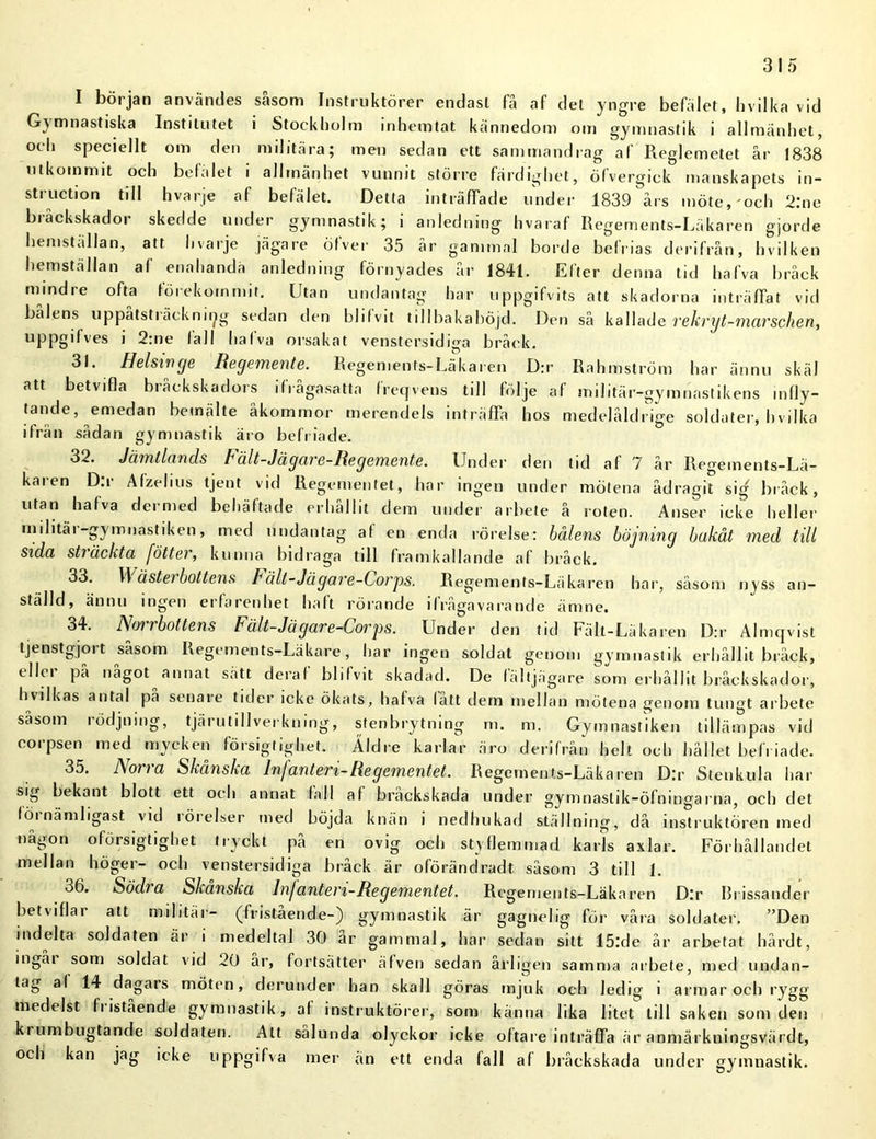 I början användes säsom Instruktörer endast få af det yngre befälet, hvilka vid Gymnastiska Institutet i Stockholm inhemtat kännedom om gymnastik i allmänhet, och speciellt om den militära; men sedan ett sammandrag af Pveglemetet år 1838 utkommit och befälet i allmänhet vunnit större färdighet, öfvergick manskapets in- struction till hvarje af befälet. Detta inträffade under 1839 års möte, och 2:ne bråckskador skedde under gymnastik; i anledning hvaraf Regements-Läkaren gjorde hemställan, att l.varje jägare öfver 35 cår gammal borde befrias derifrån, hvilken hemställan af enahanda anledning förnyades år 1841. Efter denna tid hafva bråck mindre ofta förekommit. Utan undantag har uppgifvits att skadorna inträffat vid bålens uppåtsträcknii^g sedan den bl i f vit till ba k a böjd. Den så kallade rekryt-marschen, uppgifves i 2:ne la 11 hafva orsakat venstersidiga bråck. 31 . Helsinge Regemente. Regements-Läkaren D:r Rahmström har ännu skäl att betvifla bråckskadors ifrågasatta freqvens till följe af militär-gymnastikens infly- tande, emedan bemälte åkommor merendels inträffa hos medelåldrige soldater, hvilka ifrån sådan gymnastik äro befriade. 32. Jämtlands Vält-Jägare-Regemente. Under den tid af 7 år Regements-Lä- karen D.r Afzelius tjent vid Regementet, har ingen under mötena ådragit sig bråck, utan halva dermed behäftade erhållit dem under arbete å roten. Anser icke heller militäi -gymnastiken, med undantag af en enda rörelse: hålens böjning bakåt med till sida sträckta fötter, kunna bidraga till framkallande af bråck. 33. \\ ästeibottens Fält-Jägare-Corps. Regements-Läkaren har, säsom nyss an- ställd, ännu ingen erfarenhet haft rörande ifrågavarande ämne. 34. Norrbottens Fält-Jägare-Corps. Under den tid Fält-Läkaren D:r Almqvist tjenstgjjort såsom Regements-Läkare, har ingen soldat genom gymnastik erhållit bråck, tlki pa något annat sätt deraf blifvit skadad. De fältjägare som erhållit bråckskador, hvilkas antal pa senaie tider icke ökats, hafva latt detn mellan mötena genom tungt arbete såsom rödjning, tjärutillverkning, stenbrytning m. m. Gymnastiken tillämpas vid corpsen med mycken försigtighet. Äldre karlar äro derifrån helt och hållet befriade. 35. A oi i a Skånska Infanteri-Regementet. Regements-Läkaren Dir Stenkula har sig bekant blott ett och annat fall af bråckskada under gymnastik-öfningarna, och det förnämligast vid rörelser med höjda knän i nedhukad ställning, då instruktören med någon oforsigtighet tryckt på en ovig och styflemmad karls axlar. Förhållandet mellan höger- och venstersidiga bråck är oförändradt såsom 3 till 1. 36. Södi a Skanska Infanteri-Regementet. Regements-Läkaren Dir Brissander betviflai alt militär- (fristående-) gymnastik är gagnelig för våra soldater. ”Den indelta soldaten är i medeltal 30 år gammal, har sedan sitt 15lde år arbetat hård t, ingåi som soldat vid 20 år, fortsätter äfven sedan årligen samma arbete, med undan- tag af 14 dagars möten, derunder han skall göras mjuk och ledig i armar och rygg medelst fi istaende gymnastik, al instruktörer, som känna lika litet till saken som den krumbugtande soldaten. Att sålunda olyckor icke oftare inträffa är anmärkningsvärdt, och kan jag icke uppgifva iner än ett enda fall af bråckskada under gymnastik.