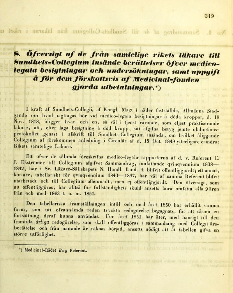 8. Öfversigt af de från samtelige rikets läkare till Sundhets-Colleyium insände berättelser öfver medico- legala besiglningar och undersökningar, samt uppgift å för dem förskottsvis af Medicina l-fond en gjorda utbetalningar.*) I kraft af Sundhets-Collegii, af Kongl. Maj:t i nåder fastställda, Allmänna Stad- gande om hvad iagttagas bör vid medico-legala besiglningar å döda kroppar, d. 18 Nov. 1818, åligger livar och en, så väl i tjenst varande, som eljest praktiserande läkare, alt, efter laga besigfning å död kropp, sitt afgifna betyg jemte obductions- protokollet genast i afskrift till Sundhets-Collegium insända, om hvilket åliggande Collegium af förekommen anledning i Circulär af d. 15 Oct. 1849 ytterligare erindrat Rikets samtelige Läkare. Ett öfver de sålunda föreskrifna medico-legala rapporterna af d. v. Referent C. J. Ekströmer till Collegium afgifvet Sammandrag, omfattande qvinqvennium 1838 1842, hai i Sv. Läkaie-Sällskapets N. Handl. Hand. 4 blifvit offentliggjordtj ett annat, kortare, tabellariskt för qvinqvennium 1843—1847, har väl af samma Referent blifvit utarbetadt och till Collegium aflemnadt, men ej offentliggjordt. Den öfversigt, som nu offen t liggöres, har alltså för fullständighets skuld ansetts böra omfatta alla 9 åren från och med 1843 t. o. m. 1851. Den tabellariska framställningen intill och med året 1850 har erhållit samma 'orm, som uti ofvannämda redan tryckta redogörelse begagnats, för att såsom en fortsättning deraf kunna användas. För året 1851 har åter, med hänsigt till den framtida årliga redogörelse, som skall oflfentliggöras i sammanhang med Collegii års- berättelse och från nämnde år räknas börjad, ansetts nödigt att åt tabellen gifva en större utförlighet. O *) Medicinal-Rådet Berg Referent.