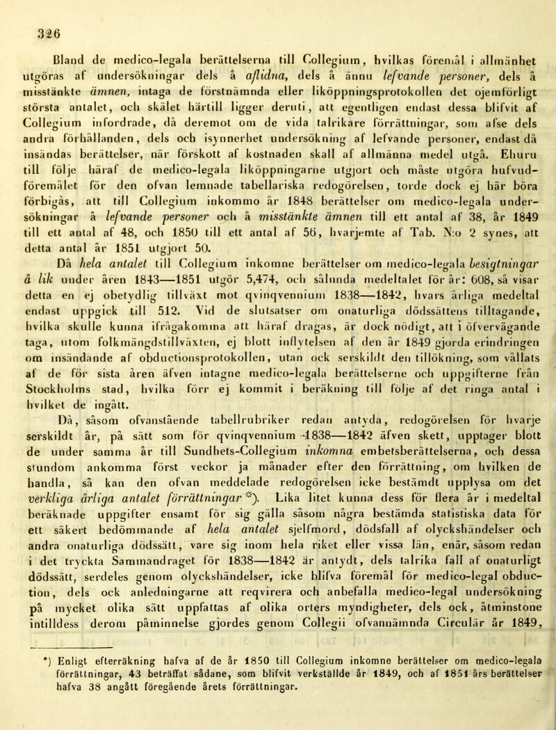Bland de medico-legala berättelserna till Collegium, hvilkas föremål i allmänhet utgöras af undersökningar dels å aflidna, dels å ännu lefvande personer, dels å misstänkte ämnen, intaga de förstnämnda eller liköppningsprotokollen det ojemförligt största antalet, och skälet härtill ligger deruti, alt egentligen endast dessa blifvit af Collegium infordrade, då deremot om de vida talrikare förrättningar, som afse dels andra förhållanden, dels och isynnerhet undersökning af lefvande personer, endast då insändas berättelser, när förskott af kostnaden skall af allmänna medel ut^å. Ehuru till följe häraf de medico-legala liköppningarne utgjort och måste utgöra hufvud- föremålet för den ofvan lemnade tabellariska redogörelsen, torde dock ej här böra förbigås, att till Collegium inkommo år 1848 berättelser om medico-legala under- sökningar å lefvande personer och å misstänkte ämnen till ett antal af 38, år 1849 till ett antal af 48, och 1850 till ett antal af 56, hvarjemte af Tab. N:o 2 synes, att detta antal år 1851 utgjort 50. Då hela antalet till Collegium inkomne berättelser om medico-legala hesigtningar å lik under åren 1843—1851 utgör 5,474, och sålunda medeltalet för år: 608, så visar detta en ej obetydlig tillväxt mot qvinqvennium 1838—1842, hvars årliga medeltal endast uppgick till 512. Vid de slutsatser om onaturliga dödssättens tilltagande, hvilka skulle kunna ifrågakomina att häraf dragas, är dock nödigt, att i ölvervägande taga, utom folkmängdstillväxten, ej blott inflytelsen al den år 1849 gjorda erindringen om insändande af obductionsprotokollen, utan ock serskildt den tillökning, som vållats af de för sista åren äfven intagne medico-legala berättelserne och uppgifterne från Stockholms stad, hvilka förr ej kommit i beräkning till följe af det ringa antal i hvilket de ingått. Då, såsom ofvanstående tabellrubriker redan antyda, redogörelsen för livarje serskildt år, på sätt som för qvinqvennium -1838—1842 äfven skett, upptager blott de under samma år till Sundhets-Collegium inkomna embefsberättelserna, och dessa stundom ankomma först veckor ja månader efter den förrättning, om hvilken de bandia, så kan den ofvan meddelade redogörelsen icke bestämdt upplysa om det verkliga ärliga antalet förrättningar *). Lika litet kunna dess för flera år i medeltal beräknade uppgifter ensamt för sig gälla såsom några bestämda statistiska data för ett säkert bedömtnande af hela antalet sjelfmord, dödsfall af olyckshändelser och andra onaturliga dödssätt, vare sig inom hela riket eller vissa län, enär, såsom redan i det tryckta Sammandraget för 1838—1842 är antydt, dels talrika fall af onaturligt dödssätt, serdeles genom olyckshändelser, icke blifva föremål för medico-legal obduc- tion, dels ock anledningarne att reqvirera och anbefalla medico-legal undersökning på mycket olika sätt uppfattas af olika orters myndigheter, dels ock, åtminstone intilldess derom påminnelse gjordes genom Collegii ofvannäinnda Circulär år 1849, *) Enligt efterräkning hafva af de år 1850 till Collegium inkomne berättelser om medico-legala förrättningar, 43 beträffat sådane, som blifvit verkställde år 1849, och af 1851 års berättelser hafva 38 angått föregående årets förrättningar.