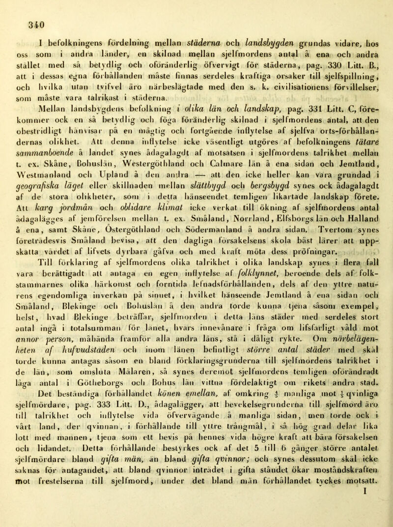 I befolkningens fördelning mellan städerna och landsbygden grundas vidare, hos oss som i andra länder, en skilnad mellan sjelfmordens antal å ena och andra stället med så betydlig och oföränderlig öfvervigt för städerna, pag. 330 Litt. B., att i dessas egna förhållanden måste finnas serdeles kraftiga orsaker till sjelfspillning, och Ii v i 1 ka utan tvifvel äro närbeslägtade med den s. k. civilisationens för\illelser, som måste vara talrikast i städerna. Mellan landsbygdens befolkning i olika län och landskap, pag. 331 Litt. C, före- kommer ock en så betydlig och föga föränderlig skilnad i sjelfmordens antal, att den obestridligt hänvisar pä en mägtig och fortgående inflytelse af sjelfva orts-lörhållan- dernas olikhet. Att denna inflytelse icke väsentligt utgöres af befolkningens tätare sammanboende å landet synes ådagalagdt af motsatsen i sjelfmordens talrikhet mellan t. ex. Skåne, Bohuslän, Westergöthland och Calinare län å ena sidan och Jemtland, Westinanland och Upland å den andra — att den icke heller kan vara grundad i geografiska läget eller skillnaden mellan slättbygd, och bergsbygd synes ock ådagalagdt af de stora olikheter, som i detta hänseendet temligen likartade landskap förete. Att karg jordmån och oblidare klimat icke verkat till ökning af sjelfmordens antal ådagalägges af jemförelsen mellan t. ex. Småland, Norrland , Elfsborgs län och Halland å ena, samt Skåne, Ostergöthland och Södermanland å andra sidan. Tvertom synes företrädesvis Småland bevisa, att den dagliga försakelsens skola bäst lärer att upp- skatta värdet af lifvets dyrbara gåfva och med kraft möta dess pröfningar. Till förklaring af sjelfmordens olika talrikhet i olika landskap synes i flera fall vara berättigadt att antaga en egen inflytelse af folklynnet, beroende dels af folk- stammarnes olika härkomst och forntida lefnadsförhållanden, dels af den yttre natu- rens egendomliga inverkan på sinnet, i hvilket hänseende Jemtland å ena sidan och Småland, Blekinge och Bohuslän å den andra torde kunna tjena såsom exempel, helst, hvad Blekinge beträffar, sjelfmorden i detta läns städer med serdeles stort antal ingå i totalsumman för länet, hvars innevånare i fråga om lifslärligt våld mot annor person, måhända framför alla andra läns, stå i dåligt rykte. Om närbelägen- heten af hufvudstaden och inom länen befintligt större antal städer med skäl torde kunna antagas såsom en bland förklaringsgrunderna till sjelfmordens talrikhet i de län, som omsluta Mälaren, så synes deremot sjelfmordens temligen oförändradt låga antal i Götiieborgs och Bohus län vittna fördelaktigt om rikets andra stad. Det beständiga förhållandet könen emellan, af omkring 4 manliga mot 4 qvinliga sjelfmördare, pag. 333 Litt. D., ådagalägger, att bevekelsegrundei na till sjelfmord äro till talrikhet och inflytelse vida öfvervägande å manliga sidan, men torde ock i vårt land, der qvinnan, i förhållande till yttre trångmål, i så hög grad delar lika lott med mannen, tjena som ett bevis pä hennes vida högre kraft att bära försakelsen och lidandet. Detta förhållande beslyrkes ock af det 5 till 6 gånger större antalet sjelfmördare bland gifta män, än bland gifta qvinnor; och synes dessutom skäl icke saknas för antagandet, att bland qvinnor inträdet i gifta ståndet ökar moståndskraften mot frestelserna till sjelfmord, under det bland män förhållandet tyckes motsatt. I