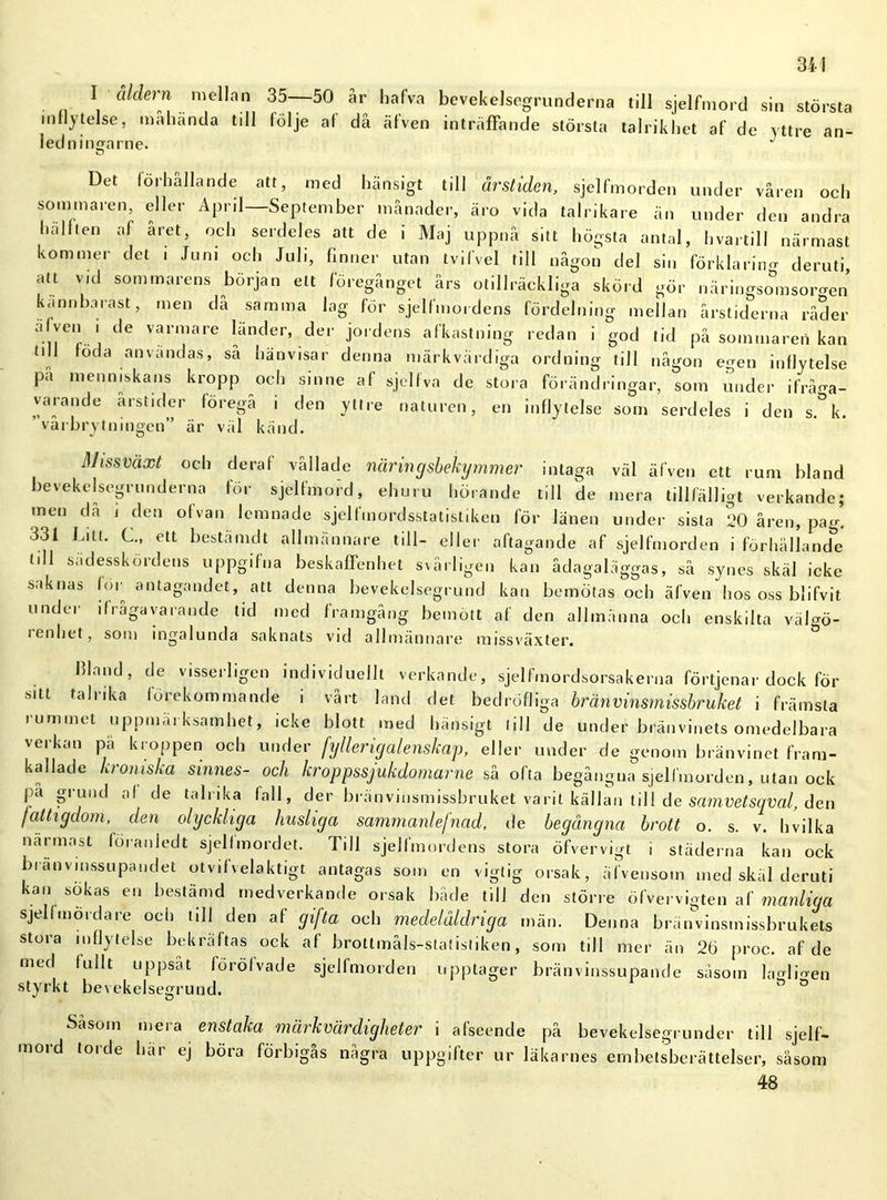 34! I åldern mellan 35 50 år hafva bevekelsegrunderna till sjelfmord sin största inflytelse, mahanda till följe af då äfven inträffande största talrikhet af de yttre an- ledningarne. J Det förhållande att, med hänsigt till årstiden, sjelfmorden under våren och sommaren, eller April—September månader, äro vida talrikare än under den andra hälften af aret, och serdeles att de i Maj uppnå sitt högsta antal, hvartill närmast kommer del i Juni och Juli, finner utan tvifvel till någon del sin förklaring deruti, att vid sommarens början ett föregånget års otillräckliga skörd gör näringso°msorgcn kannbarast, men da samma lag för sjelfmordens fördelning mellan årstiderna råder alven i de varmare länder, der jordens afkastning redan i god tid på sommaren kan till föda anvandas, så hänvisar denna märkvärdiga ordning till någon egen inflytelse pa menniskans kropp och sinne af sjelfva de stora förändringar, som under ifråga- varande årstider föregå i den yttre naturen, en inflytelse som serdeles i den s. k. vårbrytningen” är väl känd. Missväxt och deraf vållade näringsbekymmer intaga väl äfven ett rum bland bevekelsegrunderna för sjelfmord, ehuru hörande till de mera tillfälligt verkande; men då i den ofvan lemnade sjelfmordsstatistiken för länen under sista 20 åren, pa^ 331 Ditt. C., ett bestämd t allmännare till- eller aftagande af sjelfmorden i förhälland&e tdl sädesskördens uppgifna beskaffenhet svårligen kan ådagaläggas, sä synes skäl icke saknas for antagandet, att denna bevekelsegrund kan bemötas och äfven hos oss blifvit under ifrågavarande tid med framgång bemött af den allmänna och enskilta väl^ö- ienhet, som ingalunda saknats vid allmännare missväxter. bland, de visserligen individuellt verkande, sjelfmordsorsakerna förtjcnar dock för sitt talrika förekommande i vårt land det bedröffiga bränvinsmissbruket i främsta rummet uppmärksamhet, icke blott med hänsigt till de under bränvinets omedelbara verkan pä kroppen och under fyllerigalenskap, eller under de genom bränvinet fram- kallade kromska sinnes- och kroppssjukdomarne så ofta begångna sjelfmorden, utan ock pa gi und af de ta 11 i ka fall, der brän vinsmissbruket varit källan till de samvetsqval, den fattigdom, den olyckliga husliga sammanlefnad, de begångna brott o. s. v. hvilka närmast föraniedt sjelfmordet. Till sjelfmordens stora öfvervigt i städerna kan ock bianvinssupandet otvifvelaktigt antagas som en vigtig orsak, äfvensom med skäl deruti kan sokas en bestämd medverkande orsak både till den större öfvervigten af manliga sjelfmord a re och till den af gifta och medelåldriga män. Denna bränvinsmissbrukets stora inflytelse bekräftas ock af brottmåls-statistiken, som till mer än 26 proc. af de med fullt uppsåt föröfvade sjelfmorden upptager bränvinssupande såsom la M men styrkt bevekelsegrund. Såsom mera enstaka märkvärdigheter i afseende på bevekelsegrunder till sjelf- mord torde här ej böra förbigås några uppgifter ur läkarnes embetsberättelser, såsom 48