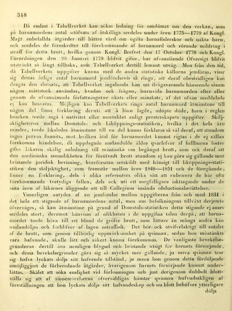 Dii endast i Tabellverket kan sökas ledning för omdömet om den verkan, som på barnamordens antal utöfvals af åtskilliga serdeles under åren 1775—1779 af Kongl. Maj:t anbefallda åtgärder till bättre vård om ogifta barnaföderskor och oäkta barn, ocb serdeles de föreskrifter till förekommande af barnamord och rörande mildring i straff för detta brott, h v il ka genom Kongl. Brefvet den 17 Oetober 1778 ocb Kongl. Förordningen den 20 Januari 1779 blifvit gilne, har ofvanstående Öfversigt blifvit utsträckt så långt tillbaka, som Tabellverket dertill lemnat utväg. Men från den tid, då Tabellverkets uppgifter kunna med de andra statistiska källorna jemföras, visar sig dettas årliga antal barnamord jemförelsevis så ringa, att deraf obestridligen kan dragas den slutsats, att Tabellverket ingalunda kan uti ifrågavarande hänseende såsom någon måttstock användas, b vadan ock frågan, huruvida barnamorden efter eller genom de olvannämnda författningarne ökats eller minskats, af det of van meddelade ej kan besvaras. Möjligen kan Tabellverkets ringa antal barnamord åtminstone till någon del finna förklaring deruti att å lönn lagde, odöpte döde, barn i regien hvarken torde ingå i nativitet eller mortalitet enligt presterskapets uppgifter. Skilj- aktigheterna mellan Domstols- och Liköppnings-statistiken, hvilka i det hela äro mindre, torde likaledes åtminstone till en del kunna förklaras så väl deraf, att stundom ingen person funnits, mot hvilken åtal för barnamordet kunnat riglas i de ej sällan förekomna händelser, då uppdagade undandolde äldre qvarlcfvor af fullburna (öster gifva läkaren skälig anledning till misstanka om begånget brott, som ock deraf att den medicinska sannolikheten för förö f vad t brott stundom ej kan göra sig gällande mot bristande juridisk bevisning, hvarförutan serskildt med hänsigt till liköppnings-stati- stiken den skiljaktighet, som framstår mellan åren 1848—1851 och de föregående, finner en förklaring, dels i olika referenters olika sätt att rubricera de här ofta förekommande tvetydiga fallen, dels ock uti ett sorgfälligare iakttagande under de sista åren af läkarnes ålifftjande att till Collegium insända obductionsberättelser. Visserligen antydes af en jemförelse mellan uppgifterna från och med 1831 i det hela ett stigande af barnamordens antal, men om befolkningens tillväxt derjemte öfverväges, så kan åtminstone på grund af Domstols-statistiken detta stigande ej anses serdeles stort, deremot hänvisas al olikheten i de uppgifna talen derpå, att barna- mordet torde höra till ett bland de gröfre brott, som lättare än många andra kan undandöljas och förblilver af lagen ostraffadt. Det hör ock otvifvelaktigt till antalet af de brott, som genom tillbörlig uppmärksamhet på qvinnan, sedan hon misstänkts vara hafvande, skulle lätt och säkert kunna lörekommas. De vanligaste bevekelse- grunderna dertill äro nemligen blygsel och bristande utsigt för barnets försörjande, och dessa bevekelsegrunder göra sig så mycket mer gällande, ju mera qvinnan tror sig hafva lyckats dölja sitt hafvande tillstånd, ju mera hon genom detta fördöljande omöjliggjort de förberedande åtgärder, hvarigenom barnets försörjande kunnat under- lättas. Skälet att söka enslighet vid förlossningen och just derigenom dubbelt blott- ställa sig att af sinnesrörelserna öfverväldigas hämtar qvinnan hufvudsakligen af föreställningen att hon lyckats dölja sitt hafvandeskap och nu blott behöfver ytterligare dölja