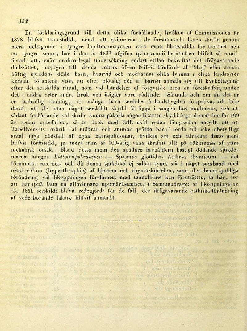 En förklaringsgrund till detta olika förhållande, hvilken af Commissionen år 1828 blifvit framställd, netnl. att qvinnorna i de förstnämnda länen skulle genom mera deltagande i tyngre landtmannayrken vara mera blottställda för trötthet och en tyngre sömn, har i den år 1833 afgilna qvinqvennii-berättelsen blifvit så modi- fierad, att, enär medico-legal undersökning endast sällan bekräftat det ifrågavarande dödssättet, möjligen till denna rubrik äfven blifvit hänförde af ”Slag” eller annan häftig sjukdom döde barn, hvarvid ock mödrarnes olika lynnen i olika landsorter kunnat föranleda vissa att efter plötslig död af barnet anmäla sig till kyrkotagning efter det serskilda ritual, som vid händelser af förqvafde barn är löreskrifvit, under det i andra orter andra bruk och åsigter vore rådande. Sålunda och om än det är en bedröflig sanning, att många barn serdeles å landsbygden lörqväfvas till följe derat, att de utan något serskildt skydd få ligga i sängen hos mödrarne, och ett sådant förhållande väl skulle kunna påkalla någon likartad skyddsåtgärd med den för 100 år sedan anbefallda, så är dock med fullt skäl redan längesedan antydt, att uti Tabellverkets rubrik ”af mödrar och ammor qväfda barn” torde till icke obetydligt antal ingå dödsfall af egna barnsjukdomar, hvilkas art och talrik het desto mera blifvit förbisedd, ju mera man af 100-årig vana skrifvit allt på räkningen af yttre mekanisk orsak. Bland dessa inom den spädare barnåldern hastigt dödande sjukdo- marna intager Luftstrupskrampen — Spasmus glottidis, Asthma thymicum — det förnämsta rummet, och då denna sjukdom ej sällan synes stå i något samband med ökad volum (hyperthrophie) af hjernan och thymuskörtelen, samt, der denna sjukliga förändring vid liköppningen förefinnes, med sannolikhet kan förutsättas, så har, för att häruppå fästa en allmännare uppmärksamhet, i Sammandraget af liköppningarne lör 1851 serskildt blifvit redogjordt för de fall, der ifrågavarande pathiska förändring af vederbörande läkare blifvit anmärkt.