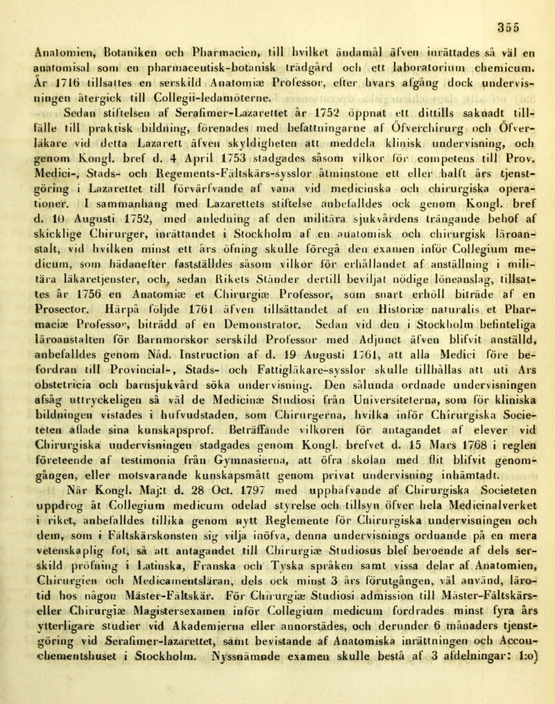 Anatomien, Botaniken och Pliarmacien, till hvilket ändamål älven inrättades så väl en anatomisal som en pharmaceutisk-botanisk trädgård och ett laboratorium chemicum. Ar 1716 tillsattes en serskild Anatomioe Professor, efter hvars afgång dock undervis- nitigen återgick till Collegii-ledamöterne. Sedan stiftelsen af Serafimer-Lazarettet år 1752 öppnat ett dittills saknadt till- fälle till praktisk bildning, förenades med befattningarne af Öfverchirurg och Öfver- läkare vid detta Lazarett älven skyldigheten att meddela klinisk undervisning, och genom Kongl. bref d. 4 April 1753 stadgades såsom vilkor lör competens till Prov. Medici-, Stads- och Regements-Fältskärs-sysslor åtminstone ett eller hälft års tjenst- göring i Lazarettet till förvärfvande af vana vid medicinska och chirurgiska opera- tioner. I sammanhang med Lazarettets stiftelse anbefalldes ock genom Kongl. bref d. 10 Augusti 1752, med anledning af den militära sjukvårdens trängande behof af skicklige Chirurger, inrättandet i Stockholm af en anatomisk och chirurgisk läroan- stalt, vid hvilken minst ett års öfning skulle föregå den examen inför Collegium rae- dicum, som hädanefter fastställdes såsom vilkor för erhållandet af anställning i mili- tära läkaretjenster, och, sedan Rikets Ständer dertill beviljat nödige löneanslag, tillsat- tes år 1756 en Anatomiae et Chirurgiae Professor, som snart erhöll biträde af en Prosector. Härpå följde 1761 äfven tillsättandet af en Historiae naturalis et Phar- maciae Professo'1, biträdd af en Demonstrator. Sedan vid den i Stockholm befinleliga läroanstalten för Barnmorskor serskild Professor med Adjunct äfven blifvit anställd, anbefalldes genom Nåd. Instruction af d. 19 Augusti 1761, att alla Medici före be- fordran till Provincial-, Stads- och Fattigläkare-sysslor skulle tillhållas att uti Ars obstetricia och barnsjukvård söka undervisning. Den sålunda ordnade undervisningen afsåg uttryckeligen så väl de Medicinae Studiosi från Universiteterna, som för kliniska bildningen vistades i hufvudstaden, som Chirurgerna, hviika inför Chirurgiska Socie- teten aflade sina kunskapsprof. Beträffande vilkoren för antagandet af elever vid Chirurgiska undervisningen stadgades genoin Kougl. brefvet d. 15 Mars 1768 i regien företeende af teslimonia från Gymnasierna, att öfra skoian med flit blifvit genom- gången, eller motsvarande kunskapsmått genom privat undervisning inhämtadt. När Kongl. Maj:t d. 28 Oct. 1797 med upphäfvande af Chirurgiska Societeten uppdrog åt Collegium medicum odelad styrelse och tillsyn öfver hela Medicinalverket i riket, anbefalldes tillika genom nytt Reglemente för Chirurgiska undervisningen och dem, som i Fällskärskonsten sig vilja inöfva, denna undervisnings ordnande på en mera vetenskaplig fot, så att antagandet till Chirurgiae Studiosus blef beroende af dels ser- skild pröfning i Latinska, Franska och Tyska språken samt vissa delar af Anatomien, Chirurgien och Medicamentsläran, dels ock minst 3 års förutgången, väl använd, läro- tid hos någon Mäster-Fältskär. För Chirurgiae Studiosi admission till Mäster-Fältskärs- eller Chirurgiae Magistersexamen inlör Collegium medicum fordrades minst fyra års ytterligare studier vid Akademierna eller annorstädes, och derunder 6 månaders tjenst- göring vid Serafimer-lazarettet, samt bevistande af Anatomiska inrättningen och Accou- chementshuset i Stockholm. Nyssnämnde examen skulle bestå af 3 afdelningar: l:o)