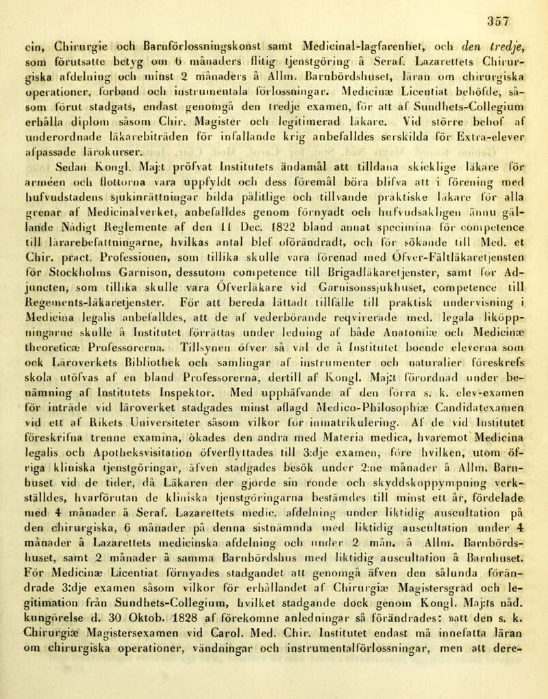 cin, Chirurgie och Barnförlossningskonst samt Medicinal-lagfarenhet, och den tredje, som förutsatte betyg om ö månaders flitig tjenstgöring å Seraf. Lazarettets Chirur- giska afdelning och minst 2 månaders å Allm. Barnbördshuset, läran om chirurgiska operationer, förband och instrumentala förlossningar. Medicin* Licentiat behöfde, så- som förut stadgats, endast genomgå den tredje examen, för att af Sundhets-Collegium erhålla diplom såsom Chir. Magister och legitimerad läkare. Vid större behof af underordnade läkarebiträden för infallande krig anbefalldes serskilda för Extra-elever a (passa de lärokurser. Sedan Kongl. Maj:t pröfvat Institutets ändamål att tilldana skickl ige läkare för arméen och flottorna vara uppfyldt och dess föremål böra blifva alt i förening med hufvudstadens sjukinrättningar bilda pålitlige och tillvande praktiske läkare lör alla grenar af Medicinalverket, anbefalldes genom förnyadt och hufvudsakligen ännu gäl- lande Nådigt Reglemente af den 11 Dec. 1822 bland annat specimina för competence till lärarebefattningarne, hvilkas antal blef oförändradt, och för sökande till Med. et Chir. pract. Professionen, som tillika skulle vara förenad med Ofver-Fältläkaretjensten för Stockholms Garnison, dessutom competence till Brigadläkaretjenster, samt för Ad- juncten, som tillika skulle vara Ofverläkare vid Garnisonssjukhuset, competence till Regements-läkaretjenster. För att bereda lättadt tillfälle till praktisk undervisning i Medicina legalis anbefalldes, att de af vederbörande reqviierade med. legala liköpp- ningarne skulle å Institutet förrättas under ledning af både Anatomi* och Medicinae theoreticae Professorerna. Tillsynen ölver så väl de å Institutet boende eleverna som ock Läroverkets Bibiiothek och samlingar af instrumenter och naturalier föreskrefs skola utöfvas af en bland Professorerna, dertill af Kongl. Maj:t förordnad under be- nämning al Institutets Inspektor. Med upphäfvande af den förra s. k. elev-examen för inträde vid läroverket stadgades minst aflagd Medico-Philosophiae Candidatexamen vid ett af Rikets Universiteter såsom vilkor för inmatrikulering. Af de vid Institutet föreskrifna trenne examina, ökades den andra med Materia medica, hvaremot Medicina legalis och Apotheksvisitation öfverflyttades till 3:dje examen, före hvilken, utom öf- riga kliniska tjenstgöringar, äfven stadgades besök under 2:ne månader å Alhn. Barn- huset vid de tider, då Läkaren der gjorde sin ronde och skyddskoppympning verk- ställdes, hvarförutan de kliniska tjenstgöringarna bestämdes till minst ett år, fördelade med 4 månader ä Seraf. Lazarettets medic. afdelning under liktidig auscultation på den chirurgiska, 6 månader på denna sistnämnda med liktidig auscultation under 4 månader å Lazarettets medicinska afdelning och under 2 mån. å Allm. Barnbörds- o huset, samt 2 månader å samma Barnbördshus med liktidig auscultation å Barnhuset. För Medicinae Licentiat förnyades stadgandet att genomgå äfven den sålunda förän- drade 3:dje examen såsom vilkor för erhållandet af Chirurgiae Magistersgrad och le- gitimation från Sundhets-Collegium, bvilket stadgande dock genom Kongl. Maj:ts nåd. kungörelse d. 30 Oktob. 1828 af förekomne anledningar så förändrades: »att den s. k. Chirurgiae Magistersexamen vid Carol. Med. Chir. Institutet endast må innefatta läran om chirurgiska operationer, vändningar och instrumentalförlossningar, men att dere-