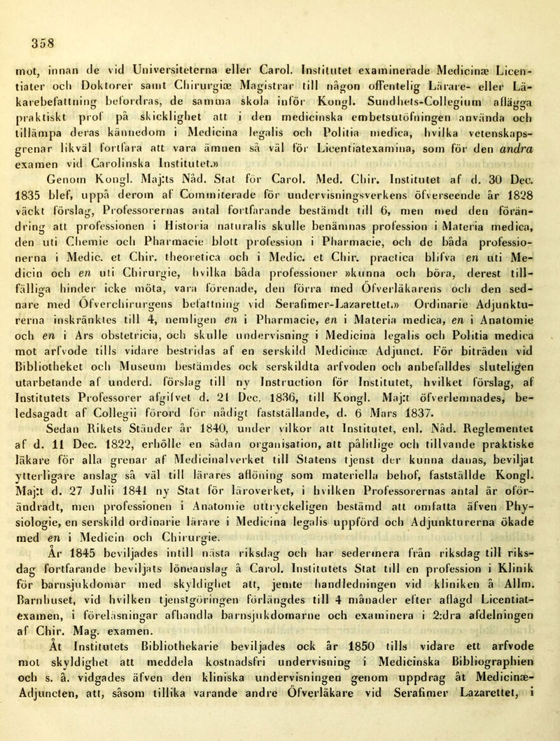 mot, innan de vid Universiteterna eller Carol. Institutet examinerade Medicina? Licen- tiater och Doktorer samt Chiruvgise Magistrar till nägon ofFentelig Lärare- eller Lä- karebefattning befordras, de samma skola inför Kongl. Sundhets-CoHegium aflägga praktiskt prof på skicklighet alt i den medicinska embetsutöfningen använda och tillämpa deras kännedom i Medicina legalis och Politia medica, hvilka vetenskaps- grenar likväl fortfara att vara ämnen så väl för Licentiatexamina, som för den andra examen vid Carolinska Institutet.» Genom Kongl. Maj:ts Nåd. Stat för Carol. Med. Chir. Institutet af d. 30 Dec. 1835 blef, uppå derom af Commiterade för undervisningsverkens öfverseende år 1828 väckt förslag, Professorernas antal fortfarande bestämdt till 6, men med den förän- dring att professionen i Historia naturalis skulle benämnas profession i Materia medica, den uti Chemie och Pharmacie blott profession i Pharmacie, och de båda professio- nerna i Medic. et Chir. theoretica och i Medic. et Chir. practica blifva en uti Me- dicin och en uti Chirurgie, hvilka båda professioner »kunna och böra, derest till- fälliga hinder icke möta, vara förenade, den förra med Ofverläkarens och den sed- nare med Ofverchirurgens befattning vid Serafimer-Lazarettet.» Ordinarie Adjunktu- rerna inskränktes till 4, nemligen en i Pharmacie, en i Materia medica, en i Anatomie och en i Ars obstetricia, och skulle undervisning i Medicina legalis och Politia medica mot arfvode tills vidare bestridas af en serskild Medicinoe Adjuncl. För biträden vid Bibliotheket och Museum bestämdes ock serskildta arfvoden och anbefalldes sluteligen utarbetande af underd. förslag till ny Instruction för Institutet, h v il k et förslag, af Institutets Professorer afgifvel d. 21 Dec. 1836, till Kongl. Maj:t öfverlemnades, be- ledsagadt af Collegii förord för nådigt fastställande, d. 6 Mars 1837. Sedan Rikets Ständer år 1840, under vilkor att Institutet, enl. Nåd. Reglementet af d. 11 Dec. 1822, erhölle en sådan organisation, att pålitlige och tillvande praktiske läkare för alla grenar af Medicinalverket till Statens tjenst der kunna danas, beviljat ytterligare anslag så väl till lärares aflöning som materiella behof, fastställde Kongl. Majtt d. 27 Julii 1841 ny Stat för läroverket, i hvilken Professorernas antal är oför- ändradt, men professionen i Anatomie uttryckeligen bestämd att omfatta äfven Phy- siologie, en serskild ordinarie lärare i Medicina legalis uppförd och Adjunkturerna ökade med en i Medicin och Chiruroie. År 1845 beviljades intill nästa riksdag och har sedermera från riksdag till riks- dag fortfarande beviljats löneauslag å Carol. Institutets Slat till en profession i Klinik för barnsjukdomar med skyldighet att, jemte handledningen vid kliniken å Allm. Barnhuset, vid hvilken tjenstgöringen förlängdes till 4 månader efter aflagd Licentiat- examen, i föreläsningar afhandla barnsjukdomarne och examinera i 2:dra afdelningen af Chir. Mag. examen. Åt Institutets Bibliothekarie beviljades ock år 1850 tills vidare ett arfvode mot skyldighet att meddela kostnadsfri undervisning i Medicinska Bibliographien och s. å. vidgades äfven den kliniska undervisningen genom uppdrag åt Medicinae- Adjuncten, att, såsom tillika varande andre Ofverläkare vid Serafimer Lazarettet, i
