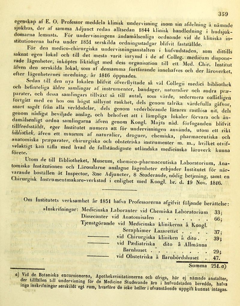 egenskap af E 0. Professor meddela klinisk undervisning inom sin afdelning å nämnde sjukhus, der af samma Adjuuct redan alltsedan 1844 klinisk handledning i hudsjuk- domarna lemnats. För undervisningens ändamålsenliga ordnande vid de kliniska in- stitutionerna hafva under 1851 serskilda ordningsstadgar blifvit fastställde. For den medico-chirurgiska undervisningsanstalten i hufvudstaden, som dittills saknat egen lokal och till det mesta varit inrymd i de af Colleg. medicum dispone- rade lagenheter, inköptes liktidigt med dess organisation till ett Med. Chir. Institut alven den serskilda lokal, som af densamma fortfarande innehafves och der läroverket etter Jagenheternes inredning, år 1816 öppnades. Sedan till den nya lokalen blifvit öfverflyttade så väl Collegii medici bibliothek och befinteliga aldre samlingar at instrumenter, bandager, naturalier och andra prte- pa rater, och dessa samlingars tillväxt så till antal, som värde, sedermera oaflåtli<ren fortgått med en hos oss högst sällsynt raskhet, dels genom talrika värdefulla gåfvor, snart sagdt lian alla verldsdelar, dels genom vederbörande lärares rastlösa nit, dels genom nadigst beviljade anslag, och behofvet att i lämpliga lokaler förvara och än- damalsenligt ordna samlingarna äfven genom Kongl. Maj:ts nåd. förfoganden blifvit ;7/Zr-C,'’ Pger nSl,tUtet numera att för undervisningen använda, utom ett rikt bibliothek afven ett museum af naturalier, droguer, chemiska, pharmaceutiska och anatomiska pneparater, chirurgiska och obstetriska instrumenter m. m., hvilket otvif- velakt.gt kan tafla med hvad de fullständigaste utländska medicinska läroverk kunna torete. Utom de till Cibliotheket, Museum, chemieo-pharmaceutiska Laboratorium, Ana- tomiska Institutionen och Lärosalarne anslagne lägenheter erbjuder Institutet för när- varande bostallen at Inspector, 3:ne Adjuncter, 8 Studerande, nödig betjening, samt en Ch.rurgisk Instrumentmakare-verkstad i enlighet med Kongl. br. d. 19 Nov. 1816. Om Institutets verksamhet år 1851 hafva Professorerna afgifvit följande berättelse: »Inskritningar: Medicinska Laboranter vid Chemiska Laboratorium 33- Dissecanter vid Anatomisalen gg. Tjenstgörande vid Medicinska klinikerna å Kongl. Seraphimer Lazarettet . . . vid Chirurgiska kliniken å dito . - vid Paediatriska dito å Allmänna Barnhuset Obstetriska å Barnbördshuset 37; 39; 29; 47. „ Summa 251.a) a) eyursi0”el'a. Apothetsvisitationerna och Mriga, här ej nämnde anslaker, inea ' f 1 t,I! und®r','snin8 for de Medicine Studerande äro i hufvudstaden beredda, hafva tiga insknfningar serskildt egt rum, hvarföre de icke heller i ofvanstående uppgift kunnat intagas.