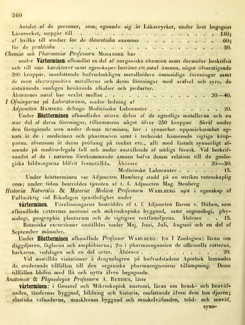 Antalet af de personer, som, egnande sig ät Läkareyrket, under .aret begagnat Läroverket, uppgår till 110; af livilka till studier för de theoretiska examina 60; för de praktiska 50. Chemiai ock Pharmacia: Professorn Mosander liar under Vårterminen afhandlat en del af oorganiska chemien samt derunder beskrifvit ocli till sina karakterer samt egenskaper bestämt ett antal ämnen, något öfverstigande 200 kroppar, innefattande liufvudsakligen metalloiders ömsesidiga föreningar samt de mest electropositiva metallerna och deras föreningar med svafvel och svre, de sistnämnda vanligen benämnda alkalier och jordarter. Åhörarnes antal har vexlat mellan 20—40. / Ofningarna på Laboratorium, under ledning af Adjuncten Hamberg deltogo Medicinske Laboranter 20. Under Höstterminen afhandlades större delen al de egentliga metallerna och en stor del af deras föreningar, tillsammans något ölver 250 kroppar. Såväl under den föregående som under denna terminen, har i synnerhet uppmärksamhet eg- nats åt de i medicinen och pharmaeien samt i techniskt hänseende vigtiga krop- parna, äfvensom åt deras prölning på renhet elc., allt med fästadt synnerligt af- seende på medico-legala fall och under anställande af nödiga försök. Vid beskrif- vandet af de i naturen förekommande ämnen hafva dessas relation till de geolo- giska bildningarna blifvit framställda. Åhörare 20—30. O O Medicinske Laboranter 15. Under höstterminen var Adjuncten Hamberg stadd på en utrikes vetenskaplig resa; under tiden bestriddes tjensten af t. f. Adjuncten Mag. Stenberg Historia Naturalis & Materia Medicce Professorn Waheberg njöt i egenskap af Fullmäktig vid Riksdagen tjenstledighet under vårterminen. Föreläsningarna bestriddes af t. f. Adjuncten Baron v. Duben, som afhandlade växternas anatomi och mikroskopiska byggnad, samt organologi, phy- siologi, geographia plantarum och de vigtigare vextfamiljerna. Åhörare . . 15. Botaniska excursioner anställdes under Maj, Juni, Juli, Augusti och en del af September månader. Under Höstterminen afhandlade Professor Waheberg: l:o I Zoologien: läran om däggdjuren, fåglarna och amphibierna; 2:o i pharmacognosien de officinella rötterna, barkarna, vedslagen och en del örter. Åhörare 20. Vid anställda visitationer å droguelagren på hufvudstadens Apothek lemnades de studerande tillfällen till den organiska pharmacognosiens tillämpning. Dessa tillfällen blefvo med flit och nytta äfven begagnade. Anatomia: & Physiologice Professorn A. Retzius, läste vårterminen: i Generel och Mikroskopisk anatomi, läran om brosk- och benväf- naden, tändernas byggnad, bildning och historia, omfattande äfven dem hos djuren; elastiska väfnaderna, musklernas byggnad och muskelväfnaden, tråd- och senväf, syno-