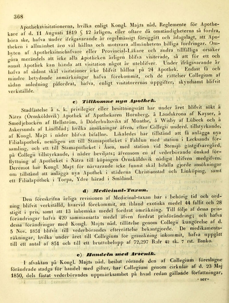 Apotheksvisitationerna, livilka enligt Kongl. Maj:ts nåd. Reglemente för Apothe- kare af d. 11 Augusti 1819 § 12 årligen, eller oftare då omständigheterna så fordra, böra ske, hafva under ifrågavarande år regelmässigt försiggått och ådagalagt, att Apo- theken i allmänhet äro väl hållna och motsvara allmänhetens billiga fordringar. Om- byten af Apotheksinnehafvare eller Provincial-Läkare och andra tillfälliga orsaker aöra merändels att icke alla Apotheken årligen blifva visiterade, så att för ett och annat Apothek kan hända att visitation något år uteblifver. Under ifrågavarande ar hafva af sådant skäl visitationer icke blifvit hållna på 24 Apothek. Endast fa oci mindre betydande anmärkningar hafva förekommit, och de rättelser Collegium a sådan anledning påfordrat, hafva, enligt visitatorernas uppgifter, skyndsamt blifvit verkställde. c) TiUktttntie ttyn Aftoffte/i. Stadfästelse å s. k. privilegier eller besittningsrätt har under året blifvit sökt a Nätra (Örnsköldsvik) Apothek af Apothekaren Hornberg, å Landskrona af Kayser, a Smedjebacken af Hellström, å Döderhultsviks af Mnnthe, å Wisby af Lubeck och a Askersunds af Lindblad; hvilka ansökningar älven, efter Collegn underd. tillstyrkande, af Kon«>l. Maj:t i nåder blifvit bifallne. Likaledes har tillstånd att få anlägga nya Filialapothek, nemligen ett till Stamapotheket i Fahlun med station i Lecksands for- samling, och ett till Stamapotheket i Åsen, med station vid Stensjö gästgifvaregård, på Co fl eg i i tillstyrkande, i nåder beviljats; äfvensom en af vederbörande önskad lor- flyttning af Apotheket i Nätra till köpingen Örnsköldsvik nådigst blifven medgifven. Deremot har Kongl. Maj:t för närvarande icke funnit skäl bilalla gjorde ansökningar om tillstånd att anlägga nya Apothek i städerna Christianstad och Linköping, samt ett Filialapothek i Torpa, Ydre härad i Småland. tl) Jfletlicinttl- Taacan, Den föreskrifna årliga revisionen af Medicinal-taxan har i behörig tid och ord- nincr blifvit verkställd, hvarvid förekommit, att ibland exotiska medel 44 fallit och 28 sti„-t i pris, samt att 13 inhemska medel fordrat omräkning. Till följe af dessa P11S förändringar hafva 420 sammansatta medel äfven fordrat prisförändring; och hafva dessa förändringar med Kongl. Maj:ts nåd. tillåtelse genom Collegii kungörelse af d. 5 Nov. 1851 blifvit till vederbörandes efterrättelse bekantgjorde. De medikaments- räkningar, hvilka under året till Collegium för granskning inkommit, hafva uppgått till ett antal af 851 och till ett bruttobelopp af 72,297 R:dr 42 sk. 7 rst. Banko. e) WWamMetn tne*i At'scnik. I afvaktan på Kongl. Maj-.ts nåd. beslut rörande den af Collegium föreslagne förändrade stadga för handel med gifter, har Collegium genom cirkulär af d. 23 Maj 1850, dels fästat vederbörandes uppmärksamhet på hvad redan gällande författningar,