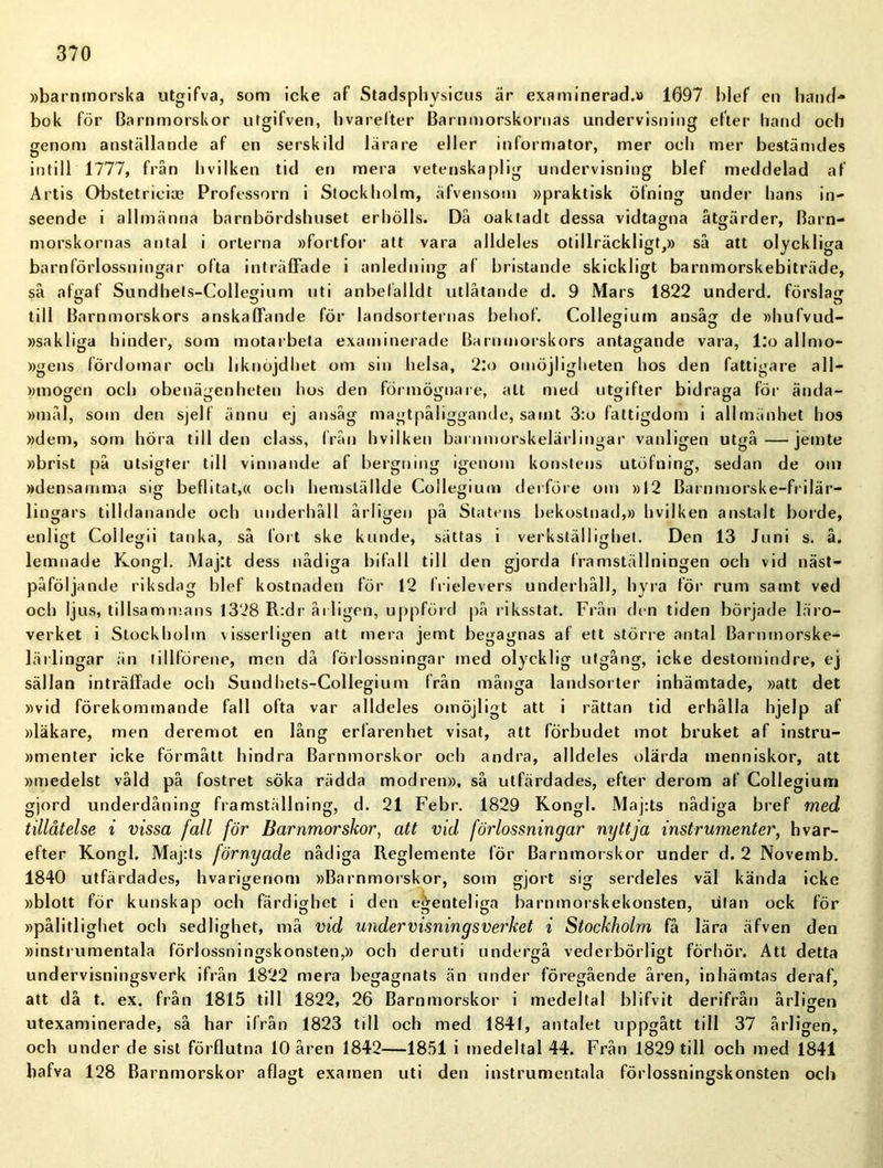 »barnmorska utgifva, som icke af Stadsphysicus är examinerad.» 1697 blef en hand- bok för Barnmorskor utgifven, Ii varefter Barnmorskornas undervisning efter hand och genom anställande af en serskild lärare eller informator, mer och mer bestämdes ö . . intill 1777, från hvilken tid en mera vetenskaplig undervisning blef meddelad af Artis Obstetricias Professorn i Stockholm, äfvensom »praktisk öfning under hans in- seende i allmänna barnbördshuset erhölls. Då oaktadt dessa vidtagna åtgärder, Barn- morskornas antal i orterna »fortfor att vara alldeles otillräckligt,» så att olyckliga barnförlossningar ofta inträffade i anledning af bristande skickligt barnmorskebiträde, så afgaf Sundhets-Collegium uti a n be fälld t utlåtande d. 9 Mars 1822 underd. förslag till Barnmorskors anskaffande för landsorternas behof. Collegium ansåg de »hufvud- »sakliga hinder, som motarbeta examinerade Barnmorskors antagande vara, l:o allmo- »gens fördomar och liknöjdhet om sin helsa, 2:o omöjligheten hos den fattigare a 11— »mogen och obenägenheten hos den förmögnare, alt med utgifter bidraga för ända- »mål, som den sjelf ännu ej ansåg magtpåliggande, samt 3:o fattigdom i allmänhet hos »dem, som höra till den class, från hvilken barnmorskelärlingar vanligen utgå—jemte »brist på utsigter till vinnande af bergning igenom konstens utöfning, sedan de om »densamma sig befl i ta t,« och hemställde Collegium derföre om »12 Barnmorske-frilär- lingars tilldanande och underhåll årligen på Statens bekostnad,» hvilken anstalt borde, enligt Collegii tanka, så fort ske kunde, sättas i verkställighet. Den 13 Juni s. å. lemnade Kongl. Majtt dess nådiga bifall till den gjorda framställningen och vid näst- påföljande riksdag blef kostnaden för 12 Irielevers underhåll, hyra för rum samt ved och ljus, tillsammans 1328 R:dr årligen, uppförd på riksstat. Från den tiden började läro- verket i Stockholm visserligen att mera jemt begagnas af ett större antal Barnmorske- lärlingar än tillförene, men då förlossningar med olycklig utgång, icke destomindre, ej sällan inträffade och Sundhets-Collegium från många landsorter inhämtade, »att det »vid förekommande fall ofta var alldeles omöjligt att i rättan tid erhålla hjelp af »läkare, men deremot en lång erfarenhet visat, att förbudet mot bruket af instru- »menter icke förmått hindra Barnmorskor och andra, alldeles olärda menniskor, att »medelst våld på fostret söka rädda modren», så utfärdades, efter derom af Collegium gjord underdåning framställning, d. 21 Febr. 1829 Kongl. Maj:ts nådiga bref med tillåtelse i vissa fall för Barnmorskor, att vid förlossningar nyttja instrumenter, hvar- efter Kongl. Maj:ts förnyade nådiga Reglemente för Barnmorskor under d. 2 Novemb. 1840 utfärdades, hvarigenom »Barnmorskor, som gjort sig serdeles väl kända icke »blott för kunskap och färdighet i den ejventeliga barnmorskekonsten, utan ock för »pålitlighet och sedlighet, må vid undervisningsverket i Stockholm få lära äfven den »instrumentala förlossningskonsten,» och deruti undergå vederbörligt förhör. Att detta undervisningsverk ifrån 1822 mera begagnats än under föregående åren, inhämtas deraf, att då t. ex. från 1815 till 1822, 26 Barnmorskor i medeltal blifvit derifrån årligen utexaminerade, så har ifrån 1823 till och med 1841, antalet uppgått till 37 årligen, och under de sist förflutna 10 åren 1842—1851 i medeltal 44. Från 1829 till och med 1841 hafva 128 Barnmorskor aflagt examen uti den instrumentala förlossningskonsten och