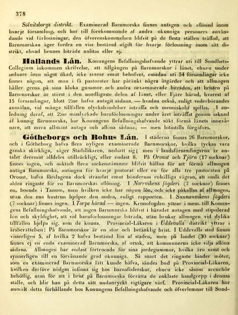 Sölvitsborgs distrikt. Examinerad Barnmorska finnes antagen och aflönad inom bvarje församling, och har till förekommande af andra okunniga personers använ- dande vid förlossningar, den öfverenskommelsen blifvit pä de flesta ställen träffad, att Barnmorskan äger fordra en viss bestämd afgift för bvarje förlossning inom sitt di- strikt, ehvad hennes biträde anlitas eller ej. Hallands Tiän. Konungens Befallningshafvande yttrar uti till Sundhets- Collegium inkommen skrifvelse, att tillgången på Barnmorskor i länet, ehuru under sednare åren något ökad, icke svarar emot behofvet, emedan uti 54 församlingar icke finnes någon, att man i få pastorater har påtänkt några åtgärder och att allmogen håller gerna på sina kloka gummor och andra oexaminerade biträden, att bristen på Barnmorskor är störst i den nordligaste delen al länet, eller Fjäre härad, hvarest af 15 församlingar, blott 2:ne hafva antagit sådana, — hvadan också, enligt vederbörandes anmälan, vid många tillfällen olyckshändelser inträffa och menniskolif spillas. I an- ledning deraf, att 2:ne misslyckade barnförlossningar under året inträffat genom saknad äf kunnig Barnmorska, har Konungens Befallningshafvande sökt förmå länets innevå- nare, att mera allmänt antaga och aflöna sådana; — men hitintills lörgäfves. CÄotheborgs och Kolius ILän. i städerna finnas 26 Barnmorskor, och i Götheborg hafva flera nyligen examinerade Barnmorskor, hvilka tyckas vara ganska skickliga, säger Stadsläkaren, nedsatt sig; men i landsförsamlingarna är an- talet deremot alldeles otillräckligt, eller endast 8. På Oroust och Tjörn (17 socknar) finnes ingen, och oaktadt flera sockenstämmor blilvit hållna för att förmå allmogen antaga Barnmorska, antingen för hvarje pastorat eller en för alla tre pastoraten på Oroust, hafva förslagena dock strandat emot böndernas enhälliga vägran, att anslå det aldra ringaste för en Barnmorskas aflöning. I Norrvikens fögderi (7 socknar) finnes en, boende i Tanum, men hvilken icke har någon lön, och icke påkallas af allmogen, utan den ena hustrun bjelper den andra, enligt rapporten. I Sunnanvihens fögderi (7 socknar) finnes ingen. 1 Torpe härad — ingen. Kronofogden yttrar i raem. till Konun- gens Befallningshafvande, att ingen Barnmorska blifvit i häradet antagen med stipulerad lön och skyldighet, att vid barnförlossningar biträda, utan brukar allmogen vid dylika tillfällen hjelpa sig, som de kunna. Provincial-Läkaren i Uddevalla' distrikt yttrar i årsberättelsen: På Barnmorskor är en stor och betänklig brist. I Uddevalla stad finnas visserligen 5, af hvilka 2 hafva bestämd lön af staden, men på landet (30 socknar) finnes ej en enda examinerad Barnmorska, af orsak, att kommunerna icke vilja aflöna sådana. Allmogen har endast förtroende för sina jordegummor, hvilka äro samt och synnerligen till en förvånande grad okunniga. Så snart det ringaste hinder möter, som en examinerad Barnmorska lätt kunde häfva, sändes bud pä Provincial-Läkaren, hvilken der före nödgas infinna sig hos barnaföderskor, ehuru icke såsom accuchör behöll ig, utan för att i brist på Barnmorska förrätta de enklaste handgrepp i dennas ställe, och blir han på detta sätt undanryckt vigtigare värf. Provincial-Läkaren har anmält detta förhållande hos Konungens Befallningshafvande och öfverlemnar till Sund-