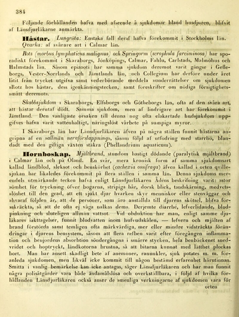 Följande förhållanden hafva med afseende å sjukdomar bland husdjuren, blifv it af Länsdjurläkarne anmärkta. IläsUtTt Lungröta: Enstaka fall deraf hafva förekommit i Stockholms län. Qvarka: af svårare art i Calmar län. Rots (morbus lymphaticus malignus) och Springorm (scrophula farciminosa) har spo- radiskt förekommit i Skaraborgs, Jönköpings, Calmar, Fahlu, Carlstads, Malmöhus och Halmstads län. Såsom epizooti har samma sjukdom deremot varit gängse i Gefle- borgs, Vester-Norrlands och Jämtlands län, och Collegium har dcrföre under året låtit från trycket utgifva samt vederbörande meddela »underrättelser om sjukdomen »Rotz hos hästar, dess igenkänningstecken, samt föreskrifter om nödiga försigtighets- »mått deremot». Skabbsjukdom i Skaraborgs, Elfsborgs och Götheborgs län, ofta af den svåra art, att hästar derutaf dödt. Samma sjukdom, men af lindrigare art har förekommit i Jämtland. Den vanligaste orsaken till denna nog ofta elakartade hudsjukdom upp- gifves hafva varit vattenhaltigt, näringslöst vårbete på sumpiga myror. I Skaraborgs län har Länsdjurläkaren äfven på några ställen funnit hästarna an- gripna af en »allmän nervförslappning», såsom följd af utfodring med starrhö, blan- dadt med den giftiga växten stäkra (Phellandrium aquaticum). llorithoskaj». Mjältbrand, stundom hastigt dödande (paralytisk mjältbrand) i Calmar län och på Oland. En svår, mera kronisk form af samma sjukdomsart kallad ländblod, sleksot och benskörhet (cachexia ossifraga) äfven kallad i orten qville- sjukan har likaledes förekommit på flera ställen i samma län. Denna sjukdoms mer- endels utmärkande tecken hafva enligt Länsdjurläkaren Adéns beskrifuing varit: »stor »ömhet för tryckning ölver bogarna, stripiga hår, dorsk blick, tandskärning, medvets- »löshet till den grad, att ett sjukt djur hvarken skyr menniskor eller stenväggar och »hvaraf följden är, att de personer, som äro anställda till djurens skötsel, blifva för- »skräckta, så att de ofta ej väga nalkas dem». Derjemte diarrhé, lefverlidande, blod- pinkning och sluteligen allmän vattsot. Vid obduktion har man, enligt samme dju- läkares iakttagelser, funnit blodvatten inom hufvudskålen, — lefvern och mjälten af brand förstörda samt temligen ofta märkvärdiga, mer eller mindre vidsträckta förän- dringar i djurens bensystem, såsom att flera refben varit efter föregången inflamma- tion och benjordens absorbtion söndergångna i smärre stycken, hela benbäckenet sned- vridet och hoptryckt, ländkotorna brustna, så att bitarna kunnat med lätthet plockas bort. Man har ansett skadligt bete af anemoner, ranunkler, sjuk potates m. m. för- anleda sjukdomen, men likväl icke kommit till någon bestämd erfarenhet härutinnan. Smitta i vanlig bemärkelse kan icke antagas, säger Länsdjurläkaren och har man funnit några polisåtgärder vara både ändamålslösa och overkställbara, i följd af hvilka för- hållanden Länsdjurläkaren också anser de »menliga verkningarne af sjukdomen vara för orten