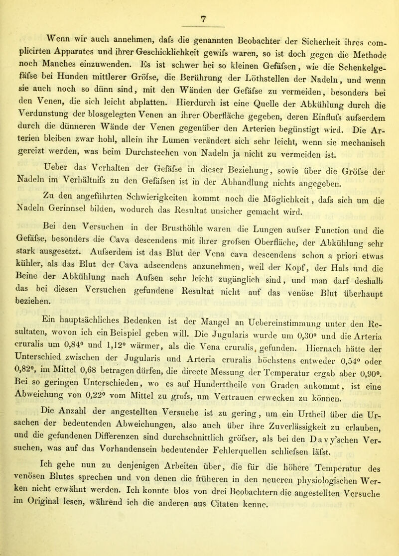 Wenn wir auch annehmen, dafs die genannten Beobachter der Sicherheit ihres com- plicirten Apparates und ihrer Geschicklichkeit gewifs waren, so ist doch gegen die Methode noch Manches einzuwenden. Es ist schwer bei so kleinen Gefäfsen, wie die Schenkelge- fafse bei Hunden mittlerer Gröfse, die Berührung der Löthstellen der Nadeln, und wenn sie auch noch so dünn sind, mit den Wänden der Gefäfse zu vermeiden, besonders bei den Venen, die sich leicht abplatten. Hierdurch ist eine Quelle der Abkühlung durch die Verdunstung der blosgelegten Venen an ihrer Oberfläche gegeben, deren Einflufs aufserdem durch die dünneren Wände der Venen gegenüber den Arterien begünstigt wird. Die Ar- terien bleiben zwar hohl, allein ihr Lumen verändert sich sehr leicht, wenn sie mechanisch gexeizt verden, was beim Durchstechen von Nadeln ja nicht zu vermeiden ist. Ueber das Verhalten der Gefäfse in dieser Beziehung, sowie über die Gröfse der Nadeln im Verhältnifs zu den Gefäfsen ist in der Abhandlung nichts angegeben. Zu den angeführten Schwierigkeiten kommt noch die Möglichkeit, dafs sich um die Nadeln Gerinnsel bilden, wodurch das Resultat unsicher gemacht wird. Bei den Versuchen in der Brusthöhle waren die Lungen aufser Function und die Gefäfse, besonders die Cava descendens mit ihrer grofsen Oberfläche, der Abkühlung sehr stark ausgesetzt. Aufserdem ist das Blut der Vena cava descendens schon a priori etwas kühler, als das Blut der Cava adscendens anzunehmen, weil der Kopf, der Hals und die Beine der Abkühlung nach Aufsen sehr leicht zugänglich sind, und man darf deshalb das. bei diesen Versuchen gefundene Resultat nicht auf das venöse Blut überhaupt beziehen. Ein hauptsächliches Bedenken ist der Mangel an Uebereinstimmung unter den Re- sultaten, wovon ich ein Beispiel geben will. Die Jugularis wurde um 0,30° und die Arteria eruralis um 0,84° und 1,12° wärmer, als die Vena cruralis, gefunden. Hiernach hätte der Unterschied zwischen der Jugularis und Arteria cruralis höchstens entweder 0,54° oder 0,82°, im Mittel 0,68 betragen dürfen, die directe Messung der Temperatur ergab aber 0,90°. Bei so geringen Unterschieden, wo es auf Hunderttheile von Graden ankommt, ist eine Abweichung von 0,22° vom Mittel zu grofs, um Vertrauen erwecken zu können. Die Anzahl der angestellten Versuche ist zu gering, um ein Urtheil über die Ur- sachen der bedeutenden Abweichungen, also auch über ihre Zuverlässigkeit zu erlauben, und die gefundenen Differenzen sind durchschnittlich gröfser, als bei den Davy’schen Ver- suchen, was auf das Vorhandensein bedeutender Fehlerquellen schliefsen läfst. Ich gehe nun zu denjenigen Arbeiten über, die für die höhere Temperatur des venösen Blutes sprechen und von denen die früheren in den neueren physiologischen Wer- ken nicht erwähnt werden. Ich konnte blos von drei Beobachtern die angestellten Versuche im Original lesen, während ich die anderen aus Citaten kenne.